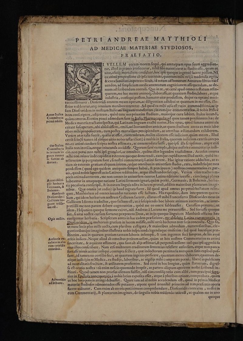 PETRI ANDREAE MATTHIOLI AD MEDICAE MATERIAE STVDIOSOS, PRAEFATIO, ee i tur, illud in primis profitentur , nihil fibi maiori curz ac ftudio effe, quam ut &amp; cura familiari impetrare licuit; id totum ad bonorum Autorum libros euot uendos, ad fimplicium medicamentorum cognitionem affequendam ,acde- mum ad fcribendum contuli. Qua in re , ut certé apud omnes teftatum relin- uerem,me hac mente animo; claboraffe,ut quantum ftudio,labore , atque vu induftria, confequi poffem,humanz uitz prodeffem, deque ea optime meri- tus exiftimarer . Diofcoridi omnem mcam operam;ac diligentiam adhibui ut quantum in me effet, illu- ftrior redderetur,atq; omnium manibus teneretur. Ad quod ea mihi nifa eft ratio commodifsima;ur ip fum Diofrcoridem in noftram Italicani lingüam transferrem zin eumque: commentarios ; à nobis Ifalicé Autor Italica item confcriptos , adijcerem . quód tunc nos priuatim ftudium , maiorque cura fubiret, Italos iuuandi, Commētaria quàm cxreros.Etenim pauci admodum funt in Italia Pharmacopolz;ad quos tamen potifsimum hzc de primá edidit. Medica materia tractatio fpectat;qui Latinam linguam exa&amp;é norint.Hoc opus, quod fumma animi ala critate fufceperam , ubi abíoluiffem , emifi;uel hortantibus amicis,ut quem fru&amp;um antea ex meis labo ribus mihi propofueram , eum poftea mortalibus percipiendum ;acomnibus æftimandum exhiberem. Verüm an is talis fuerit, quális ut effet ; contenderam;malim aliorum effe iudicium,quàm meum. Illud certò fcio((i tamen id abfque uitio nobis teflari licet) à multis in Italia, quorum iudicium cæteris antepo curTralica PEO animi candore fcripta noftra æftimata , ac commendata fuiffe , quoipfi illa fcripfimus ; atque eti&amp; Commétaria Italis non inatiliajneque niucunda accidiffe . Quorum fané exemplo,deQue noftris commentarijs iudi- in latinam lin cio,non potui non mihi ipfi gratulari,ac omnibus , quibus illos legendos tradidimus. Accefsit interea gu PNA mihi non minor inde cupiditas externos quoque demerendi ; eamque cupiditatem illud auxit, quód in- FORE e ?? tellexerim ijs pergratum fore , fi noftri commentarij Latini fierent, Hac igitur ratione addu&amp;us , ut e- tiam ab externis gratiam aliquam inirem utque omnibusin uniuerfum ftudio , cura, induítriaque mea prodeffem ( quod ego quidem antiquum femper habui , &amp; przcipuum ) noftros commentarios ex par- uo , quod nobis fupereft ocio Latinos reddendos ; atque illuftrandos fufcept . Verüm cümtractu tem- porisanimaduerterem , me non omnes in uniuerfum exteros Latina editione iuuaffe , cùm longé plures ; i- habeantur in unaquaque natione Latini fermonisignari;quàm periti , Germanis, &amp; Bohemis, herba- mod ria peculiaria confcripfi , &amp; in eorum linguis edita in lucem protuli,additis maioribus plantarum imagi- Bohemis. nibus. Quz omnia (ut audio) ijs haud ingrata fuere . Id quod apud omnes perpetuóttef'atum relin- Matthioli quet, Matthiolum ad omnes iuuandas nationes efle factum , His expeditis, dum interpretem quzre- e Gallicum Idioma tradu&amp;us , quo fa&amp;um eft, utà fufcipiendo hoc labore animum auetterim , ac inter- m d preti illi me non parum debere cognouerim , quód me co onere fubleuaffet. Curaffem praterea, ut idem , Hifpanico quoque fermone exiret, nifi Andreas à Lacuna me przuertiffet. Sed fortaffe quoque fiet, fi uitz noftrz curfum fortunet prepotens Deus , ut in ijs quoque linguis ex Matthioli officina hec Opis au&amp;io. euulgentur herbaria. Scripferam antea in hac cadem prafatione , me abfoluta Latina commentaria in Diofcoridem. ig multorum gratiam in lucem mififfe; mihi ueró hactenus non fatis concocta . Quo fit, ut nunc locis plus mille aucta,cum pluribus caftigata , &amp; maioribus admodum , numerofioribus , ele- gantioribusque imaginibus illuftrata uobis infpiciendalegendaque emiferim : fed quid hucufque præ- ftiterim , uos in quorum gratiam tantum laboris infumpfi , &amp; tam ingentes feci fumptus , de his zqui Authoris ex- eritis iudices , Neque aliud ab omnibus petitum uelim , quàm ut hos noftros Commentarios ea animi cufatio in 3c finceritate , &amp; zquitate æftiment , qua fuosab alijs eftimari,&amp; perpendi uellent : uel qua ipfi aggrefsi fu 2 ub $ musillosconícribere. Nam etfi multorum eruditorum fententias refellere aufus fum, atque non pauca : ~ A fortaffe nimis acriter in fequi ; corrupta fcilicet , quz indoctorum pertinacia nunquam fatis explodi pof- funt; id tamen eo confilio feci , ut quantum ingenio perficere , quantum mente elaborare;quantum de- nique iudicij in re Medica , ex ftudijs , laboribus, ac uigilijs mihi comparare potui, libere in publicum ad mortalitatis fructum , &amp; utilitatem proferrém. Sed certé in hoclongius, quàm ftatueram, digref- fa eft oratio noftra : eò enim nefcio quomodo irrepfit , ut partem aliquam aperirem noftri fcribendi in- ftituti . Quod tamen non prorfus alienum fuiffet , nifi eius confilij ratio cum alibi , tum precipue fupe- .. riusin Epiftola nuncupatoriaÀ nobis latius expofita effet ; atque à pluribus opinor, comprobata, quàm En ut hoc loco paucis attingi debuiffet. Quare iam ad id nobis accedendum ‘eft, quod in primis Medic ad lectores , materix ftudiofos admonendos effe putamus ; utpote quod nonnihil priuatim ad rem præfentis operis facere uideatur. Cum enim ab eo tria potiísimum comprehendant , Diofcoridis contextus , noftri in eum Commentarij , &amp; plantarum imagines de fingulis nobis reddenda ratio eft , ut qualem me in uno quoque Autor cófcri-