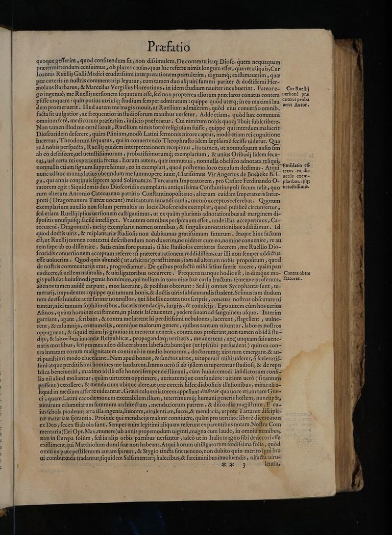 quoque gefferim , quod confitendum fit, non difsimulem.De contextu itaq; Diofc. quem nequaquam rztermittendum cenfuimus , ob plures caufas,quas hic referre nimis longum effet, quzret aliquis,Cur Joannis Ruellij Galli Medici eruditiísimi interpretationem pratulerim , dignamq; exiftimauerim , qua rz cateris in noftris commentarijs legatur , cum tamen duo alij uiri fummi pariter &amp; do&amp;ifsimi Her- molaus Barbarus, &amp; Marcellus Vergilius Florentinus , in idem ftudium nauiter incubuerint. Fateore- go ingenue me Ruellij uerfionem fequutum effc,fed non propterea aliorum preclaros conatus contem pfiffe unquam : quin potius utriufq; ftudium femper admiratum : quippe quód uterq; in co maximá lau dem promeruerit. Illud autem me'magis mouit;ut Ruellium admiferim , quód eius conuerfio omnib. fa&amp;a fit uulgatior ; ac frequentior in ftudioforum manibus ucrfetur. Addectiam, quód hzc communi omnium feré, medicorum prafertim , iudicio przferatur. Cui nimirum nobis quoq; libuit fübícribere. Non tamen illud me certé latuit ; Ruellium nimis forté religiofum fuiffe , quippe qui interdum malucrit Diofcoridem deferere , quàm Pliniummodó Latini fermonis nitore captus, modó etiam rei cognitione incertus , Theodorum fequutus ; quiin conuertendo Theophrafto idem fæpifsimè feciffe uidetur. Qua re à nobis perfpecta , Ruellij quidem interpretationem recepimus , ita tamen, ut nonnuíquam aufus fim ab eo defcifcere;uel uetuftifsimoram , probatifsimorumd; exemplarium , &amp; unius Oribasij fidem fecu- tus. uel certa rei experientia fretus . Eorum autem, qux immutaui , nonnulla obelifco adnotata reliqui, nonnullis etiam fignum fupprefsimus , eo in exemplari , quod poftremo loco excufum dedimus. Atqui nunc ad hoc munuslatius obeundum me fummopere iuuit ,Clarifsimus Vir Augerius de Busbeke Bel- ga, qui annis continuis feptem apud Solimanum Turcarum Imperatorem , pro Cæfare Ferdinando O- ratorem egit : Siquidemis duo Diofcoridis exemplaria antiquifsima Conftantinopoli fecum tulit; quo rum alterum Antonio Catecuzeno patritio Conítantinopolitano, alterum cuidam Imperatoris Inter- preti ( Dragomanum Turce uocant) mei tantum iuuandi caufa , mutuó acceptos referebat. Quorum exemplarium auxilio non folum permultis in locis Diofcoridis exemplar, quod publicé circuntertur , fed etiam Ruellijipfiusuerfionem caftigauimus ; ut ex quàm plurimis adnotationibus ad marginem di- Ípofitisunufquifq; facilé intelliget. Vtautem omnibus perfpicuum effet , unde illas acceperimus ; Ca- tecuzeni , Dragomani , meig; exemplaris nomen omnibus ; &amp; fingulis annotationibus addidimus. Id quod doGis uiris , &amp; rei plantariz ftudiofis non dubitamus gratifsimum futurum . Itaque hinc factum eft;ut Ruellij nomen contextui defcribendum non duxerim;ne uiderer cum eo,nomine conuenire ; re au tem fzpeab eo diffentire . Satisenim fore putaui , fi hic ftudiofos certiores facerem , me Ruellio Dio- Ícoridis conuerfionem acceptam referre : {i praterea rationem reddidiflem;cur illi non femper addictus effe uoluerim. Quod quia abundé ( ut arbitror) przftitimus ; iam ad alterum nobis propofitum , quod de noftris commentarijs erat , progrediamur . De quibus profe&amp;tó mihi fatius fuerit tacere, quàm pau ca dicere,fiuellem nafutulis , &amp; uitiligatoribus occurrere. Frequens nanque hodie eft, in diesque ma- gis pullulat huiufmodi genushominum;qui nullum in toto uitz fuz curfu fru&amp;um femenve proferunt, alienos tamen auidé carpunt , mox lacerant , &amp; pedibus obterunt : Sed ij omnes Sycophanta funt ; te- metarij, impudentes : quippe qui tantum bonis,&amp; doctis uiris fubfannandis ftudent.Scimus iam dudum non deeffe huiufce atræ farinz nonnullos , qui libellis contra nos fcriptis , conatus noftros obícurare ni tuntur;nixi tantum fophifmatibus , fucatis mendacijs , iurgijs , &amp; conuicijs . Ego autem cüm hos uerius Afinos ; quàm homines exiftimem,in plateis lafciuientes ; pedere finam ad fanguinem ufque. Interim garriant, agant , fcribant , &amp; contra me latrent hi perditifsimi nebulones, lacerent , flagellent , uulne- rent ; &amp; calumnijs, contumelijs , omnique malorum genere ; quibus tantum nituntur , labores noftros oppignent , &amp; fiquid etiami jsgrauius in mentem uenerit , contra nos ptoferant,non tamen ob idà ftu- dijs, &amp; laboribus iuuandz Reipublicz , propagandzq; ueritatis , me auertent nec; unquam fuis uene- natis morfibus [cripta mea adeo dilacerabunt labefactabuntQue (ut ipfi fibi perfuadent ) quinea con- trainnatam eorum MO cud continuó in medio bonorum , doctorumq; uirorum emergant,&amp; au- ri purifsimi modo cluce cant. Nam apud bonos , &amp; fanctos uiros , uituperari mihi uiderer, fifceleratif- fimi atque perditifsimi homines me laudarent.Immo ueró fi ab ijdem uituperentur ftudiofi, &amp; de repu blica benemeriti , maximo id illi effe honori femper exiftimaui , cùm huiufcemodi infidiatorum confi- lia nil aliud moliantur ; quàm uirtutem opprimere , ueritatemque confundere : uitium ueró ( fi tantum poffenc ) extollere; &amp; mendacium ubique alere;ut prz cxteris hifce diabolicis illufionibus , miraculia- liquidin medium afferre uideantur, Grzcicalumniatorem appellant digoa qua uoce etiam tam Græ- ci, quam Latini cacodzmonem execrabilem illum , teterrimumq; humani generis hoftem, nuncupát, nimirum czlumniarum fummum architectum , mendaciorum patrem , &amp; diícordie magiftrum .E cu- jus(chola prodeunt atra illa ingenia,liuorem;uirulentiam;fucos,&amp; mendacia, utpote Tartarez difcipli- nz materiam fpirantia. Proinde qui mendacijs malunt conniuere, quàm pro ueritate liberé dicere,non ex Deo , fedex diabolo funt . Semper enim legitimi aliquam referunt ex parentibus notam.Noftra Com mentaria(Dei O pt.Max.munere)ab annis propemodum uiginti,magna cum laude, in omniü manibus, non in Eurcpa folüm ; fed inalijs orbis partibus uerfantur , adeó ut in Italia magno fibi dedecori effe exiftiment,qui Matthiolum domi fuz non habeant. Atqui horum uitiligatorum feedifsima folia , quód omni ex patepeftilentem auram fpirent , &amp; Stygio tin&amp;a fint ueneno,non dubito quin meritó igni bre ui comburada tradantur;fiquidem Salfamentari halecibus;&amp; farciminibus inuoluendis , olfa&amp;a uiru- Kk 3 lentia; Cur Ruellij uerfioné præ cxteris proba uerit Autor, Emédatio có texus .ex di- uerfis exem- plaribus, ijfqs uetuftiffimis. Contra obtre Gatores. —Ó— Á—— — o CAM AE