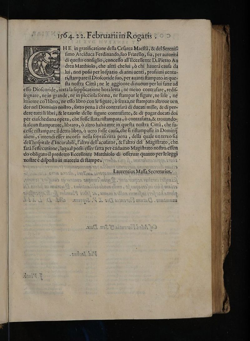 164.22. Februatiiin R ogatis 70 HE, in LY tione della Cefarea Maeftà , &amp; del Serenit fimo AXIS Ferdinando,fuo Fratello., y per autorità di quefto configlio , concetfo all Eccellente DPietto Àj drea Matthiolo , che altrò chelui >ò chi hauerà caufa da lui; iori pofsi per lo fpatio dianni uenti , profsimi uentu- rbftampareil Diofcoride fuo, per auánti ftampato in que- | fta noftra Città ; ne le aggionte di nuouo per lui fatte ad elfo Diofcoride iuxtala füpplicatione horaletta ; né meno contrafare „redif fegnare , nein grande, ne in picciola forma, ne [tampar le figure; ne fole , ne der nel Dominio noftro, fotto pena à chi contrafarà di ducati mille, &amp; di per- dere tutti li libri; &amp; le iiol delle figure contrafatte, &amp;.di pagar.ducati doi per ciafcheduna opera, che folle ftatariftampata , 0 contrafatta,&amp; trouando- fialcun ftampatore, libraro, ò altro habitante in quefta noftra Città, che fa- cefe riftampare il detto N ó uero foffe caufa, che 4 riftampaffe in Dominij alieni , s'intendi effer incorfo nella fopralcritta pena , della quale unterzo fia dell ES d'Incùrabili, l'altro dell'acufator; &amp; l'altro del’ Magiftrato , che faràl'effecutione ;laqual pofsi effer fatta per cadauno Magiftrato 'noftro;éffea do obligatoil predeió Eccellente pera di ofleruar i per teleggi A „Laurentius Mafla nir ems A