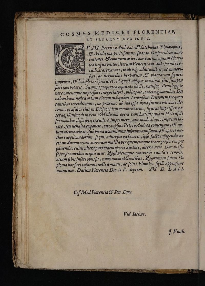 MVS MEDICES FLORENTIAE, ET SENARVM DVX IL ETC. V eM Petrus e/Andreas eMatibiolus *Philofophia , EF Medicina peritiftumus fuas in Dio[coridem anno tationes, €9 commentarios tam Latina, quam Hetra fcalingua editos, iterum Venetijs aut. alibi formis re- cudi Atq, exarari , multis, additionibus , et maiori- | = bus , ac uerioribus herbarum, € plantarum figuris imprimi , €F locupletari procuret : id quod abfque maximo eius fumptu fieri non poterit . Summa propterea aquitate ducti , buiu[ce Priulegi te nore cuicunque impreffori , negociatori , bibliopola , caterisd, omnibus Du calem hanc noftram tam Florentina quàm Senenfem Dittonemfrequen tantibus interdicimus ,ne proximo ab illaipfa noua futura editione de- cennio prafatos eius in Dio[coridem commentarios , figuras impre[[as; ca- ter ad, iliu[modi in rem Medicam opera tam Latinis quam Hetrufcis fermonibus de[cripta excudere imprimere , aut modo aliquo imprimi fa- cere, feu uenalia exponere , citra ipfius Petri e/Andrea con[en[um ,€9 uo- luntatem audeat , fub pena uoluminum ipforum ami[fonis,€9 operis au- thori applicandorum , fi quis aduerfus ea fecerit , ipfo facto infligenda. ac etiam ducentorum aureorum mula per quemcunque transgreforem per foluenda: cuius altera pars eidem operis auctori, altera uero Ducalis fi- ci noftri iuribus acquiratur. Q zibu[cunque contrarijs cuiufuis tenoris, etiam [ibis inferi opus fit , nullo modo obstantibus . O norum in fidem Di ploma boc fieri infimus nostra mann , ac [oliti Plumbei figilh appenfione munitum . Datum Florentia Die X V. Septem. cM. D. LXIL. TF Sas d ASISTE Cof Med.Florentia 9 Sen. Dux. f. Vintb.