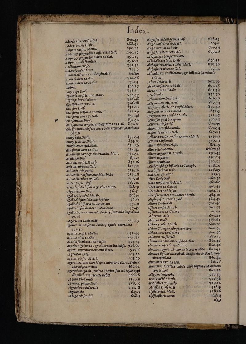 m e ER a ries E adarca uires ex Galeno 870.42 Adeps omnis Diofc. 288.42 adipum confid. Matth.. ; : 290.21 adipisc pinguedints differentia Gal. 290.29 adipisci prnguedinis uires ex Gal. 290.25 adipis in cibis facultas 291.57 Adiantum Diofc. 743.53 adianti confid. Matt. 744:9 adianti historia ex T beopbrasto ibidem adianti uires ex Gal. 744.58 adianti uires ex Mefue 745.3 Adonis 590.37 Aegilops Diof. 745.53 «gilopis confideratio Matte — 745.57 aegilops hordei uitium 746.48 &amp;gilopis uires ex Gal. 746.58 aris flos Diof. Cr 831.27 aris floris historia Mattb. 931.39 «ris floris uires ex Gal. ^^ 931.46 aris fquama Diofc. 831.54 eris (qsuama confideratio c uires ex Gal 832.13 eris [auama letbifera uis, ér eius remedia Mattbiolo 923.8 &amp;rugo rafa Dioft. 833.54 arugo fcolecia Diofc. 834.13 eruginum con[id.Matt. ^ 834.36 aruginum uires ex Gal. 834.42 evuginum noxa ctr eius remedia Matt. 924.5I as uŝtum Diof. 851.1 aris ufti confid. Mattb. 83 1.16 aris ufli uires ex Gal. 831.20 etbiopis Diofcoridi 719.16 atbiopidis confideratio Mattbiolo 719.28 &amp;tbiopidis nires ex Gal. — 719.36 sttites Lapis Diof. 882.22 «tita lapidis hiftoria cr uires Matte ibid.29 Agallochum Diofc. $6.42 agallocbi confid. Mattb. $6.49 agallochi fabulofa uulgi opinio $6.61 agallocbi bifloria ex Serapione $7.10 agallochi facultates ex J£uicenna $7-45 agallocbo in examinado Fucbsij fententia improvata $7.16 ( JAgaricum Diofcoridi 433.23 agarico in cenfendo Fucbsij opinio veprobata 433.50 | agarici confid. Matth. 433-44 agarici uires ex Gal. 433-57 agarici facultates ex Mefue 434-14 agaricinigri noxa , c eius remedia Diofc.. 926.60 agarici nigri nox curatio Matt. 927.6 Ageraton Diof. j 665.22 agerati confid, Matth. 665.69 ageratum idem cum Mefuis eupatorio cotra Andree Marini fententiam 665.62 agerati imago ab Andrea Marino fuo in Mefue appi &amp;asnibil cum agerato habet: ` 666.48 „Agnus Diofcoridi 154.49 JAgninus pulmo Diof. 258.55 Agrifolij confideraiio 111.18 Agrimonia 649.5 »Aiuga Diofcoridi 608.5 LIS ainge fecundum genus Diof. ainge con[ideratio Matt. aiug&amp; uires Mattbiolo ainge facultates ex Gal. JIAizon lege Semperuum. Alabafirites lapis Diofc. alabaftrite lapidis con[id.Matt. alabaftrite uires ex Gal. 266.43 Alcea Diofcoridi alcee con[ideratio Matt. alcee uiresex Paulo Alchimilla Alcibiadion Diofcoridi Alcyonium Diofcoridi alcyorij hiftoria, confid.Matte alcyonij uires ex Galeno Alga marina confid. Mattb. Alhaffer quid Serapioni Alifma- Diofcoridi alifmatis confid.Mattb. alifmatis uires ex Gal. Alliarie berba confid. ct uires Matt. allium fylueftre Diofc. alli confid. Mattb. allium anguinum Mattb. allium urfinum allium ceruinum Alni confide bifloria ex Tbeopb. alni ufus; e uires Aloe Diofcoridi aloes confideratio Matt. aloes uires ex Galeno aloes uires ex Me[ue T aloes facultates peculiares Mattb. Alphafafat Aphris quid Alfine Diofcoridi alfines confid.Matth. alfines uires ex Galeno Altercum quid Althea Diofc. althee confid.Matth. althea T beopbraflo genera duo altbesuires ex Galeno „Alumen Diofcoridi aluminum omnium confid.Mattb. aluminis rupei faciendi ratio 608.25 ` . 6O91 609.14 609.26 878.55 878.58 879.4 601.IO 601.16 601.34 232,30 6356.17 869.34 869.49 870.3 71245 300.15 604.40 604.54 605.15 559.47 390.17 ibid.19 ibidem 38 391-49 9391.54 390.52 318.20 128.49 119.7 462.32 462.60 463444 *464.13 464.10 384.49 701.46 701.57 702.3 675.22 $95.61 600.216 600.34. 600.56 860.10 860.36 860.56 nio reprobata 860.48 aluminum uires ex Gal. 862.6 , aluminum facultas calida s non frigida , ut quidam contendunt 7862.12 Alypon Diofcoridi 288.53 alypi con[id.Mattb. 798.58 alypi uires ex Paulo 789.12 .Alyffon Diofcoridi $38.9 alyffi confid. Matt. $38.16 alyffi hiftoria uaria ibidem alfi