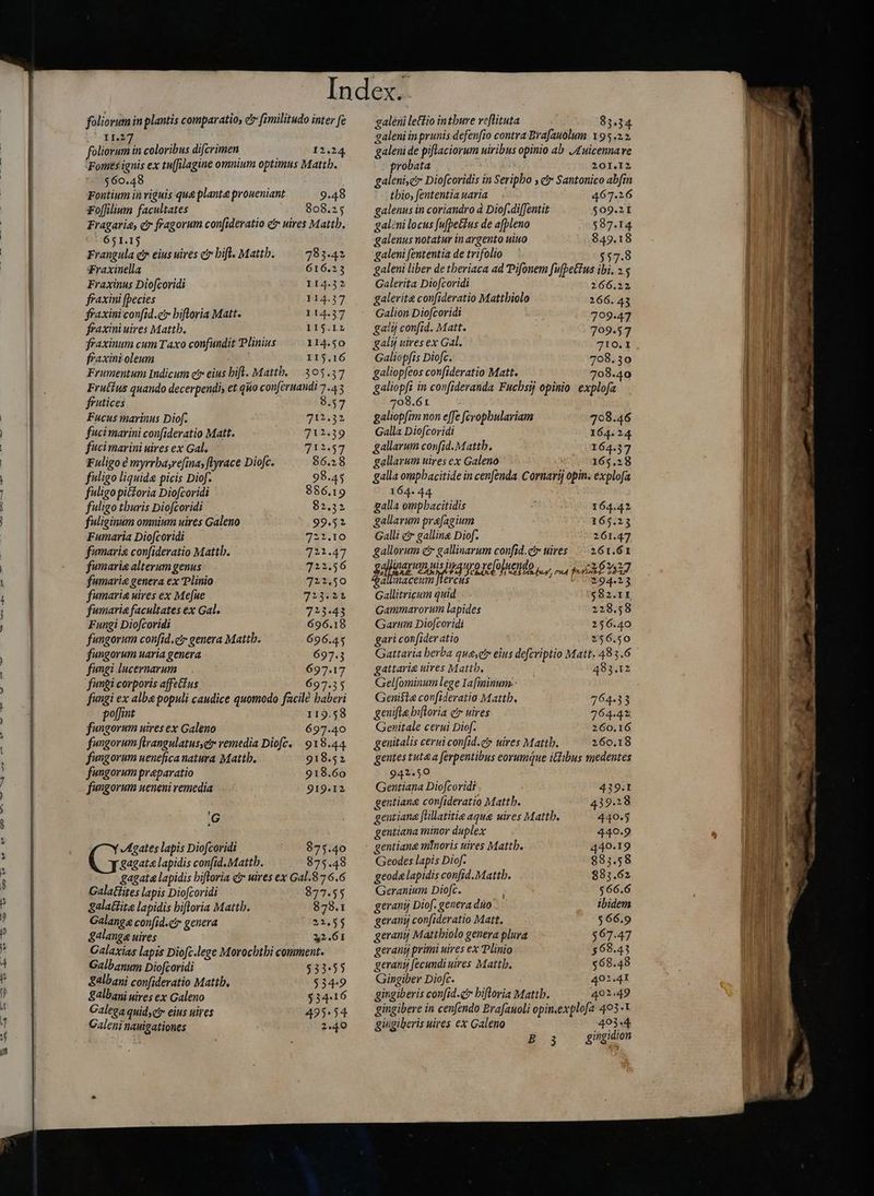 TUAM UMP RIT eT e ommo ——— C SÁAÓÜ ——— — MÀ foliorum in plantis comparatio, c fimilitudo inter fe CIBO foliorum in coloribus difcrimen 12.24 Fomes ignis ex tu[filagine omnium optimus Mattb. $60.48 Fontium in viguis que planta proueniant 9.48 Fo[filium facultates 808.25 Fragaria, c fragorum con(ideratio c uires Mattb. 651.13 Frangula e eius uires c? hift. Mattb. 783.42 Fraxinella 616.23 Fraxinus Diofcoridi 114.32 ffaxini [becies T1437 fraxini confid.e hiftoria Matt. 114.37 fraxini uires Mattb. 115.12 fraxinum cum Taxo confundit Plinius 114.50 fraxintoleum ; I15.16 Frumentum Indicum c eius bifl. Mattb. 3 05:37 Fruttus quando decerpendis et q no conferuandi 7.43 frutices 8.57 Fucus marinus Diof. 712.32 fuci marini con[ideratio Matt. 712.39 fuligo tburis Diofcoridi 82.32 fuliginum omnium uires Galeno 99.52 Fumaria Diofcoridi 2227.10 fumarie confideratio Mattb. 721.47 fumarie alterum genus 722.56 fumarie genera ex Plinio 722,50 fumarie uires ex Mefue 323431 fumarie facultates ex Gal. 723.43 Fungi Diofcoridi 696.18 fungorum confid.ciy genera Mattb. 696.45 fungorum uaria genera 697.3 fungi lucernarum 697.17 fungi corporis affetíus 697.35 fungi ex alba populi caudice quomodo facile baberi poffint 119.58 fungorum uires ex Galeno 697.40 fungorum flrangulatus,etr remedia Diofc. 918.44 fungorum uenefica natura Mattb. 918.52 fungorum preparatio 918.60 fungorum ueneni remedia 919-12 G Agates lapis Diofcoridi 973.40 gagat« lapidis con[id. Mattb. 875.48 gagata lapidis hiftoria qr uires ex Gal.876.6 Galatiites lapis Diofcoridi 877.55 Sgalatfite lapidis hiftoria Mattb. 878.1 Galange confid.c genera 21.55 galange uires 2. 6I Galaxias lapis Diofc.lege Morocbtbi comment. Galbanum Diofcoridi 533555 S4lbani confideratio Mattb. 5349 Salbani uires ex Galeno 53416 Galega quid;ci eius uires 4935.54 Galeni nauigationes 2.49 galėni leftio intbure reflituta 83.34 saleni in prunis defenfio contra Brafauolum 195.22 galeni de piflaciorum uiribus opinio ab 4 uicenna ve probata 201.I2 galeni,e* Diofcoridis in Seripbo , ei» Santonico abfin thio, fententia uaria 467.26 galenus in coriandro à Diof.difJentit $09.2I galeni locus fufþeéčus de afpleno 587.14 galenus notatur in argento uiuo $49.18 galeni fententia de trifolio 557.8 galeni liber de theriaca ad Pifonem fufbettus ibi. 25 Galerita Diofcoridi 266.22 galerite confideratio Mattbiolo 266. 43 Galion Diofcoridi 799.47 galij confid. Matt. 709.57 galij uires ex Gal. 710. I Galiopfis Diofc. 708.30 galiop[eos confideratio Matt. 708.40 galiopfi in confideranda Fucbsij opinio explofa 708.61 galiopfim non effe fcropbulariam 708.46 Galla Diofcoridi 164.24 galla ompbacitidis 164.42 gallavum prefagium 165.23 Galli er galline Diof. 261.47 gallorum ct gallinarum confid.ct» uires 261.61 ği ayu mis igo refun puy rua pkh 1327 allnaceum Jtercus 294.23 Gallitricum quid $82.11 Gammarorum lapides 228.58 Garum Diofcoridì 256.40 gari confider atio 256.50 Gattaria berba quayetr eius defcriptio Matt. 483.6 gattari&amp; uires Mattb. 483.12 Gelfominum lege Iafiminum.- Geniste confideratio Mattb. 764.33 genifle hiftoria c uires 264-42 Genitale cerui Diof. 260.16 genitalis ceruiconfid.ci uires Mattb. 260.18 gentes tutea ferpentibus eorumque idibus medentes SD Gentiana Diofcoridi 439:1 gentiana confideratio Mattb. 43938 gentiana [üllatitie aque uires Mattb. 440.53 gentiana minor duplex 440.9 gentiana minoris uires Mattb. 440.19 Geodes lapis Diof. 883.58 geode lapidis confid.Mattb. 883.62 Geranium Diofc. $66.6 geranij Diof. genera dno. ibidem geranij confideratio Matt. $66.9 geramj Mattbiolo genera plura $67.47 gerani primi uires ex Plinio $68.43 gerant fecundi uires Mattb. $68.48 Gingiber Diofc. 402.41 gingiberis confid. hiftoria Mattb. 401.49 gingibere in cenfendo Brafanoli opin.explofa 403-1 giugiberis uires ex Galeno 40344 B3 gingidion