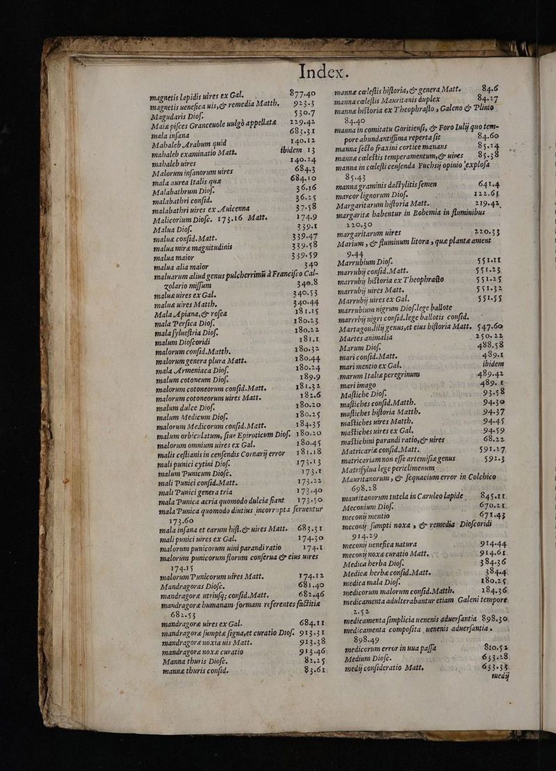 magnetis uenefica uis, remedia Mattb. — 925.3 Magudaris Diof. i 530-7 Maia pifces Granceuole uulgó appellate 229.42 mala infana 683.31 Mahaleb Arabum quid 140.12 mahaleb examinatio Matt. ibidem 13 mahaleb uires 140.24 Malorum infanorum uires 684.5 mala aurea Italis qu&amp; 684.10 Malabatbrum Diof. 36.16 malabathri confid. 36.25 malabatbri uires ex Anicenna 37.58 Malicerium Diofc. 173.16. Matt. 174.9 Malua Diof. 339.1 malua confid. Matt. 339.47 malua mire magnitudinis 339.58 malua maior 339.59 malua alia maior 349 maluarum aliud genus pulcberrimii à Francifco Cal- «olario mi[Jum 340.3 maluguires ex Gal. 340.53 malue uires Mattb. 340-44 Mala AApiana, er rofea 18 1.15 mala Perfica Diof. 180.23 mala fylueftria Diof. 180.22 malum Diofcoridi 181.1 malorum confid.Mattb. 180.32 malorum genera plura Matt. 180.44 mala Armeniaca Diof. 180.24 malum cotoneum Diof. 189.9 malorum cotoneorum con(id.Matt. 181.32 malorum cotoneorum uires Matt. 182.6 malum dulce Diof. 180.20 malum Medicum Diof. 180.25 malorum Medicorum con[id. Matt. 184.35 malum orbiculatum, fine Epiroticum Diof. 180.20 malorum omnium uires ex Gal. 190.45 malis ceflianis in cenfendis Cornarijerror 181.18 mali punici cytini Diof. 175*13 malum Punicum Diofc. 173.1 mali Punici confid. Matt. 173.22 maliPunicigeneratria — — 173.40 mala Punica acria quomodo dulcia fiant — 173.50 mala Punica quomodo diutius incorrupta feruentur 173.60 mala infana et earum bifl.e uires Matt. | 683.51 mali punici uires ex Gal. 174.50 malorum punicorum uini parandi ratio 174.1 malorum punicorum florum conferua e eius uires 174-15 malorum Punicorum uites Matt. 174.12 Mandragoras Dioft, 681.40 mandragore utriufq; confid.Matt. 682.46 mandragore humanam formam referentes fattitia 682.53 mandragore uires ex Gal. 684.11 mandragore fumpta figna;et curatio Diof. 913.31 mandragornoxia uis Matt. 913.39 mandragora noxa curatio 913.46 Manna thuris Diofc. 82.25 manna thuris confid. 85.61 manne celeflis hiftoria, c genera. Matt. 84.6 manna cele[lis Mauritanis duplex 84.17 manna historia ex T beopbraflo , Galeno c» Tlinio 84.40 manna in comitatu Goritien[i, ci Foro Iulij quo tem- pore abundantiffima reperta fit 84.60 manna fecto fraxini cortice manans 85.24. manna celestis temperamentum,e uires 85.59 manna in celefli cenfenda Fucbsi opinio explofa 8543 — . X manna graminis dat ylitis femen 641.4 marcor lignorum Diof. 122.61 Margaritarum bifloria Matt. 219.41. wargarit&amp; habentur in Bobemia in fluminibus 220.30 margaritarum uires 220.33 Marium , er fluminum litora y que plante ament 9-44 Marrubium Diof. $$r.I marrubij con[id.Matt. $51.23 marrubi historia ex T beopbraso $51.25 marruby uires Matt, $51.32 Marrubij uires ex Gal. $51.55 anarrubium nigrum Diof.lege ballote marrrbij nigri covfid.lege ballotis confid. Martagonlilij genus,et eius hiftoria Matt... 547.60 Martes animalia 250.12 Marum Diof. 498.58 mari con[id. Matt. 489.1 mari mentio ex Cal. ibidem marum Italie peregrinum 489.42 mari imago 489. t Maflicbe Diof. 93.58 mafliches confid. Mattb. 94.10 maflicbes hiftoria Mattb. 94.37 mafliches uires Mattb. 94.45 maflicbes uires ex Cal. 94-59 mastichini parandi ratios; uires 68.22 Matricarie confid.Matt. 591.27 matricariamnon effe artemifie genus 592.3 Matrifylua lege periclimenum . Mauritanorum , čr fequacium error in Colcbico 698.28 à; anauritanorum tutela in Caruleo lapide ....84$.11 Meconium Diof. 670.21 meconi mentio 671.43 meconij. fumpti noxa s ci remedia- Diofcoridi 914.29 smeconij uenefica natura 914-44. snecontj noxg curatio Matt. .914.6t Medica berba Diof. 384.36 Medica berba confid.Matt. 394.44 medica mala Diof. 180.2 medicorum malorum confid. Mattb. 184.36 medicamenta adulterabantur etiam. Galeni tempore 2.52 medicamenta fimplicia uenenis aduerfantia 898.30. medicamenta compofita uenenis aduer[antia 898.49 medicorum error in uua paffa $10.51 Medium Diofc. 655.58 medi confideratio Matt, 633.33 medy