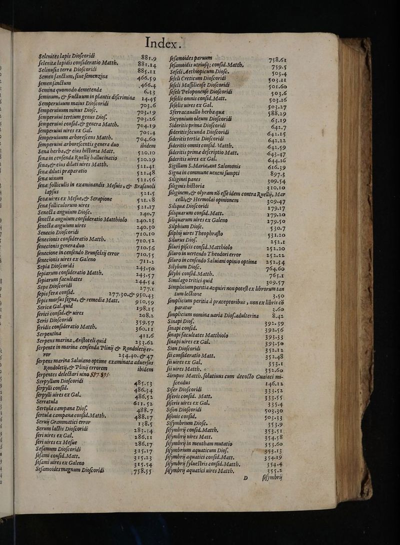 D — V o x3 QM £7. —— Co C760 ^ — CXO &amp;9 D e O — ww — AN m9 Pee pe ag Selenites lapis Diofcoridi 881.9 Selenite lapidis confideratio Mattb. 381.14 Selinufia terra Diofcoridi 885.11 Semen fan&amp;um; fine femenzina 466.59 femen Janctum 466.4 Semina quomodo demetenda 6.33 feminum, c fiuétuum in plantis difcrimina | 1 4-45 Semperuiuum maius Diofcoridi 703.6 femperuiuum minus Diofc. 793.19 femperuiui tertium genus Diof. 703.26 femperuiui confid.cir genera Mattb. 704.19 femperuiui uires ex Gal. 701.4 femperuiuum arbore[cens Mattb. 704.60 famperuiui arborefcentis genera duo ibidem Sena herbas eius historia Matt. $20.10 fena in cenfenda Ruellij ballucinatio $20.29 fenase eius diluti uires Mattb. Surgi fena diluti preparatio $21.48 fena uinum $21.56 fena. folliculis in examinandis Mefuis s ci Brafauoli lapfus 52S fenaniresex Mefuesc Serapione 5r. s8 fene folliculorum- sires $1117 Seneéia anguium Diofc. 240.7 Jenette anguium corfideratio Mattbiolo | 240.13 fenetta anguium uires 240.30 Senecio Diofcoridi 710.10 fenecionis confideratio Mattb. 710.52 fenecionis genera duo 710.56 fenecione incenfendo Brunfelsij error 710.55 fenecionis uires ex Galeno 711.2 Sepia Diofcoridi ; 243.50 fepiarum confideratio Mattb, 243.57 fepiarum facultates 244.54 Seps Diofcoridi 177: fepis fer^ confid. |(177:30:5 950.43 fepis morfus figna, e remedia Matt. 910.59 Serica Gal.quid | 198.14 Rondoletij,c Plinij errorem ibidem ferpentes delectari uino 7 $2 Serpyllum Diofcoridi 495.53 ferpylli confid. 486.34 ferpylli uires ex Gal. 486.52 Serratula 611.52 Sertula campana Diof. 4988. 7 fertula campana confid.Mattb, 488.17 Seru Grammatici error 138.5 Serum latfis Dio[coridi 283.14 feri uires ex Gal, 286.11 feri uires ex Mefue 286.17 Sefamum Diofcoridi 315.17 fefami confid.Matt. 315.23 Sfami uires ex Galeno 315.54. Sefamoidesmagnum Diofcoridi 1758:55 fefamoides paruum 758.61 fefamoidis utriufg; confid. Mattb, 759.5 Sefeli Aethiopicum Diofc. 503.4 fefeli Creticum Diofcoridi $03.11 fefeli Maffilienfe Diofcoridi 501.60 fefeli Peloponenfe Diofcoridi 503.6 fefelis omnis confid. Matt. $03.16 fefelis uires ex Gal. $03.27 Sferracauallo berba qua $88.29 Sicyonium oleum Diofcoridi 63.19 Sideritis prima Diofcoridi 641.7 fideritisfecunda Diofcoridi 641.15 fideritis tertia Diofcoridi 642.22 fideritis omnis confid. Mattb. 642.59 fideritis prime defcriptio Matt. 643.47 fideritis uires ex Gal. 644.16 Sigillum S.Marieyaut Salomonis 616.39 Signa in commune ueneni fumpti 897.3 Siliginei panes 309.54. filiginis bistoria 310.10 filiginem, cr olyram no e[Je idem contra Ruellij, Mar celle Hermolai opinionem ~ Hermo 30947 Siliqua Diofcoridi 179.17 filiquarum confid. Matt. 179.20 filiquarum uires ex Galeno 179.50 Silphium Diofc. $30.7 filphij uires Tbeopbrafto $31.20 Silurus Diof. 252.I filuri pifcis confid.Mattbiolo 252.20 filuro in uertendo Theodori eryor 252.21 Siluro in cenfendo Saluiani opinio optima = 252.34, Silybum Diofc. 764.60 filybi confid. Mattb. 765.1 Similago tritici quid 309.57 Simplicium peritia acquiri non potefl ex librorum tan tum lectione 3.50 fimplicium peritia à praceptoribus , uon ex libris có fii uires Mattb. > 352.60 Sirupus Mattb. folutiuus cum decollo Guaiaci mi- fcendus 146.12 Sifer Diofcoridi 333-52 fifevis confid. Matt. 333-55 fiferis uires ex Gal. 335.4 Sifon Diofcoridi 503.30 fifonis confid, 503.33 Sifymbrium Diofc. 353-9 fifymbrij confid. Mattb. 353.51 fifymbry uires Matt. 354.58 fifymbrij in mentbam mutatio 353.60 fifymbrium aquaticum Diof. 353-13 fifymbri aquatici confid.Matt. 354-19 fifymbry fyluestris confid. Mattb. 354:4 fiymbrij aquatici nires Mattb, 3554 D fifymbri