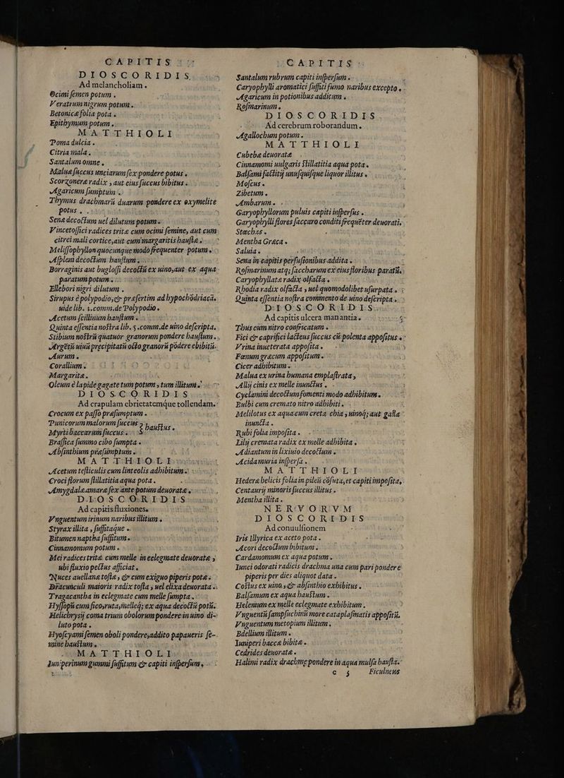 DIOSCORIDIS Ad melancholiam. 6cimi femen potum . V eratrumnierum potum . Betonica folia pota . Epitbymum potum . MA TTHIOLI Toma dulcia . Citria mala. Santalum omne , Malua faccus unciarum fex pondere potus . Scorzonera radix , aut eius fuccus bibitus . v egaricum [umptuim . potus . : Sene decofÍum uel dilutum potum. citrei mali corticeyaut cum margaritis haufig. Meliffopbyllonquocunque modo frequenter: potum, Afpleni decoctum: bauftums .. Borraginis aut bugloffi decotu ex uinoyaut. ex aqua paratum potum: ... | | Ellebori nigri dilutum . ; Sirupus è polypodioscir praefertim ad bypochodriaca. uide lib. 1.comm.de'Polypodio. Acetum feilinum banum a io Aurum . Corallium . [LAC Margarita, . Oleum è lapide gagatetum potum s tum illitum .' DIOSCORIDIS Crocum ex pafo prafumptum . TPunicorum malorum fuccus ? Paust Myrtibaccarum fuccus . Bra[fica [ammo cibo fumpta . Abjinthium pée[umptum . MATTHTOLI Acetum tefliculis cum linteolis adhibitam - Croci florum ftillatitia aqua pota . 4mygdale amara fex ante potum deuorata . D.LOSCORIDIS Ad capitis fluxiones, Vnguentum irinum naribus illitum s Styrax illita , fuffitaque e Bitumen naptba fufitum e Cinnamomum potum . ubi fluxio peius afficiat. Nuces auellana tofla , éx cum exiguo piperis pota s Tragacantba in eclegmate cum melle fumpta . Hy[fopit cum ficosruta;fuelleq; ex aqua decotEu poti. luto pota . Hyofcyami femen aboli pondere;addito papaueris fe- saine haustum s- E MATTHIOLI Juw/perinum gummi fuffitum cr capiti infperfun , - Santalum rubrum capiti infberfum . Agaricum in potionibus additum . Rofmarinum , DIOSCORIDIS | Ad cerebrum roborandum. Agallochum potum» MATTHIOLI Cubeba deuorate Cinnamomi uulgaris Stillatitia aqua pota . BalJami fattituj unu[quifque liquor illitus . Mofcus . Zibetum . Ambarume Garyopbyllorum puluis capiti infperfus . Stecbzs . ; Mentha Greca « Saluias | T ES Sena in capitis perfufionibus addita . Rofmarinum at4; Jaccbarum ex eius floribus parati Caryopbyllat&amp; radix olfat£a . D:TYO SCORIDIS. Thuscüumnitro confricatum e: Vrina inueterata appofita. — | Fanum grecum appofitum Cicer adbibitum . i Malua ex urina bumana emplaftrata , Allij cinis ex melle inun£fus ,.— Cyclamini decoGfum fomenti modo adhibitum. Bulbi cum cremato nitro adhibitis - inuncia . Rubi folia impofita . | Lily cremata radix ex melle adhibita . Adiantum in lixiuio decoctum . JAcidamuria in[ber[a . M A LT HPOL Hedera belicis foliain pilei cofuta,et capiti impofita, Centaurij minoris fuccus illitus . Mentha illita . NER'VORVM DIOSCORIDIS Ad conuulfionem iris lllyrica ex aceto pota . Acori decokum bibitum . Cardamomum ex aqua potum . Iunci odorati radicis drachma una cum pari pondere piperis per dies aliquot data . Costus ex uino. qa abfinthio exhibitus . Bal(amum ex aqua haustum- Helentum ex melle eclegmate exbibitum . Vnguentài fampfucbinit more cataplafimatis appofiti. Vnguentum metopium illitum. Bdellium illitum . Iuniperi bacca bibite . Cedrides denorata . Halimi radix drachme pondere in agua mulfa baufla.* etg Ficulncus