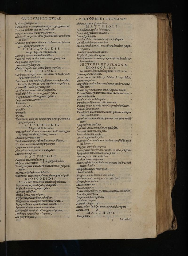 PEVE IRE IT: a; BEN Ca Uto Rm ames s GV'TTVRIS ET GVLAE Ribis uulgaris fuccus . Latlaca faccus cum punici mali fucco gargarizatus, Trinitas berba inuino austero decotfa . Virga aure decotbuin gargarizatum . Ebuli radicum fuccus circa gulam calidus cum liuteo lis ditus. Malorum punicorum uinum ex rofarum aut planta- gus aqua gargarizatum . DIOSCORIDIS Ad prolapfam columellam. Laferpitij liquor cum melle inunétus . Pruni foliorum ex uino decottum gargarizatum . Omphacium impofitum . Acetum gargavigatum . MAT T-H:EQ.L.1 Pix liquida calefacta und cum thure, c maftichede rafo occipitio adbibita . : Lauri bacce cum cuminosby[fopo;origanos ci eupbor bio melle exceptaset simo capiti calida applicata. V iburnilecolíum gargarizatum. Cocblea putamen uStum, err inferum. pbyllitidis flillatitia aqua gargartata . Virge aurea decotTum gargaricatum . Confolida minor, cir media. ` Sanicula . Auricula urfi. Tilofe lla. Potentilla. Pyrola. Punicorum malorum uinum cum aqua plantaginis gargarizatum © DIOSCORIDIS Ad gulz deftillationes. tis forma vedattum; [epiusqs lin£tum. Acetum gargarizatum . Bdellium cum ieiuna (aliua dilutum ct illitum . Verbenaca altera ex uino gargarizata . Qinpbacium impofitum . Flos eris puluerizatus » cr impofit us. Alumen impofitum. M AT MHT OLI Crefpini baccarum fuccus Me[pilorum decoctum Pruni fylueftris bacca , c» eins radices in gargarif. addita . Tragacantba lachryma delincta. f in gargarifinatibus DIOSCORIDIS Ad faucium & trachez arteriz afperitates. Myrrha lingue fubdita,, ibique liquata . Ptifana bordeacea gargarizata . Amylum delictum. Sinapis fuccus gargarixatus . Glycyrrhiza fuccus lingua fubditus. Tragacantba in eclogmate cum melle fumpta.» Iaferpiti liquor aqua dilutus in delin£u .: Symphitum petreum commanducatum . Quinquefoli radicis decotZum gargarizatum . Aethiopis cum melle in cclegniate Lac gargarizatum a A . PECTORIS, ET PVLMONIS Licium attritum cr delinttum. MAH Fe I.ELEQ LI Ca(fio folutiua pulpa infumpta . Oleum amygdalarum dulcium . Oleum fe[aminum . Cocblea illote coca y trite , ei ex paffo pota .' Qui album in[umptum crudum . Malua cum foliorum, tum radicum decoCium garga- rizatum . Atriplex coitum deuoratum . Pbyllytidis füllatitia aqua. Solidago minor ex acetos aqua rofacea decollay ci» inore colluta . PECTORIS, ET PVLMONIS. DIOSCORIDIS Ad cruenta fputa,& fanguinis reie&tiones. Quum tepidum bibitum . Cornu ceruini cinis lotus c ebibitus cú tragacatha . Clymenum potum . Serpylli faccus dracbmarum duarum pondere cum a— ceto potus . 3 Fimum ca prinum tritum in uinoyaquave potum. Triticea farina glutinis modo elixa in delintiu data. o Amylum potum, JE Ferula uividis medulla pota. : Portulaca ad fummum cotfa deuorata. Plantago quoquo modo exbibitaypra[ertim fuccus, Eiufdem femen potum. Porri femen drachmarum duarum pondere cum pa- ribus myrti baccis. Agaricus trium obolorum pondere cum aqua mula potus. Rbaponticum haustum . i Lyfimacbie fuccus banftusscir perfufus . Centauri) maioris radix pota. Spina alba radix bau[la . Arabice [pina radix pota. Aloe cocblearium duorum pondere cum frigida aqua uel fero pota . Polygoni maris fuccus potus . saluia fuccus inorbiculos cocretus cii melle femptus. Symphytum petraum cum aqua potum . Menthe fuccus cum aceto potus. Altheg decoctum pota . Betonica folia trium obolorum pondere iu diluta uini potione baufta. Sympbytialterius radix pota. Achillea baufla . Tragicacumina decem in uino Libita. Ter[onat& radix cum pinems nucibus pota. Ifopyri femen potum. Adiantum potum. Tricomanes pota . V itis uinifer& folioru et capreolorum fuccus bauflus. Labrufce flores poti. Quipbaciumparcé potum. Corallium bauflumn . Hanatites lapis Morocbtbus lapis t cum mali punici fucco pota . Samia terra MATTHIOLI Tbus potum. Ls Maflicbes —— qe c(——ÁÀ