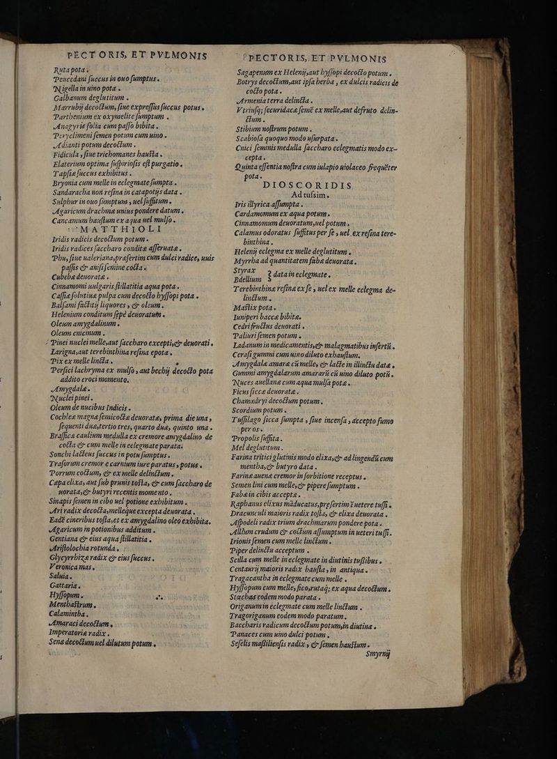 Jon BUSES a APRIRE AL past Teucedani fuccus in ouo fumptus « Nigella in uino pota . Galbanum deglutitum . Marrubi deco(fum, fine expre[fus fuccus potus Parthenium ex oxymelite [umptum . Anagyris folia cum paffo bibita . Peryclimeni femen potum cum uino . Adianti potum decoctum . Fidicula , fiue trichomanes hausta Elaterium optima [upiriofis eft purgatio. Tapfie fuccus exhibitus . Bryonia cum melle in eclegmate fumpta . Sandaracba non refina in catapotys data . Sulphur in ouo famptum , uel fufitum garicum drachme unius pondere datum, Cancamum bauflum ex aqua uel mulfo . MATTHIOLI Iridis radicis decoctum potum . Iridis radices [accbaro condit afferuata . Phu, fiue ualerianasprafertim cum dulci radice unis paffis e anifz femine cola. Cubeba deuorata . Cinnamomi uulgaris flillatitia aqua pota . Cafe folutiue pulpa cum decotto hyffopi pota . Balfami factitij liquores , e oleum. Helenium conditum [gpé deuoratutn . Oleum amygdalinum . Oleum cnicinum . Larignasaut terebintbina refina epota . Pix ex melle lina . ^ Perfici lacbryma ex mulfo , aut bechij decocto pota addito croci momento. JAmygdala. Nucleipinei. Oleum de nucibus Indicis . Cocblee magna femicotle deuorate, prima die una , fequenti duestertio tres, quarto due, quinto una Braffica caulium medulla ex cremore amygdalino de cotta e cum melle in eclegmate parata. Soncbi latfeus fuccus in potu fumptus. Tra[orum cremor e carnium iure paratus » potus . Porrum cotum, ctr ex melle delintzum . Cepa elixa, aut [ub prunis tosta, er cum faccbaro de uorata, eir butyri recentis momento . Sinapis femen in cibo uel potione exhibitum. Ari radix decotasimelleque excepta deuorata . Eadé cineribus tofta,et ex amygdalino oleo exhibita. Agaricum in potionibus additum . Gentiana c eius aqua füllatitia . vIriflolocbia rotunda, ; Glycyrrbiz radix e eius fuccus . Veronica imas , Saluia . Gattaria . Hy[fopum . it Mentbasirum. Calamintba . Amaraci decoctum. Imperatoris radix . Sena decocium uel dilutum potum . PECTORIS ET PVLMONIS Botrys decotfum;aut ipfa berba , ex dulcis radicis de cocto pota . Armenia terra delinéta . V triufa; fecuridaca feme ex melleaut defruto. delin- Gum. Stibium noftrum potum . Scabioía quoquo modo ufurpata . Cnici feminis medulla faccbaro eclegmatis modo ex- cepta. Quinta effentia noftra cum iulapio niolaceo frequéter pota. DIOSCORIDIS Adtufsim. Iris illyrica affumpta . Cardamomum ex aqua potum . Cinnamomum deuoratumyuel potum . Calamus odoratus fuffitus per fe , uel ex refina tere- bintbina . Helenij eclegma ex melle deglutitum , Myrrba ad quantitatem faba deuorata . Styrax Bdellium Terebintbina refina ex fe , uel ex melle eclegma de- lincium , Maslix pota. Iuniperi bacca bibite. Cedri fruétas deuorati . Paliuri femen potum . Ladanum in medicamentisyetr malagmatibus infert . Cerafi gummi cum uino diluto exbauflum. Amygdale amare ci melle, e latte in illin£lu data . Gummi amygdalarum amararii cii uino diluto potis . Nuces auellang cum aqua mulfa pote. Ficus (icc deuorata . Cbam«adryi decoctum potum. Scordium potum . Tufilago ficca fumpta , fiue incenfa , accepto fumo per os. Propolis fuffita . Mel deglutitum . Farina tritici &amp;lutinis modo elixa, ad lingeidii cum mentbascr butyro data . Farine aneng cremor in forbitione receptus . Semen lini cum melleyc pipere fumptum . Fabain cibis accepta. Raphanus elixus maducatus,pre[ertim Y ueteve tufi o Dracunculi maioris radix tofla, cr elixa deuorata . Afpodeli radix trium drachmarum pondere pota . Allium crudum ci coitum a[]umptum in ueteri tu[fi. Irionis [emen cum melle lint£um . Piper delinétu acceptum . Scilla cum melle ineclegmate in diutinis tuftibus . Centaurij maioris radix bau[la ,in antiqua. Tragacantba in eclegmate cum melle . Hyffopum cum melle, ficosrutag; ex aqua decoGium . Stacbas eodem modo parata . origanumin eclegmate cum melle linttum .. Tragoriganum eodem modo paratum. Baccharis radicum decotfum potumyin diutina . Panaces cum uino dulci potum. Sefelis maffilienfis radix y e femen haustum . $myrn g data in eclegmate .