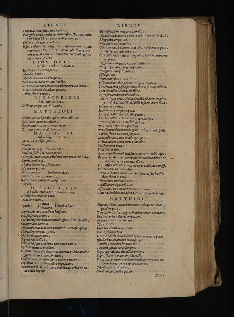 lj f LTENIS Fragaria tum folia , tum radices . á Frangula corticum decoctum hauftum.Parandi ratio nem babes lib. 4.comment.de fambuco . Cu[cuta , eir eius decoctum . Quinta effentia ferri defcripta in. quinto libro | capite de fcoria feu flercore ferri diebus pluribus. conti- nuis dracbma pondere pota ex adiantisaut afbleni, aut myrice decotto . DIOSCORIDIS Ad lienis inflammationes. Iris illyrica ex aceto pota . Acorum potum . Nardus Celtica ex uino pota. Nardus montana ex uino hausta . Sarmentitius cinis ex acetosro[aceo ei» ruta illitus s Myric& ex uiuo decotium potum . V iticis [emen potum . DIOSCOQ.RJIDIES Adlienis dolores. Dictamnum potum čr illitum. M.A TT HOROI Irinum oleum è floribus paratum et illitum . Laurinum oleum inunitur . Oleum liliorum alborum inunctum . Phyllitis quouis modo fumpta . M AT-EH.IO:L. Ad refrigeratos lienes., Acori oxymel fumptum . Cubeba. Cinnamomi Sillatitia aqua pota . Balfami factitij liquores omnes . Amygdalarum amararii oleum cum potum ti illita . Laurinum oleum . Rbabarbarum intro fimptum . Agaricum potum . Mentha graca ex irto oleo inun&ia Imperatori radix deuorata.. Rofmarinum cum pane ufarpatum. Phyllitis . DIOSCORIDIS Ad minuendos extuberantes lienes . Iris illyrica ex aceto pota . Acorüm potum . Celtica REPAS. Montana Myrice ex uino decotzum bauflum . V iticis [emen potum. Cyclamini fecunda femen quadraginta diebus baufti . Sagapenum ebibitum . Ammoniacum drachme pondere ex aceto fumptum . Chamadrys ex aceto pota . Nasturtium bauflum . Piperis radix illita . Poli utriufque decot£um cum aceto potum: Cyclamimifuccus inunétus . Capparisfemen drachbmarum duarum podere quadra ginta diebus ex uino bibitum : Eiu[dem radix ex uino bibita eedem pondere. Lepidium cum belenij radice impofitum: Hederetenella folia ex uino decoífa uel avida ex pa- ne cotta impofita . E ex uino bibita . LIEANIS Jfatis fylueflris tum pota tumillita « Agaricum drachma pondere cum aceto mulo dati , Rhaponticum potum . ^ Smyrntj radix comeSta . Gentiana radix duarum dracbmarum pondere pota . Aristolochia rotunda pota . Crotodilij radicis decoftum potum pvfentaneo reme dio prodeft. Hyffopum cum ficis , nitroque illitum . Tragoriganum cum aceto potum . Pulegium cum fale illitum. Sifon potum. Teucedani fuccus bau$ius . V'ifcum cum calceygagateve lapide decottum . Teucrium cum pofta potum»uel cum ficis appofitum. Letcotj radices cum aceto illita . Nymphes radix ex uino bibita . JA [pleni folia potasuel eius decot cit aceto quadra- ginta diebus bausliiyuel folia ipfa ex aceto illita: Buny jemen potum. Ham ntis cum aceto pota. Rubia femen ex aceto mulfo potum . Loncbitis alterius folia cum aceto bauslg . Betonica folia ex oxymelite ebibita . ?Polemonij radix ex aqua fumpta. Periclymeni femen quadraginta diebus in uino potii .' Xyridis [emen ex aceto fumptum . Jncbu[evadix cum mul(a aqua pota . Vrtica utraque cum cerato impofita . Trichomanes potas Vini fcillini ufus . Glans unguëtaria cii eui favina pota ex mulfa aqua . : Bryonia trium obolorum pondere triginta diebus ex aceto bau[layaut cum ficis illita V itis fere uiticule primavecentes cotieyac come. Filicis maris radix bausia. Aqua ueluinum y in quibus cbalybsaut ferri veflin- um fuerit in potus Alcyonium tertium bibitum, Corallium ex aqua bibitum. fius lapis ex acetoset- uiua calce illitus ; Cotis naxie delimata a ferro ftobes ex aceto bibita. M.ATTHIOLI Heleni radicis farina à uino netere frequeter denarij pondere pota. Terebintbina, lariceaq; refina frequenter deuorata . Fraxiui corticis decotfum potum . Myricavami ex aceto illiti . IN ux myriflica . Eruum à ieiunis deuovatum . Eruca femen potum . Hedera belicis foliorü fucctis ex uino auflero potus. Rhabarbarum quoquo modo famptus . Mentha greca ex oleo irino illita . Phyllitis quouis modo fumpta . Eupatortj uulgavis decotínta potum. Lupuliflores in potionibus decotti . Frangula corticum decotium bausluin. Parandi ra= tionem babes lib. 4.cap.de fambuco . Cufcuta qv eius decoctum . Corallium frequenter potum .