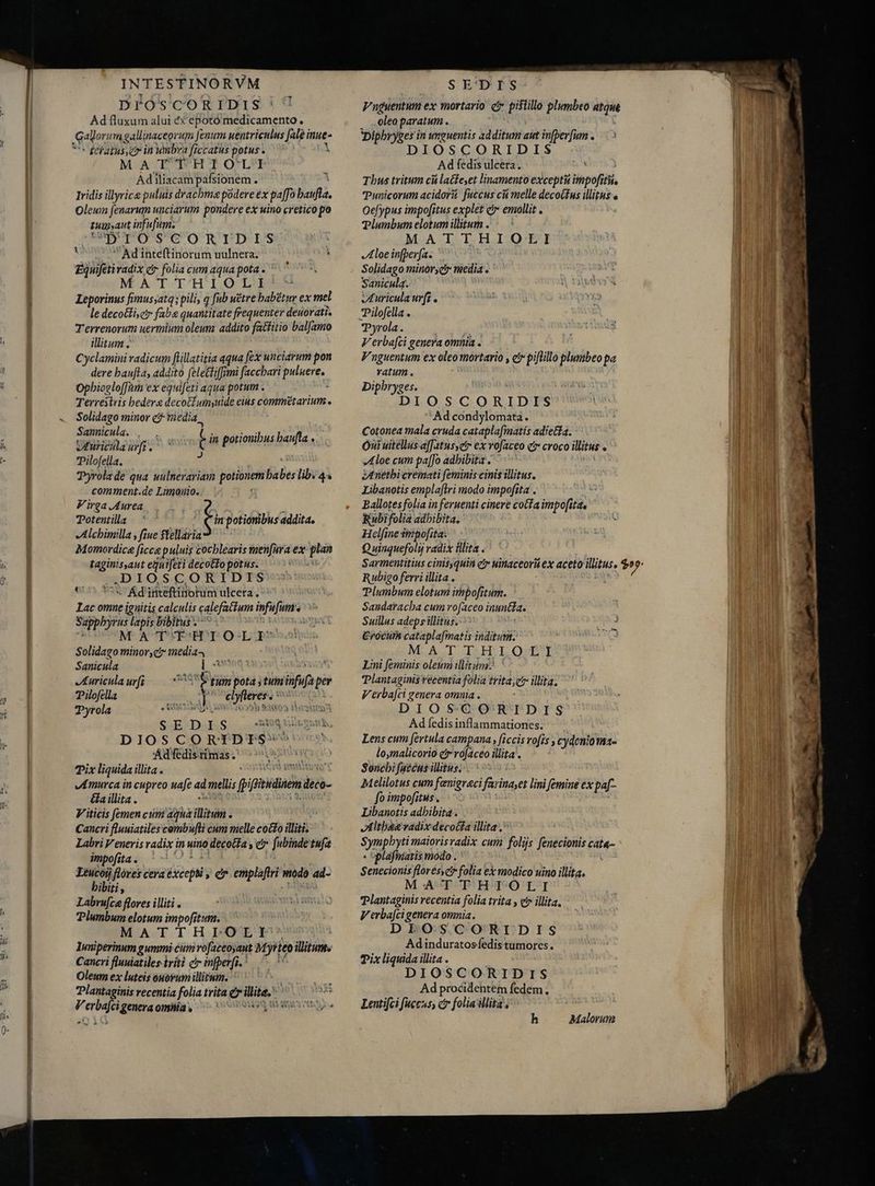 sij Ad fluxum alui &amp;X epotómedicamento , Gator: im gallinaceorum fenum uentriculus fale i inne- ` dciatus, er in wmbva ficcatus potus. i Ad iliacampafsionem . Iridis illyrice puluis drachma podere éx pa[fo A Oleum fenarum unciarum pondere ex uino cretico po iuuat infufum. Ad inteftinorum uulnera. i Equifetivadix cr folia cum aqua pota . MATTHIOLI Leporinus fimusyatq; pili, q fub wétre babetur ex mel le decottisc faba quantitate frequenter deuorati. Terrenorum uermium oleum addito fatfitio balfamo illitum ` Cyclamini radicum flillatitia aqua fex unciarum pon dere baufta, addito felecti[[ymi faccbari ci Opbioelo[[am ex equifeti aqua potum . Solidago minor c media. m eig al ; la potionibus baufta « Pilofella. i Tyrola de qua uulnerariam potiviem babes lib. 44 comment.de Limouio. Virga Aurea / p Potentila ` Éin potionibus addita. sAlchimilla , fiue $tellaria Momordice ficca puluis cochlearis menfura ex n taginissaut egni[eti decotto potus. Ád'inteftinotum ulcera. Lac omue ignitis calculis calefatium fun. . Suppbyrus lapis bibitus ^ - MATT THTO-L p Solidago minor, media4 Sanicula RA Aor Auricula urfi dos pota ;tuin i E Pilofella - SUNT M | Pyrola eise von n SE D I S irs 'Ád fedis rimas Pix liquida illita . : vA murca in cupreo uafe a: mellis fpitiodaen. ledd- Ga illita . V iticis femen cum agnà ilit : Cancri flnuiatiles combufti cum melle cocto illiti. Labri Veneris radix in uino decocta , e fubinde tufa impofita . Leucoij flóres cera Eie; er emplaflri modo ai- hibiti, Labru[ce flores iliti . Plumbum elotum impofitum. MAT-T H-O luniperinum gummi cum ro[aceoyaut e illitums Cancri fluuiatiles iiti c infperft. Oleum ex luteis ouovum illirum. MW. Plantaginis recentia folia trita e ilte. e Nd Peroa omhiía , t jn Na Iss „oleo paratum, Dipbryges in unguentis additum aut infperfum . DIOSCORIDIS Thus tritum cá lacfeet linamento excepti impofitii, Punicorum acidorüi fuccus cù melle decoGfus illitus e Oefypus impo[itus explet et emollit . Plumbum elotumillitum . — ` Aloe infperfa. Solidago minors I A Saniculq. JI uricula urfi Pilofella . Pyrola. Verbafci genera omnia . Fnguentum ex oleomortario , e piftillo plumbeo pa ratum . Dipbryges. Ad condylomata. Cotonea mala cruda catapla[matis adiela. Oi uitellus affatusyetr ex vofaceo čr croco illitus . Aloe cum paffo adhibita . Aneėthicremati feminis cinis illitus. Libanotis emplaftri modo impofita . js Ballotesfolia in feruenti cinere cotta impofita, Rubifolia adhibita. Helfine impofita: Q uinquefolij radix illita . Plumbum elotum itmpofitum. Sandaracba cum rofaceo inuntla. Suillus adeps illitus. 3 €rocum cataplafmatis inditum. : M ALCD. Is EP LOSS Lini feminis oleum illitum.^ Plantaginis recentia folia trita, e illita. Verba[ci genera omuia . DIOSCORIDIS Ad fedis inflammationes. lo,malicorio ex rofaceo illita. Soncbi fatus illitus. Melilotus cum fenigraci farina,es lini femine ex paf- fo impofitus . Libanotis adbibita . tltbsevadix deco(fa illita. SEUpAME maiorisvadix cum filijs dicem tiia- :plafimiaris modo . Senecionis florésyct folia ex modico uino illita. MATTHTIOLI Tlantaginis recentia folia trita , etr illita. Verbafcigenera omnia. DEOSCORIDIS Adinduratos fedis tumores. Pix liquida illita . DIOSCORIDIS Ad procidentem fedem. Lentifci fuccus, ctr folia illita, h Malorum m ERAS. s
