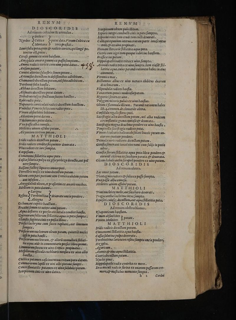 zz Ini ini i RENVM DIOS:CORIDIS Adrenum calculos &amp; arenulas . MT Indica Q j i Nardus 3 Celtica a potui data.V erum Celtica ce .Montana 3 terispraflat. Lauri folia potasquin c radicis cortex,qui longe po- tentior e$l,potus . i Cerafi gummi ex uino hauftum.. Amygdale amare gummi ex pa[fo fumptum . nonis radicis cortex cum uino potui datus « 4 $ g G Anifum potum, Cumini alterius fylueftris femen potum e Artemifie decotfum in-defefionibus adhibitum . Chamameli decotium potumyuel fotuadhibitum . Partheny folia baufla . Althag decotum bibitum. Alifmatisdecoĉtum potui datum . Tribuli utriufque feutinum faccus baustus . Rubi radix pota . Tapaueris corniculati radicis decoĉtum haustum. Vibilici Veneris folia cum radice pota . Vinum abfinthites bibitum . Adiantum potui datum . Trichomanes potui data. Vuapaf[fa alba comefa . Melitites uinum a(fidue potum. e Alcyonium tertium potum . MATTHIOLI Iridis radicis decoctum potum . Iridis radices condite frequenter deuorat&amp; . Phu radices ex iure fumpta. Carpefium . Cinnamomi flillatitia aqua pota . Caffia folutiue pulpa ex glycyrrbiz:e decoGfoyaut pul uere fumpta . Balfami fattitij liquores omnes poti . Oleum cum pari portione uini Creticiicalidum potum . eut iufufum . Amygdalin oleum,et pyefertim ex amaris nucibus. Bdellium in potu datum . Larigna n Terebintbina f deuorata uncie pondere. Abiegna Os humani capitis haustum . Fraxini femen ex netere uino potum. Aqua defluens ex perforato betul candice baufla. Quernorum foliorum ftillatitia aqua in potu fumpta% Glandis faginee cinis ex pofta illitus . Perfici lacbryma cum fucco raphani aút limonum fumpta. i Perficorum nucleorum oleum potum; quiuetia nuclei ipfi in potu baufli . Perficorumnucleorum, ct» aliorü nonnullori flillati- tia aqua.uide in commentario perfici libro primos Limoniorum fuccus ex uino Cretico propinatus . Mefpilorum officula cochlearis menfura ex uino albo hausta. | Cocblee putamen cafu inuentum tritum potu datum, Cammarorum lapilli ex uini albi potione fumpti . Cancri fluuiatilis putamen ex tno fabdulci potum. $corpionum cinis ex uino datu s. i REN VM Scorpionum oleum pubi illitum. r ! Leporis integri combu$sti cinis in potu [umptus. Leporini renes tum crudi tum cocti denorati . Calliyquiequorum interna crurum parte inna[cuntur '«£riti c ex uino propinati . | Humani stercoris [lillatitia aqua pota. | Ciceris cum nigri tum quoque vubri ius bauflum....-,.— | Braffica ius potum. | | Hippolapatbi radix trita ex uino fumpta. Anonidis radix trita ex uino (umpta.item eiufde ftil- latitia aqua.cuius parandi rationem babes in eius commente `. Veronica mas . Dictamnus albus ex uino meraco:ebibitus duarum dracbmarum .. : > | Filipendul radices baufle. Ts Tanacetum quouis modo ufavpatum. Hyperici femen ex uino . Polygoni minoris puluis ex uino bauflus. |i UN Oleum è flammula illitum . Parandi rationem babes | j lib.4.commen.de clematide altera. Inm Confolida regalis flores poti. Wb. Saxifragie alog decottum potum , uel alba radicum circunftantia grana contu[a e deuorata . Saxifragia magna drachma pondere ex uino baufla Pimpinella faxifragia radices pota. i: Vinum é calcatis balicacabi folani baccis potum un- J ciarum quatuor pondere. $ Primuleneris radicum decotium potum . w Genifte (emen aut iuncei eius vami cum folijs in potio nibus . Genifle florum [lillatitia aqua pota libre pondere c eorunde co[erua ex faccharo parata e deuorata. Oleum è cbalcantbo [crupuli pondere ex uino potum. DIOSCORIDIS Adrenum ulcera. Plantaginis radices et» folia ex pa[fo fumpta. b. Kua paffa.alba comefa. à y Melitites uinum affidue potum. | P. MATTHIOLI E aa Pineinucleiex melle aut faccharo deuorati . l Tragacanthe lacbrima intus fumpta. Equifeti cuiufq; decotfumyaut aqua füillatitia potas DIQOSCO.RdDDIS Ad renum obftru&amp;tiones . Rhaponticum bauflum. Vinum abfinthites ? porum. Vinum Melitites. > M ATT EET OEI Iridis radicis decottum potum. Cinnamomi Stillatitia aqua baufla. Cafia folutiue pulpa deuorata . Terebintbina lariceave refina fumpta uncie pondere. Ziz ypha. A garicum o. - Anonis ez eius aqua $üllatitia. Ciceris decotium potum . Nuclei pinei . Hippolapatbi radix contrita ex mero . | | Dracunculi radicis farina ex uuarum pa[farum cre- | iE more,&amp; maftiches momento fumpta . EU ert DR pSr? Cardui | T yox