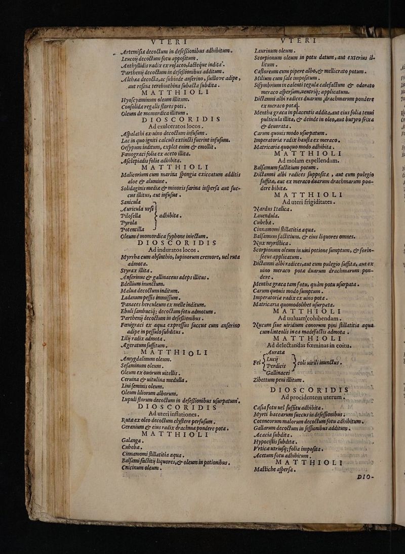 Leucoij decotium fotu appofitum, — Anthyllidis radix ex rofaceoslatfeáue indita « Parthenij decottum in defeffionibus additum . Althea decotiasac fubinde anferino , fuilove adipe , aut refina terebintbina fubatta fubdita . MATTHIOLI Hyofcyaminum oleum ilitum. Confolida regalis flores poti . Oleum de momordica illitum . DIOSCORIDIS Ad exulceratos locos . Afpalathi ex uino decotIum infufum . Lac in quo igniti calculi extin&amp;li fuerint infufum. Oefypum inditum, explet enim cr emollit , Fanograci folia ex aceto illita. Afelepiadis folia adbibita. MATTHIOLI Malicorium cum marina fþongia exiccatum additis aloe er alumine . Solidaginis media c minoris farina inberfa aut fuc- cus illius, aut infufue . Sanicula > Auricula urfi | Pilofella Pyrola I Potentila — Oleum e momordica fypbone inietfum . DIOSCORIDIS Ad induratos locos . Myrrha cum abfintbio, lupinorum cremores uel ruta admota. Styrax illita. Anferinus er gallinaceus adeps illitus Bdellium inunctum. Malua decoctum inditum. Ladanumpef[fis immiffam . Panaces berculeum ex melle inditum. Ebuli [ambuciq; decotfumfotu admotum . Partbenij decotfum in defeffionibus . Fænigraci ex aqua expre[fus fuccus cum anferino adipe in pe[fulo fubditus o Lilý radix admota . Ageratum fuffitum . MATTHIQLI Amygdalinum oleum. Sefaminum oleum. Oleum ex ouoruim uitellis . Ceruina e uitulina medalla , Lini feminis oleum. Oleum liliorum alborum. Lupuli florum deco&amp;lum in defeftionibus ufurpatum's DIOSCORIDIS Ad uteri inflationes. Ruta ex oleo deco&amp;ium clyflere perfufum . Geranium gr eius radix drachma pondere pota. MATTHIOLI Galanga . Cubebg. 1 Cinnamomi flillatitia aqua . Balfami factitij liquoves,cr oleum in potionibus , Chicinum olgum . adhibita . E m DE m VITE RN Scorpionum oleum in potu datum saut exterius ils litum. ^. Cafloreum cum pipere albo,et mellicrato potum. Miliwm cum fale impofitum . Sifymbriumin calenti tegula calefatium čr odorato meraco a[per[umsuentriq; applicatum. DitLamni albi radices duarum drachmarum pondere ex meraco pod Mentha greca in placentis additayaut eius folia tenui pulticula illita, c deinde in oleo,aut butyro frixa e deuorata . Carum quouis modo ufurpatum . Imperatoria radix bau[la ex meraco e Matricaria quoquo modo adbibita . MATTHIOLI Ad molam expellendam. Balfamum fa&amp;fitium potum . Diitamni albi radices fuppofite , aut cum pulegio Cfuffites aut ex meraco duarum dracbmmarum pon- dere bibita. MATTHIOLI Ad uteri frigiditates . 'Nardus Italica. Lauendula., Cubeba . Cinnamomi flillatitia aqua. Balfamum fatditium. cir eius liquores omnes. Nux myristica. Scorpionuim oleum in uini potione [umptum cr forin- fecus applicatum. Dicfamni albivadicessaut cum pulegio fuffitæ, aut. ex uino meraco pote duarum dracbmarum: pon- dere. ' Mentha greca tam fotu, quàm potu ufurpata » Carum quouis modo fumptum . Imperatorie radix ex uino pota . Matricaria quomodolibet ufurpata. MATTHIOLI Aduuluam/cohibendam. Nucum fiue uiridium conorum pini flillatitia aqua. cum linteolis inea madefaltis admota > M.A T. T.HA:Q' LI ' Ad dele&amp;andas foeminas in coitu, ' Aurate Lg Lucy Fel » Perdicis Gallinacei Zibettum peni illitum . E DIOSCORIDIS Ad procidentem uterum . Cafia fotu uel fuffituadbibita . Myrti baccarum fuccus in defeffiouibus z>) 5 Cotoneorum malorum deco(fum fotu adhibitum. Gallarum decoctum in fcffionibus additum . == Acacia fubdita . omia | Hypociflis [abdita . Vrtica utrivfa; folia impofita. > Acetum fotu adhibitum. EN : MATTHIOLI Mastiche a(perfa . E 3 coli uirili innus » D10- Tu TM TTCEMENENE lupum. a ATE emm. o) A memes r TAEPA, a E € RN allis dis JEFE i y prm