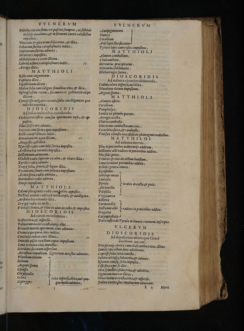 m h f VVLNERVM Bubulus recens fimus ex pa[cuis [umptus , ac fubinde in folijs inuolutusyct in fernenti cinere calefattus impofitus . Dra Tinorum e picearum folia trita , er illita . Fabarum farina cataplafmatis indita . Lupinorum farina admota . Stratiotes impofita . Millefolium ex aceto illitum . Labrufce flores cataplafiatis inditi . uet Aerugo illita . MATTHIOLI Rofaceum unguentum . Capbura illita . Ligustrinum oleum . Malua folia cum falignis frondibus trita c illita. Opbioglo[fum recens, ficcumve ex gallinaceo adipe illitum . Cynogloffe uulo aris recentia folia circuligata et quo tidie bis repetita . DIOSCORLIAIS Adinfixa uulneribus extrahenda. Cocblea terrefires cum fuo operimento tufa s € ap- pofite. i Siluri (alft caro admota . Laccrt&amp; concifum caput impofitum . Bulbi cataplafmatis inditi . Horminum €x aqua illitum ag Anagallis adhibita . Narcifi radix cum lolij farina impofita . Arilolochia rotunda impofita . Dittamnumadmotum. Gladioli radix fuperior ex uino , e thure illita . Xyridis radix admota . Tragij folia, femen,c liquor illita . Pycnocomi femen cum polenta impofitum . Acute [bina radix admota , Harundinis radix admota . Sinapi impofitum . MATTHIOLI Calami phragmitis radix cumpbpulbis appofita . Pettinis ueneris radixycii malua tufa, etr adalligata . Ariftolochia rotunda illita. Eryngý radix ex melle, V erba[ci femen, folia in uino decoa etr impofita. DIOSCOTT,IDIS Ad carnis excrefcentias . Galla trite čr infper[a . Talmarum nuclei exuftislotió; illiti . Erinacei marini operimenti cinis admotus . Cremata purpura cinis inditas. Concbula indica cinis illitus. Smaridis pifcis exusium caput impofitum . Lana cremata cinjs inunétus . Scordium ficcatum in[per[um , Ies uflwn impofitum. Quinetiam eris flos adimotus . Plumbumelotum <- Stibium | Argenti [buma Ceruffa | Cbryfocolla t Ochra trita in[perfayillitayuel quo- Diphryges ] quo modo admota , VVLNERVM JI uripigmentum | Pumex Corallium Asi lapis flos ficcatus3 Pyrites lapis cum refina impofitus » MATTHIOLA Alumen combustum . Cbalcantbum . Mercurius pracipitatus . Mercurius fablimatus . Ellebori nigri farina . DIOS.CCORIDIS Ad uulnera cicatrice obducenda . Cadmia elota in[per(a,uel illita . Plumbum elotum impofitum . Argenti [puma . M AT Itf LOW JA lumen ulum. Corallium . Pompholyx. Sandix ex plumbo parata. Aerugo exusta Charta combufla Linteorum combuflorum cinis . Cucurbita ficca,etr combufla . V ini fax cobu[la una cá ficcis plantaginis radicibus . MATTH ILI OI Ad uulnera interna , Phu in potionibus unlnerarijs additum. Diétamni albi radices in potionibns addita . Flos folis potus . Trinitas cr eius decotfum bauflum . Lunaria minor potionibus addita . Bellidis genera omnia . Equifetum IN Solidago omnis | Sanicula : Pyrola C in uino decola c pota. JA lcbimilla TPilofella | V wgaaurea 4 Bi[lorte - Tormentille | Ditfamni albi À radices in potionibus addite . Fragarig ; Caryopbyllate I Potio noftra de Pyrola in limonij comment defcripta. VLCERVM DIOSCORIDIS Ad depafcentia ulcera quz Grzci payéduva uocant. Pini piceaá; cortex cum chalcantho tritus, illitus . Lenti[ci decoétum fotu adhibitum, Cupre[Ji folia trita inina < Sabina utriu[g; faliatrita,e admota . Rbamni cuinfa; folia impofita . Cifti flores per fe illiti . Olea fyluefivis folia tritay et» adhibita , Lignorum marcor illitus . Ásamt d