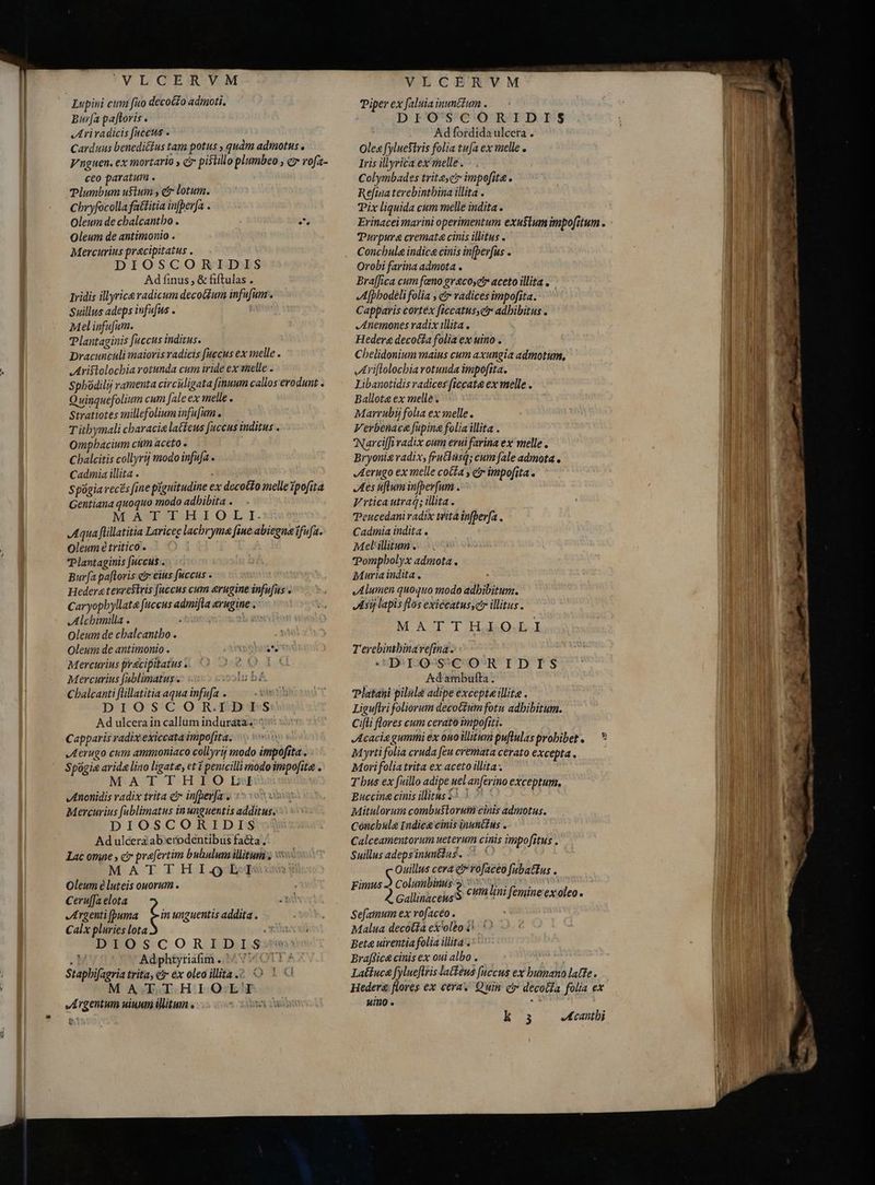 VE CGE R YM Lupini cum fuo decot£o adinoti. Bur[a paftoris . JI ri radicis [accus . Carduus benedictus tam potus , quàm admotus . Vnguen. ex mortario , c pistillo plumbeo , c rofa- ceo paratum . Plumbum ufum , cr lotum. Cbryfocolla fattitia in[perja . Oleum de chalcantbo . T Oleum de antimonio . Mercurius pracipitatus . DIOSCORIDIS Ad finus, &amp; fiftulas . Iridis illyrica radicum decoGum infufum-. Suillus adeps infufus . l Mel infufum. Plantaginis fuccus inditus. Dracunculi maioris radicis fuccus ex melle . Aristolochia rotunda cum iride ex melle . Spbodilij ramenta circiligata finnum callos erodunt . Quinquefolium cum fale ex melle . Stratiotes millefolium infu[um o T itbymali characie latfeus fuccus inditus . Ompbacium cum aceto . Cbalcitis collyrij modo infufa . Cadinia illita . Spogia recs [ine piguitudine ex decotto melle zpofita Gentiana quoquo modo adhibita . M ASEELLE OLI. Aqua flillatitia Laricee lachryma fine abiegne ifufa. Oleum è tritico. TPlantaginis fuccus . Burfa paftoris e» eius fiiccus . Hedera tevrestris fuccus cum &amp;rugine infu[us . Caryopbyllate fuccus admifta rugine. Alchimilla . , MES Oleum de cbalcantbo . Oleum de antimonio . SAT KIAN Mercurius pracipitatus . L0. L0 Mercurius (ablimatus . Cbalcanti flillatitia aqua infufa . Aden DIOSCOR.1BES Ad ulcera in callum indurata-.: ^ Capparis radix exiccata impofita. „Aerugo cum ammoniaco collyrij modo impofita . Spogie arida lino ligate, et 1 penicilli modo impofita . AT THH FO LN Anonidis radix trita c infherfas ` Mercurius fublimatus inunguentis additus. DIOSCORIDIS Ad ulcera ab'erodentibus facta, Lac omne , c prafertim bubulumillitui s S MAT THI OQ Oleum e luteis ouorum . Ceru[fa elota Argenti (puma t unguentis addita . Calx pluries lota DIOSCORIDIS : Adphtyriafim .. 477 Stapbifagria trita, €r ex oleo illita. O MA TTHIOLT Argentum ninum illitum . ^ 135 2 V-E-CBR'VM Piper ex faluia nuncium . DIOSCORIDIS Ad fordida ulcera . Oleg fyluestris folia tufa ex melle . Iris illyrica ex melle. Colymbades trit cr impofita. Refina terebinthina illita . Pix liquida cum melle indita. Erinacei marini operimentum exu$lum impo[itum . Purpura cremata cinis illitus . Concbula indica cinis infþerfus . Orobi farina admota . Bra[fica cum fano greco; aceto illita . Afphodèli folia , e radices impofita. ' Capparis cortex ficcatusyct adhibitus . Anemones radix illita . Hederg decocta folia ex uino . Chelidonium maius cum axungia admotum, Ariftolochia rotunda impofita. Libanotidis radices ficcat&amp; ex melle . Ballota ex melle . Marrubi folia ex melle. Verbenaca fupina folia illita . 'Narciffi radix cum erui farina ex melle . Bryonia radix, fruclnsq; cum fale admota. Aerugo ex melle cotta y etr impofita e Aes iftum infberfum . Vrtica utraq; illita. Peucedani radix trita infberfa . Cadmia indita . Mel'illitum . Pompholyx admota . Muria indita , Alumen quoquo modo adbibitum. Asy lapis flos exiecatusscr illitus. Xr A T TIE IO. T erebinibina vefina. DIO SSCORIDIS ' &amp;dambufta. Platani pilulà adipe excepte illita . Liguftri foliorum decotzum fotu adhibitum. Cifti flores cum cerato impofiti. Acacia gummi ex ouo illitum puflulas prohibet . Myrti folia cruda feu cremata cerato excepta. Morifolia trita ex aceto illita. T bus ex fuillo adipe uel anferino exceptum. Buccina cinis illitus ^ | 7 Mitulorum combustorum cinis admotus. Cónchula Indica cinis inuncius . Calceamentorum ueterum cinis impof[itus , Suillus adeps inumttus. -> ' Ouillus cera ety rofaceo Jubatus . jn 2 Vei oer: cuta lini femine ex oleo. Sefamum ex vofacéo . Malua decotfa ex'olbo i. © Beta uirentia folia illita; Braffica cinis ex oui albo . Latíuca fylueftris latens fuccus ex humano latte. Hedere flores ex cera. Quin c decotla folia ex uino . : E23 Acanthi