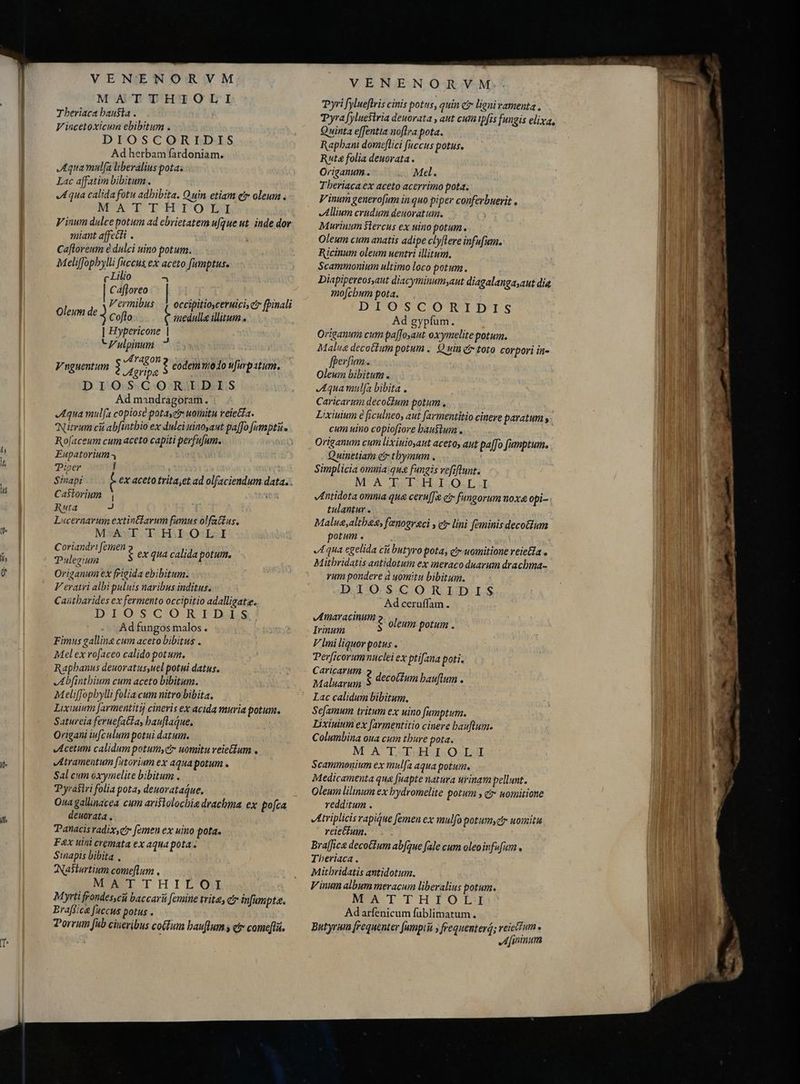 m Tberiaca bau$ta . Vincetoxicum ebibitum . Ad herbam fardoniam. JAquamulfa liberalius potas Lac affatim bibitum. Aqua calida fotu adhibita. Quin etiam etr oleum V inum dulce potum ad ebrietatem ufque ut inde dor miant affecti . Cafloreum e dulci uino potum. Meliffopbylli [accus ex aceto fumptus. Cafloreo Vermibus |. occipitiosceruicis ctr fpinali Oleum de 3 Coflo t cda illitum.. f | Hypericone | VZulpinun ? Vuguentum $ pe ? eodem modo ufurpatum. Ad mandragoram. Aqua mulfa copiose potayetr woimitu reiecta. Nitrum ci abfintbio ex dulci uinoyaut pa[fo [empti Ro[aceum cum aceto capiti perfufum. Eupatorium Pizer j Castorium | Ruta J Lucernarum extintfarum fumus olfat£us., MATTHIOLI Coriandr! femen Tulegium Orizanum ex frigida ebibitum. V eratri albi puluis naribus inditus. Caütbarides ex fermento occipitio adalligatie. DIOSCGORIDuS Adfungos malos. Fimus galline cum aceto bibitus . Mel ex rofaceo calido potum, Raphanus deuoratus,uel potui datus, Abfinthium cum aceto bibitum. Meliffopbylli folia cum nitro bibita, Lixiuium [armentitij cineris ex acida muria potum. Satureia feruefatta, bauflaque. Origani ivfculum potui datum. Acetum calidum potum, c uomitu veie&amp;tum . Atramentum [atorium ex aqua potum. Sal cum oxymelite bibitum . yrairi folia pota, deuorataque, Oua galinacea cum ari$tolocbie drachma ex po[ca deuorata , Panacisvadix,e? femen ex uino pota. F&amp;x uini cremata ex aqua pota. Sinapis bibita , Nasturtium come[lum , MUSTI T H I L'O Myrti frondes,cü baccarii femine trite; c? infumpta. Braffice faccus potus . Porrum fub cineribus cotum bauflum s ety come[là., $ ex qua calida potum. VENENORVM.. Pyri fylueflris cinis potus, quin cr ligni vamenta , Quinta effentia noflra pota. Rapbant domeftici fuccus potus. Ruta folia deuorata . Origanum.. Med. Tberiaca ex aceto acerrimo pota. Vinum genero[um in quo piper conferbuerit , Allium crudum deuoratuim. Murinum $lercus ex uino potum. Oleum cum anatis adipe clyflere infufum. Ricinum oleum uentri illitum. Scammonium ultimo loco potum. Diapipereos,aut diacyminumyant diagalangaaut dia mo[cbum pota. DIOSCORIDÐDIS Ad gypfum. Origanum cum paffosaut oxymelite potum. Malua decotfum potum .. Quin e toto corpori in- fperfum.. Oleum bibitum . Aqua mulfa bibita . Caricarum decot£um potum, cum uino copiofore haustum . Origanum cum lixiuio,aut aceto, aut pa[fo fumptum, Quinetiam er tbymum . Simplicia omnia:qua fugis vefiflunt. M'A NSISOHLISZQO.I véntidota omnia qua ceru[&amp; ei» fungorum noxa opi- tulantur . Malug,altheg, fenogr&amp;ci s cr lini feminis decotum potum . Aqua egelida cù butyro pota, ct uomitione reieia o Mitbridatis antidotum ex meraco duarum drachma- vum pondere à uomitu bibitum. DIOSCORIDIS Ad ceruffam . Amáraçmum $ oleum potum . Irmum V lmi liquor potus . Derficorum nuclei ex ptifana poti. E edil g decoctum bauflum . Lac calidum bibitum. Sefamum tritum ex uino fumptum. Lixiuium ex [armentitio cinere bauflum. Columbina oua cum thure pota. MATTHIOLI Scammonium ex mulfa aqua potum. Medicamenta qua fuapte natura urinam pellunt. Oleum lilinum ex bydromelite potum , g7 womitione redditum . triplicisrapique femen ex mulfo potumyzy uomitu reiectum. ; Braffice decoctum abfque fale cum oleoinfufum , Theriaca , Mithridatis antidotum. V inum album meracum liberalius potum. MATTHIOLI Adarfenicum füblimatum. Butyrum frequenter fumptiá y frequenterá; reielfum. JA ininum