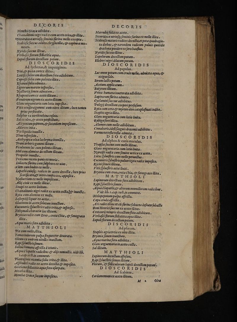 Ki qha, T prins dtt M, vfi. Hit. Ji i uh Month DECORIS Mentha Greca adhibita . | Chameleonis nigri vadix cum aceto tritayei illita , esecuridaca utriu[4; feminis farina melle excepta o.. Scabiofe fuccus addito cbryfocollay ci caphure mo- mento, 3 : Xyridis [accus illitus Verba[ci florum füillatitia aqua. Lupuli florum decocium potum . DIOSCORIDIS Ad lychenas,&amp; impetigines. Tini,c pice&amp; cortex ilitus . Lentifci foliorum decotium fotu adhibitum . Cupvefsi folia cum polenta illita, Rbamni foliaadmota . Lignorum marcor in[per[as , > 'Nasturtij [emen admotum s Rbaponticum ex aceto illitum - V'eratrummigrum ex aceto illitum. b Glans unguentaria cum lotio impofita . Vitis uinifere gummi cum nitro illitum , loco tamen prius perfricato . Sulphur ex terebintbina vefina. Sal ex oleo, gy aceto pevfricium , Alcyonium primum, cr fecundum impo[itum . IAdarces inita . Pix liquida inania . Thus in[perfam. „Aethyopice olea lachryma inuntda . Prutii arboris gummi illitum . Ficulneum lac cum polenta illitum . Mel cum alumine deco&amp;ium illitum . Propolis inuna . Triticeus recens panis ex muria . Loliacea farina cum fulpbure ex uino . «Citer cum bodeo ex melle . | Lapatbi cuiufa5 radices in aceto decote , loco prius fcarificatose nitro confricsto, appofit« . Naflurtium ex melle impofitum . Alli cinis ex melle illius , Sinapi ex aceto initum. Cbainaleonis nigri radix ex aceto cotas inunda. Ruta cum alumine ex melle. Laferpitij liquor ex aceto. Clutinum in aceto folutum inuntlum . Cucuineris fyluestris radix trita; infpèrfa s Titbymali cbaracie lac illitum. Bryonie radix cum Eruo y creta Chia , e fenogreco illita. Aqua maris fotu adbibita . An EMA T-DTUEIOUT Pix cum melle illita. Tamarindorum pulpa frequenter deuorata. Oleum ex oudrum uitellis inun&amp;lum, Rapi [yluestyis femen. Salina bumana affritia à ieiunis . E Aquae lapatbi radicibus cr alijs nonnullis, uide lib, 2.C4p.109.in comment. dior Plantaginis récentia folia tritasci illita. ~ A fpbodeli radix ex aceto decocta er impofita. Gentiane füllatitia aqua fotu ufurpata. n Mentha illita. DECORIS Marrubij folid ex aceto . Securidaca utriufa; feminis farina ex melle illita . Scabiofe maioris radices decofleset pote quadragin- ta diebus , e earundem radicum puluis quotidie drachme pondere ex fero bauflus. Xyridis fuccus illitus . Lupulorum decottumpotum . Ellebori nigri dilutum potum. DIOSCORIDIS Ad papulas. Lac omne potum cum crudo melle, admixta aqua; ct exiguo fale. Serum lactis potum. Acetum applicatum s Butyrum illitum. Vrina bumana inueterata adhibita . Lupinorum farina admota. Cyclamini fuccus adhibitus. Pulegij decotfum corpori perfufum. Ruta cum cera e myrteo oleo cataplafinati indita . Stapbis agria illita. Glans unguentaria cum lotio linita. Rubigoferri illita. | Alumen cum melle adhibitum . Cinnabaris,idefl Janguis draconis adbibitus . Fornaceatefletofle admota . ; DIOSCORIDIS Adalphos &amp; cutis maculas, Tbapfia fuccus cum melle illitus. Glans unguentaria cum lotio linita . Narci(li radix cum femine urtice ex aceto , Lotus fylueftris cum melle peruntzus . Cucumeris [ylueftris puluerizata radix impofita. Ricini femen illitum. V itis [ylueftris acini liniti. Bryonia cum eruoscreta Chia, e feenograco illita . - M &amp; T T-HITIOTLTI Lupinorum decoctum fotu adhibitam . Rapi fyluestris femen . Aqua élapatbisei aliorum nonnullorum radicibus , Vide lib. 1.cap.1o8.in comment. Melopepouum pulpa afrita. Cepa cruda affrica . Ari radix elixa et c farina fabacea defruto fübatda Boni Henrici [accus ex aceto illitus. Ceutaurij minoris decotfum fotu adbibitum . Verbafti florum flillatitia aqua illita . Lupuli florum decotfumpotum. DISCORIDIS Ad pforam. Stapbis agria trtia ex oleo illita. Bryonia [emen inuntium. Aqua marina fotu adhibita . Glans unguentaria in aceto colta. Sal illitum. : MATTHIOLI Lupinorum decoétum affafam. Florum , cr folliculorum lupuli deco&amp;lum potum. DI OSsCOImZmEIDYg]sS5' Ad fcabiem. Cardamomum ex aceto illitum, ,