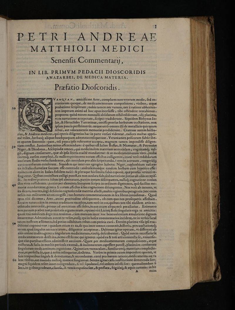 40 $e 6o d DOE RRIZANDREAE MATTHIOLI MEDICI Senenfis Commentarij, IN LIB. PRIMVM PEDACII DIOSCORIDIS ANAZARBEI, DE MEDICA MATERIA. Przfatio Diofcoridis. IVANQVAM, amicifsime Aree , complures non veterum modo, fed re- centiorum quoque , de medicamentorum compofitione , viribus, atque probatione fcripferunt ; nobis tamen nec vanum, nec à ratione abhorren- tem impetum animi ad hoc opus incefsiffe ; tibi oftendere tentabimus. propterea quód eorum nonnulli abfolutum nihil ediderunt , alij plurima, vt ex narratione acceperant , fcriptis tradiderunt. Siquidem Bithynus Io- las, & Heraclides Tarentinus , omiffa prorfus herbarum tractatione, rem ipfam paucis perftrinxerüt. nequeucró omnes illi de metallicis quicquam Cras ZO, AL rebus,autodoramentis memorie prodiderunt. Crateuas autem herba- rius, & Andreas medicus; qui ceteris diligentius hac in parte verfati videntur , radices multas appri- mé vtiles , herbasq; nudos adnotatas reliquerunt . Veruntamen prifcorum fubícribe- re oportet fententiis : quos , etfi pauca ipfis referantur accepta, magnam tamen impendiffe diligen- tiam conftat . Iunioribus minus affentiendum : è quibus eft Iulius Baffus, & Niceratus , & Petronius Niger, & Diodotus , Afclepiadz omnes, qui medicinalem materiam uernaculam , cognitamd; vul- gò, dignam ceníuerunt , quz ab ipfis literis exact mandaretur: & ut medicamentorum vires , proba tiores; curfim complexi; fic nullo experimento eorum effectus colligentes , inani veró reddédarum caufarum ftudio verba fundentes, alia interdum pro aliis fcriptitando, t rem in aceruum , congeriéq; controuerfiarum extulerunt. Siquidem qui inter cos egregius habetur Niger, euphorbium nafcen- tis in Tralia chamelzz fuccum effe contendit: androfzmondue eandem herbam cum hyperico effe: quinetiam aloen in Iudza fofsilem naíci : & pleraque his fimilia falsó exponit, qux prorfus veritati re- fragantur. Quibus coniectura colligi poteft,ea non oculata fide;fed narratione potius ab aliis accepif- fe. In ordine praterca tidem ipfi aberrarunt, partim eorum difcrepantes, nullad; cognatione coniun Gas vires collidentes : partim per elementa literarum {cripta in ordinem digerentes, quò facilius me= morie mandarentur genera & corum affectus à fua cognatione difiungentes . Nos veró ab ineunte; vt ita dicam, iuuenta;iugi defiderio cognofcendz materiz allecti,multis regionibus peragratis (nec enim nefcis nos militarem uitam exegiffe.) tuo hortatu commentationem in fex libros contulimus. Quod opus tibi dicamus; Aree , animi gratitudine obíequentes , ob eum quo nos profequeris affectum . Etenim natura cùm in omnes eruditione excultos,tum veró in eos,quibus cum tibi eiufdem artis ne- ceísitudo intercedit ; pronus ad amicitiam effe foles,in nos ctiam aliquantó peculiarius.. Enimuero non paruum przbet tuz probitatisargumentum , optimi viri Licinij Bafsi fingularis erga te amicitia: quam vpà nobiícum degentes nouimus , cùm mutuam inter vos bencuolentiam emulatione dignam intueremur.Admonitum autem te velim;eoífq; qui in hofce commentarios incident, ne in verbis facul tatem noftram æftimetis, fed potius adhibitam rebus.cum peritia curá. Etenim plurima vifu ipfi exa- &ifsimé cognouimus : quzdam etiam ex ea,de qua inter omnes conuenit;biftoria, pencugelariones rerum apud fingulos uernacu/arum , diligenter accepimus. Dabimus igitur operam , vt differentia aliis ordine tradito;genera fingularum medicinarum,virefd; deícribantur. Quód autem neceffaria fit medicamentorum doctiina,nemo eft ferme qui ignoret : quód ea & toti arti coniuncta fit, vniuerfis- que eius partibus efficax adminiftret auxilium . Quare per medicamentorum compofitiones , atque mifturas,& facta in morbis pericula extendi , & incrementum capeffere potcft , plurimüm conferente fingulorum medicaminum cognitione. Quinetiam vernaculam , familiaremd; materiam complecte- mur;ut perfecta fitqua à nobis relinquetur,do&rina. Verüm in primis curam impendere oportet, vt fuis temporibus fingula & demetantur,& recondantur. certé pro horum ratione medicamenta aut va lent viribus,aut euanido nulloj; munere funguntur. Serena igitur celi conftitutione demetenda funt. magni fiquidem refert inter colligendum , fi vel fqualores', vel imbres infefti (int : quemadmodum fi enim