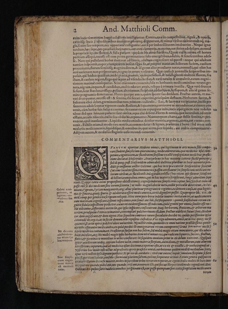 nd - a Ed A ALLY h m 5 enim gis;fi pofui ctum tione And. Matthioli Comm. locis vires eorüm long? ualidiores intelliguntur. Contra,quz in campeftribus , riguis , &amp; opacis, non fuo tempore,nec opportune colligantur;aut fi per imbecillitatem intabuerint . Neque igno r LI o `. * LI LI . . 3 $ t,qui herbas qualdam,verbi gratiagramen, quinquefolium,&amp; tufsilaginem emittere florem, fra n ,&amp; caulem negant, Ergo qui fpius ad vifendas herbas, &amp; earü natales fe contulerit;,earum cogni— | h m maximé confequetur. Scire etiìmnum conuenit,fola ex herbaceis medicaminibus veratri ge- 4 mine pregnantia demetantur. Flores quoque antea,quàm {ponte fua decidant. Fructus autem, vt ma- uenit . Fi&amp;ilis etiamfi modo rara non (itjaccommodatur: &amp; lignea, praefertim é buxo : fed nea uafa *» poffe em autem,&amp; medullas ftagneis uafis recondi conuenit. COMMENTARIVS MATTHIOLI. v VANTVM oporteat Medicos omnes , qui legitimum in arte nomen fibi compa- 30 rare fludent;fimplicium quorumcung; medicamentorum,que medicine ufui còm- petuntscogmitionem,ac facultatem fenfibus exatté confequinon modo bac prafa- tione declarat Diofcorides J4nazarbeus in bac materia ceteris facile princeps s fed id quoq; poft Diofcoridem admirabili dotirina pluribus in locis memoria pro- didit grauiffumus auctor Galenus ; qui bac inve pra ceteris Diofcoridem fecutus (ut eius luculentiffima monumenta paffi atteflantur)in fimplicium medicamen- E torum uiribus,ac facultatib.indagandisyrelitla (hos etiam ipfe fatetur ) Diofcori E aie SU M. di biftoriarum palmasomnes,qui in bac materia fcripferunt, longe admodum fupe Q uippe tanta animi propenfione obleétationeģ; cognofcendorum fimplicium captus fuit([cieb at enim na . rite [e dicimedicum fine eorum fcientia ) ut nullo magni laboris metuynullis periculis deterritus , in Le— 40 4 gationes, ut egitima coz eno[cerec fum adulteraban- bunt lenitempore. 3., igit s modis ea contaminant. Prafliterat forfan non bos folum, fed mulzó magis etiam mercatores,qui illa adues i jsincifareyatq; bis multó magis ipfos berbarios.item nibil minus eos,qui vadicum liquores, fuccos , fructus, | v'auxiliorum undiq; copiam babere uolet omnis materia flirpium animalium, ey: metallorum,tum alierum ) tione manca 4 Pen torum aa DE MH OUS Cary E ne