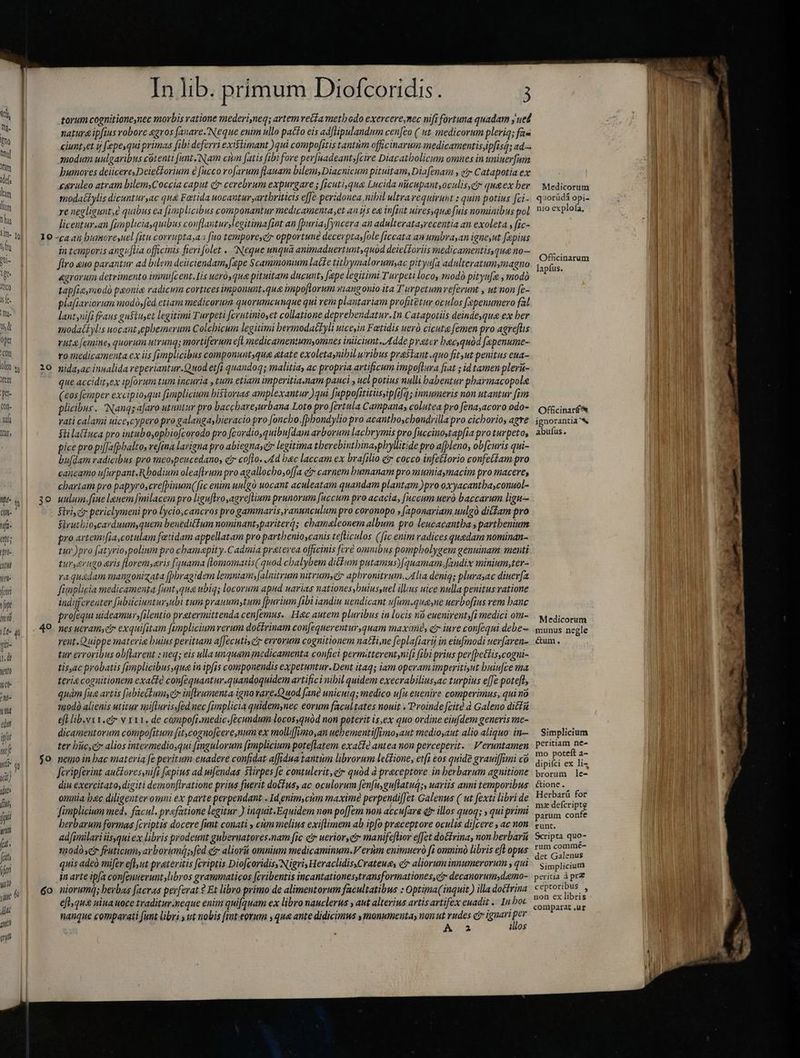 jo torum cognitioneynec morbis ratione mederi,neq; artem veta methodo exercere,mec nifi fortuna quadam ‘uel natura ipfius robore agros fanare. Neque enim ullo patto eis ad[lipulandum cenfeo (ut medicorum pleriq; fas ciuntset ý fepe,qui primas fibi deferri existimant )qui compofitis tantum officinarum medicamentis ipfis; ad= modum uulgaribus cotenti [unt Nam cim fatis fibi fore perfsadeant, fcire Diacatholicum omnes in uninerfum humores deiicere,Deiet£orium e fucco rofarum flauam bilem, Diacnicum pituitam, Diafenam y gr Catapotia ex caruleo atram bilemsCoccia caput cr cerebrum expurgare ; ficuti,gug Lucida nicupantyoculis,c qua ex ber modacbylis dicunturyac qu& Fætida uocantur ,artbriticis effe peridonea nibil ultra requirunt : quin potius fci- re negligunt e quibus ea fimplicibus componantur medicamenta et an ijs eg infint uiresyqua fuis nominibus pol licentur.an [unpliciaquibus conflanturJ egitimafint an (buria.[yncera an adulteratasrecentia an exoleta s fic- in temporis angufia officinis fieri folet .. Negue unqua animaduertunt, quód deietforiis medicamentis que no— firo ano parantur ad bilem deüciendam, fepe Scammomum latte titbymalorumsac pitys[a adulteratumymagna agrorum detrimento imui[cent.lis uerà, que pituitam ducunt, [ape legitimi Turpeti loco, modà pityufæ , modo tap[ieyraodà paonie radicum cortices imponunt.que impoftorum mangonio ita T urpetumveferunt , ut non fe- plafiariorum modó»fed etiam medicorum quorumcunque qui rem plantariam profitetur oculos fepenumero fal lant nifi fraus gustuset legitimi Turpeti fcrutinioset collatione deprebendatur.In Catapotiis deindeyque ex ber imodactylis uocant ,epbemerum Colchicum legitimi bermodacLyli uiceyin Fatidis ueró cicuta femen pro agreflis rut [emine, quorum utrunq; mortiferum efl medicamentumyomnes iniciunt. Adde preter bacyquód fepenume- ro medicamenta ex iis fimplicibus componunt,qua atate exoletasnibil wribus praskant .quo fit ut penitus ena- nidayac innalida reperiantur.Q uod etfi quandoq; malitia, ac propria artificum impoluva fiat ; id tamen plerit- que accidit,ex ipforum tum incuria , tum etiam imperitia.nam pauci » uel potius nulli habentur pharmacopole (eos femper excipiosqui [pmplicium historias amplexantur ) qui [uppofititüssip[ifq; innumeris non utantur fim plicibus. Nanqs a[aro utuntur pro baccbareyurbana Loto pro fertula Campanas colutea pro fena,acoro odo- vati calami uice,cypero pro galangaybieracio pro [oncbo,(bhondylio pro acantboschondrilla pro cicborio, agre $üilatfuca pro intubo,opbiofcorodo pro fcordio,quibu[dam arborum lacbrymis pro fuccinostap[ia proturpeto, pice pro pi[Jafpbalto, refina larigna pro abiegnayeir legitima tberebintbinaypbyllitide pro afpleno, ob[zuris qui- bu[dam radicibus pro meoypeucedano, ci cofo., Ad bac laccam ex brafilio e cocco infettorio confectam pro cancamo ufkrpant.Rbodium oleaflrum pro agallocboyofJa ci» carnem humanam pro mumiaymacim pro macere, chartam pro papyro,cre[pinum( fic enim uulgà uocant aculeatam quandam plantam )pro oxyacantbasconuol- uulum. fine lguem [milacem pro liguflroyagreflium prunorum fuccum pro acacia, [accum ueró baccarum ligu Siri ci periclymeni pro lycio;cancros pro gammaris,ranunculum pro coronopo » (aponaviam uulgo ditfam pro Strutbioycarduum,quem beneditfum nominant,pariterq; chamaleonem album pro leucacantha, parthenium pro artemifia,cotulam fatidam appellatam pro partbenioscanis tefticulos (fic enim radices quedam nominan- tuy )pro fatyrio polium pro cbamapity.Cadmia praterea officinis fere omnibus pompbolygem genuinam. menti turerugo aris flloremyaris [3uama [lomomatis( quod chalybem ditum putamus)f quamam.[andix minium;ter- raqu&dam tmangonizata (Dbragidem lemntam;[alnitrum nitrum, aphronitrum. Alia denig; plurasac diuerfa fimplicia medicamenta funt,qua ubiqs locorum apud uarias nationes ,buiusyuel ilius uice nulla penitus ratione indifferenter [ubiiciuntursubi tum praummytum [purium fibi iandiu uendicant ufum.queyne uerbofius rem banc profequi uideamur»filentio pratermittenda cenfemus. Hec autem pluribus in locis n-euenirent»fi medici om- nes ucramyer exquifitam famplicium rerum doétrinam con[equerentur,quam maxime, ctr iure confequi debe rent. Quippe materie buius peritiam a[Jecutisctr errorum cognitionem natti,ne feplafiarij in eiufmodi uev[aren- tur erroribus ob(larent : neq; eis ulla unquam medicamenta confici permitterent,nift fibi prius per[pettiscogui- tis,ac probatis fimplicibus gue ia ipfis componendis expetuntur. Dent itaq; iam operam imperiti,ut buiufce ma teria cognitionem exacte confequantur.quandoquidem artifici nibil quidem execrabiliusac turpius effe poteft; quàm fue artis [abie(dumseir infleumenta igno vare.Quod fané unicutq; medico ufu euenire comperimus, qui no modò alienis utitur mifturisifednec fimplicia quidemynec eorum facultates nouit . Proinde feite d Galeno dicta eft lib.v t1. v x11, de compofi.medic.[écumdum locosyquàód non poterit is,ex quo ordine eiufdem generis me- dicamentorum compofitum (itcognofcere,num ex mollifimo,an uebementiffimosaut medioyaut alio aliquo: in- ter büc,c alios intevmedio,qui fingulorum fimplicium poteftatem exattà antea non perceperit. : Veruntamen nemo in bac materia fe peritum euadere confidat a[fidua tantim librorum letdione, et[i eos quide graniffimi co fcripferint au&£oresynif fepius ad pifendas stirpes fe contulerit gr quód à praeceptore in berbarum agnitione diu exercitato, digiti demonf[lratione prius fuerit doftus, ac oculorum fenfu, guftatugs, uariis anni temporibus omnia bac diligenter omni ex parte perpendant Id enim cum maxime perpendif[et Galenus ( ut fexti libri de fümplicium med, facul. praefatione legitur ) inquit.Equidem non poffem non accu[are € illos quoq; , qui primi herbarum formas [criptis docere fimt conati , cum melius exiflimem ab ipfo praceptore oculis di[cere , ac non adfimilari isqui ex libris prodeunt guberuatores.nam fic eir uerior civ manife[lior effet dotrina, non berbaru 3nodà cr fruticums ay borimd;fed et aliorii omnium medicaminum.V ertim enimuerà fi omnino libris efl opus quis adeó mifer efl ut preteritis fcriptis Dio[coridisyNigri, Heraclidis.Crateue, e aliorum innumerorum , qui in arte ipfa confeuueruntslibros grammaticos fcribentis incantationesstransformationes,c? decanorum,daemo- niorumq; herbas facras pevferat 2 Et libro primo de alimentorum facultatibus : Optima(inquit ) illa dottrina eflyqus uina uoce traditur.neque enim quifquam ex libro nauclerus y aut alterius artis artifex enadit .. In boc nanque comparati funt libri s ut nobis fimt eorum sque ante didicimus , monumenta, non ut rudes cr ignari per A 2 140S Medicorum quorüdá opi- nio explofa, Officinarum lapfus. Officinarf& ignorantia bh abufus. Medicorum l munus negle X &um. Simplicium peritiam ne- mo poteft a- ^ dipifci ex liş brorum le- l : £tione . Herbarü for mz defcriptg parum confe runt. Scripta quo- rum commé- det Galenus Simplicium peritia à prz ceptoribus , non ex libris coniparat .ur