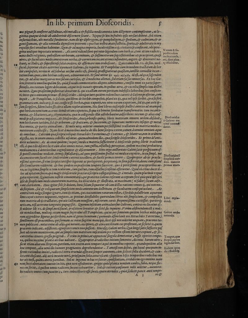 19 arg fer Tit ili 20 dit se D INN firi inii T i J ls one Ils j o hy rom- 32 am sf- oli jf- fe- nt it- ehs 49 yat 40 imi ue Ibat ni P wm T eie ju 50 tas 39 yidi hui il fi- ix m: Mh ri yl 60 jiw eo jj | Ul [D In lib. primum Diofcoridis. $ sec pigeat fe conferre ad fodinas, ubi metallica ctr foffilia medicamenta tam diligenter contempleutur , ut le— gitima queque deinde ab adulterinzs difcernere [ciant . Neque fo'tm in fodinis ipfis uerfari debent , fed etiam, infornacibus, ubi metalla funduntur. nam ibi e dipbrygem; er pompboligem, cir (bodium,ctr cadmiamyetr ar genti [umam, et alia nonnulla dignofcere poterunt : que bac noflra atate fattitia, [puriayctr adulterata in my ropolus fere oranibus habentur. Qum cr ad magna emporia, luculentifimas à; ciuitates fe conferant, ubi pere- ; grina undique importata ueneunt .. At certé ridiculi funt qui inter legendum tum herbs , tum etiam radices, aec hus uana ducti religione, quibufdam uerborum, carminum, c fuffimentorum fuperflitionibus uti pracipiunt,quaft PEDESE, kires, c? facultates medicamentorum uerba, ci carminum incantationes infundere, augere, gr diminuere ua- uci, dum plan leant, ut $iulti, et fuperfütiofi falsó credere, er affirmare non erubefcunt , Q uos tamen lib. v1. de fim. med. tgekodiútur, bis compofuit, ueris ad fabulas uerfus aniles efl, fimul; prafligiaturas quafdam, iunétis nonnullis incan— tationibus quas cùm herbas colligunt, admurmurant. Et fané utitur ijs ampie mias. id efl; ad qua fufpendun tur, cf ad alias manganeas non folum curiofas, etr à medicina alienas, fed etiam fal fas uniuer[as. Ex bac Ga- leni fententia omnibus palam fit, quàd fi modó commentarios aliquos admittamus , omiffis omni ex parte fuper- flitiofis, eos tantum legere debeamus, atque in tjs nauave operam; in quibus uera, c exculta fimplicium doctri naitet. Quos prafertim pofleritati donarunt ij, qui exa&lam eorum peritiam indefefSis laboribus funt confecus ti: inter quos omnium primus cft Diofcorides . Ideoque inre quidem eodem loco ceteris d Galeno prafertur,cum inquit .. At Pamphilus, is fcilicct, qui libres de herbis compofuit, plane ex ijs, qua uel ipfe fcribit x pra fe fert grammaticum, indicat; [e nec confbexif[e berbas,quas exponit,nec uires earum expertum, fed ijs,qui ante ip— Mi Jum fcripfeve, fidem babu:[fe citra ullam explorationem. Hic fané libros exfcripfit fru$trà annexo ad unamqua que berbam nominum aceruo: deinde etiam exponens, fi qua ex bomine ferebatur transformatio: tum incanta- menta, ci libationes, atq; tbymiamata, quz in colligendis illis adbibebanturyadcribens: necnon e alias eiuf ———— qd modi praflisiaturas nugaces. At Diofcorides Anazarbenfis quinq; libris materiam omnem. utilem ab[oluit ; Motoni | ! non berbarum tantum fed e arborum , et fruticumy etr [uccorums etr liquorum: memorans infuper ctr metal xr eae j lica omnia, cir partes animalium . Et mibi utiq; uidetur omniumperfettiffime tra&iatum de materia medica— datur. mentorum confeciffe « Nam licet à maioribus multa de illis bene fcripta extent,tamen à nemine omnium que de omnibus. Ceterum qua fcripta reliquit Heraclides Tarentinussetr Crateuas , c Manteas,non in ordinem digefla, nec in unum omnia colle&£a uifentur, quemadmodum illa ; qua fcripfit Diofcorides . Et primo de'anti- dotis uolumine: Ac de omni quidem (inquit ) medica materia fufficienter à Diofcoride quinq; libris traditum efl, à quot ibi difcere licet cùm alias omnes notas, tum gustu, olfatiuá; perceptas, quibus maxime probatiora medicamenta à deterioribus cognofcuntuv ei di[cernuntur .. Hinc ergo auttoritate Galeni fatis per[bicuum ef- fe potest omnibus medicis, item; féplafiarijs, ad quos potifsimim [petit vei medica cognitio , in ea fimpl. me Dioftoridest dicamentorum facultate Diofcoridem ceteros excellere, et facilà primas tenere » Quapropter ab ýs pracla- fimpliciá Mrs riRimè ageretur, fi eius [cripta tantifber legerent ac perlegerent; perpetuoq; in finu geflarentdonec eum plane dica. materia fibi familiarem redderent. ct boc quidein eo prefertim tempore facerent , quo à peritifSimis praceptoribus ue- primas tenete | * 74; ac legitima fimplicia tum oculorum , tum gustus, tum olfattus fenfibns offeruntur. Quod eò citius ducet il— los ad optatum finemsquó magis Diofcoridis praeclara fcripta cafligatifSima,e à mendis quàm plurimis expur gata reperient. Quinetiam no[lris commentarijs,qui praterea Galeno referunt acceptum fere quicquid ipfe feri pfit de (implicium medicamentorum materia, ita dilucidata cz illuftrata, ut maximam ( ni fallor) fecum adfe— rant claritatem. Huic igitur foli fe dedant, bunc folum fequantur ob iam ditfas rationes omnes ij, qui non mo- dà fürpium , fed eir reliquorum [implicium medicamentorum dotfrinam et facultatem con[equi uolunt . Ac E contra tum uulgo femper ignaro, tum ts etiam, qui coaxantium ranarum inflar, € fordido palustrium aquarum peux limo caput exerere nequeunt, nugaces, ac penitus dete[labiles quorundam libros ubi fimplicium, e? compofito y i explo- vum materia ab is tra&batur, qui uix latiucam nouiffent , nifi eorum canis frequentiftima extitifJet : pariter; dendi. p urticam nifi acerrime tangentes pupugiffet. Quoruminfcitiam animaduerfus Galenus, contra eos locutus ef- fe uidetur lib.v1. de fimpl.tmed-facul. praefatione breuiter ct feite fic inquiens. Verùm abflinendum e$t à mul- Z tis mendacibus, multog; etiam magis fugiendus e$t Pamphilus, quine per [omnium quidem berbas uidit. qua Galeni uerba i rum aggreditur figuras perftribere. nam id genus hominum (quomodo afimilanit eos Heraclides Tarentinus), notanda. | fimillimum efl preconibus, qui formam ac notas fugitiui mancipij, licet ipfi non uiderint unquam , praconio ta- men publicant . notas enim ab alijsqui norunt, ascipinnt, etr ceu cantilenam eas proferunt; ut [i forte is.quem | ^ praconio indicant, adfifleret, agno[cere tamen non pofJent. Hucufq; Galeni uerba.Q ue longe fatis fufficere pof funt ad eorum monitionem, qui ad fimplicium materiam nofcendam per reium oftium introire cupiunt , e fe— curo totius itineris gre[Ju progredi .. V erum in primis,ut opportune fingula demetantur , no[Je oportet tempo- T empus,que ra, quibus maxime plante uiribus ualeant. Quapropter àvadicibus initium [umentes , dicimus barum uires ,. ftirpiü partes ficut etiam aliarum stirpium partium, non eodem anni tempore &qué in omnibus reperiri „quandoquidem alig legenda: funt, hoc tempore , alie nerò illo humore pragnantes deprehenduntur . .T ametfi non defit» qui baud quaquamin- Radices quan firmis rationibus innixi, radices è terra eruenda afferant femper autumno, cùm fcilicet folia deçidunt,gr cau— do cfodiédg: les contabe[cunt. alij ueró ineunte uere, priufquam folia concrefcant : fiquidem bifze temporibus radicibus ma jor uis inefl, quàm ceteris partibus. Sed ut ingenue m bac re fatear, quid fentiam, crediderim ego omnino maio vem fucci ubertatem inueniri in bis, qu& uere cffodiuntur. quippe quód planta nondum caules, folia, neque flo- res em ferint , à quibus omnis radicum fuccus exbauritur «Sed cr rationi confonum mibi uidetur , autumna- les radices omnes tum paucioris ». tum imbecillioris effe fucci, quam uernales , quòd fcilicet pauco ante Bs A-0134 re