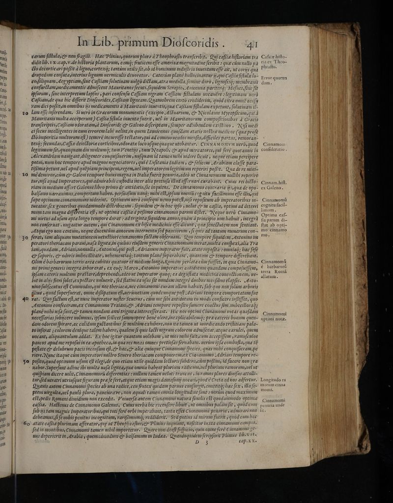 hay d carum fistula, et» non fragili ; Hac Plinius quorum plura a T'heophraflo tranfcribit. Qui cafsia bifloriam tva ei didit lib.1 x .cap.v.de bistoria plantarum, eami; fruticem effe amerina ma gnitudine feribit ` gue ctm nullo på mim éfo decorticari poffit d ligno cortexd; tantim utilis fit,ob idh ominum induf ria inuentum effe ait, ut coris qua Mn druped m confutayinterius lignum nermiculis deuoretur. Caterum plane ball ucinantur v,qui c affe fiflala lo- Mt cofiligquam Aeg yptiam, fiue Caffiam folutinam uulgó ditam,atra medalla, f emine duro, lignofisq; membranis (m confartdiamsmedicamentis ddmifcent Mauritanos fecuti. fiquidem Serapio, Auicenna, pariterd; Mefnes fine fit s ipforum , fiue interpretum lapfus pari confenfu Ca[fiam migram Caffiam fisiulam uocanére : legitimam uerà inj Caftiam,de qua bic differit Diofcorides, Cafiam ligneam. Quamobrem certò crediderim, quod citra onn? eenfn AP vam dici pof itin omnibus ys medicamentis aM auritanis innentis; qua Cafiam fiftulam expetunt, folutiuam ii-  10 lam effe inferendam. Si uero in Grecorum monumentis (excipio JAtfuarium, ci Nicolaum M yrepficumsqui d 55 Mauritanis multa acceperunt) Caffia fiftula inuenta fuerit , uel in Mauritanorim compo Trioniba s 4 Gracis ji tranfcriptis, Cafs iam odoratamyà biofcorid: d Galeno defcriptam femper adbibendam existimo. Nifi medi nf ci fecus intelligentes in eum errorem labi uelintyin quem Leonicenus quofdam atatis nostra medicos (qua profe e £fó imperitia multorum efi ) temere incurriffe teslatimyqni ad comimouendos menfes,difficiles partus, remoran- in tesq; fecundas, Caffi deietforie corticibusyodorata loco ufquequaque utebantur. CINNAMOM vM nerós quod  legitimum fit,quanquam diu multumq; tum Venetijs , tum Neapoli; i» apud mercatores,qui fere quotannis in m Alexandriam nanigant diligenter conquifinerim : nufquam id tamen mibi uidere licuit » negue etiam percipere ja potui, num boc tempore apud magnos negociatores , qui Lufitania Indiam , čr felicem Arabiam claffe para- T tiffimapetunt uel apud quépiam principemyregemyuel imperatorem legitimum reperiri popit: Qua de re mini- EC $0 médemiror,cim e? Galeni tempore butussnagna in Italia fuerit penuriayadeó ut Cinnamomum nullibi reperire ub M tur mifi apud Imperatores, qui admirabili cuftodia inter alia prettofa illud affzruari curabant: Cuius vei bitto- LE riam in medium affert Galenus libro primo de antidotis,fic inquiens. De cinnamomo contraria ijs qug de opo- omnta balfamo narranimus compertum babeo. perfiafum nang; mili e$t,ipfum omniu cognitu facillimum effe illisqui ifi fepe optimum cinnamomum uiderint. Optimum nerò confequi nemo poteft,nifi vepofitum ab imperatoribus in- wi tueatur: fex generibus quodammodo distributum . fiquidem ctr in boc ipfo y uelut ct in capia, optimi ad deterri hini muim tam magna différentia eft , ut optima caffia à peffimo cinnamomo parum diflet. Neque uerò Cimamo- An E mi uirtus ad ufum apta longo tempore durat : ad triginta [fiquidem anos, quam a principio uim babuit , integra y non conferuat . nugantur autem , qui Cinamomum ex bifce medicinis effe dicunt y 2e fenetfutem non fentiant. o Atquiego non centum neqne ducenthm amorum interuentu fed pauciorum , fi quis ad tantum numerum con— Me wil $e ferat, iam aliquam mutationem uetu$tiori cinnamomo fattaim ob[eruani. Quo tempore fiquidem Antonino im ns peratori tberiacam parauiynafa lignea in quibus eiufdem generis Cinnamomum ineratymulta con[bexi,alia Tra fuik iani quedam Adrianisnonnulla J£ntonini,qui poft Adrianum imperator fuit, atate repofita : omniaá; bac fefe (Oy €» faporis, ér odoris imbecillitate, uebementiag; tantum plane [nperabant , quantum ctr tempore differebant. aj Olim è barbarorum tervisarca cubitos quatuor et medium longa; Romam perlata cim fuiffet, in qua Cinnamo- rine 9i primi generis integra arbor erat , ex eod; Marco Antonino imperatori antidotum quandam compofuiffem, 1ni- ipfam ceteris multum pra$tareydeprebendi,adeo ut Imperator quoq; ea deguftata medicina concottionem, we- wi E lut in aljs fieri folet expectare noluerit , fed [latim êa ufus fit nondum integre duobus menfibus elapfis. Anto- palan nino fubfecutus eft Commodus, qui nec tberiaca,nec cinnamomi curam ullam babuit, fub quo non folum arboris htt illius ; quod fuperfuerat, omne diffipatum eft,uertmetiam quodcunque pofl Adriani tempora comportatum fue alt) g 40 rat. Quo factum efnt nunc imperator nofter Seuerus , cium me fibi antidotum eo modo conficere inftiffet, quo , De- Antonino confeceram,ex Cinnamomo Traiani e Adriani tempore repofito [uere coactus fim mbecillorag; jh plane mibi uifa f[untycr tamen nondum anni triginta interce[Jerant. Hic nos optimi Cinnamomi notas quafdam mfe neceffarias fabycere nolümus, ipfum fcilicet fummopere bene olere,inexplicabilemq; pre ceteris bonum guen- Ald dam odorem [birare,ac calidum gu$tantibus fe multim exbibere,non ita tamen ut inordicando triflitiam pala- ahia to inferat ; colorem denique talem habere, qualem [i quis latti nigrum colorem admifteat, atque carulei, quem quu uocant; aliquantulum addat: Ex boc igitur quantum uolebam y ut mos mibi fuit,cum accepiffem ,ramu[culos SAM | paucos apud me repofui in ea apotbeca,in qua ves meas omnes pretiofas feruabam. ueri ipfa combuflayqua 1€ ind- pehate e delubrum pacis incenfum efle bacycr alie quinque Cinnamomi (becies , quas mibi conquifieram;pe vip M viere Nunc itaque cùm imperatori nostro Seuero tberiacam componeremyex Cianamomo Adriani tempore ve- nu; y |' $e pofitosquod optimum nifum efl elegi, de quo etiam utile quiddam letiuris f[abdere,ctimpoftim, id facere non eva gn ` uabor.Superfunt adbuc ibi multa uafa lignea, qua omnia babent pluriuim vadicumyuel plurium vamorumsuel ut DU quifpiam dicere uelit, Cinnamomorn differentias : nullum tamen ueluti truncus , in ramos plures diuifus attolli- grid tur»fed ueratri utriufque figuram pra fe fertyatque etiam magis damafonij wocatis qitod € Creta ad hos adfertur. itt Quaeuis autem Cinnamoini fpecies ab una vadice,ceu frutex quidam paruus con[urcit, emittit; bac fex , illa fe- m ptem uiraulta,uel paulo plura, pauciorave , non equali tamen omnia longitudine funt : evum quod maximum jit est »pedis Romani dimidium non excedit; V niuerfa autem Cinnamomt natura fimilis e$t quodammodo optime T caftia. Heættenus de Cinnamomo Galenus, Cuius uerba bic recenfere libuit jn omnibus palam fit , quód cum mii fab js tam magnis 1 mperatoribussqui toti fere orbi imperabant, tanta effet Ciumamowi penuria s admirari non me | debeamus fi fe nobis penitus incognitum; rarifyimumq; reddiderit. Sed potius id mirum fuerit ; quod cuin bac jme | Eo «tatecaffie plurimum afferatursque ut Tbeopheaflusyei Plinius inquiunt, nafcitur inxta cinnamomi campos, ji fed in montibus, Cinmamomi tamen nibil importetur.' Quarenon deeft fofpicioy quin omne fere Cinmnamom? gt- | 1l uus deperierit in Arabia y quemadiaodim e balfamum m Iudaa.: Quandoquidem [cripferit Plomus lib.x it. Cap. X X« Jn Di3 p Cafsiz hifto- riaex Theo- phrafto. Error quorun dam, Cinnamom confideratio Cinnam.hift, ex Galeno. Cinnamomuü cognitu facil- limum. Optima caf- fia parum di- ftat ab opti- mo cinnamo mo. Cinnamomů è baàrbarorü terra Romã allatum. Cinnamomi optimi notz. Longitudo ra morum cinna momi. Cinnamomi penuria unde fit.