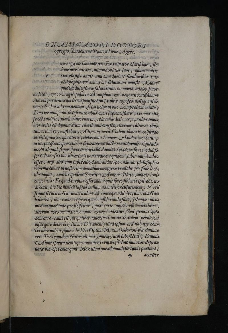 EXOFMINGFTORT DOCTORI egregio, Ludouicus Paniza Bee c gere, YU n Y ER. 12545- 319M' ven uM 4299bXAÀ : (CoWeefga Wire buaraitifatis JFixaminator avifétme 1 fie aere uocate )miniie oblitus Juni quum multis o 7odam elapfis annís una cumduobus familiaribus fuis (00 quidem dulziffime falutationis memoria adbue- Yeuor: ác letor ; «9» eo mag isum té-ad amplum Heg bonorificentiffmum apicém peruenturum breui pvofbiciam taritze apmo[co tieffipia lao nc y Sedut ad vem ueniam [cras uelim ít bac mea:prolixa etate y Duowe nunquam ab infGitutoribus meis fapientifmis extrema cO» Jpectauidilfe; quovumaltevum ins; Auicene dedecus j éni-olim innu» merabiles ci Dbusanavum tum diunayumfétentiarmn cultores. tax». timrtribuere ; exiftebat s cot herum uero: Craleni bonorís xcelfftudo ac fafLigum ex: quo üteras celebevimos bonores c9 laudes. niérentüv ; in bís potiffimif quae apteet fapienterae docte tradiderunt sCutad, iodá aliquid ff quis quod inmortal darmi et cladeim foret: edidifa ft C Pace fua boc dixerim) non mediocrtquidem labe» inutvendus effet; -atip alto cuti füpercilto dapinandus, perinde: ac philofopboa THWmaximus ín nofi docinieritum mesiovie tradidit eo fane loci; ubi itiquif ; aimicus quidem Socrates y 'Umicis Plato magis anto cá ueritas: Et quod.turpius effetsqinim qua forte fibimeripff-corao dixerit; bic bic nimiriffapfns imtllon ed mittit xcufütionem, Ieri ft quis fErucit instar nentriculum ad contoquendit ferrum vobüstum sódiüm quod inde proficifcitur y quie certe ingens eft ortalitas ; altetum uero ne ttidicii omnino expers uideatur, Sed prinus'quis demerror tani e iE ut quihbet aducvfus tàntam ac falesi perniciem inürgere deberete Tta me Dit ament yillud ipfum «4 liabatis cone ret . Tres equidem YTaus alicyat ; itat, ate labeficdat) y. Diiinis CoMflunt fbiritalem yqiro animas exévüciet ; Fline tunctot deprao iata beevefes emiergunt. IMox illum quét mundi fortunas pertinet , BE o de accriter Vati bet NUN tit tt