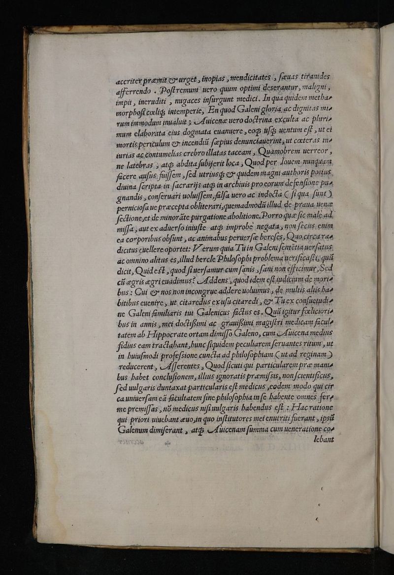 accritex pret co urget , étopias , erendicitates |, feeuas tiratides afferrendo . Doffvemum ucro. quum optimi deserantur, maligni , impít , ineruditi , nugaces ínfuvgunt medici. In qua quidez: metba» morpboff colis intemperie, En quod Galeni gloria. «c dignitas mi» vun immodum inualuit 5 «A uicene uero dodlríta exculta ac pluri» mun elaborata cius dogmata euamtere , coq aufs uentum eft , ut ci sortis periculum co: incendi faepius denunciauerints ut cocteras im^ iurias ac contumelias crebro illatas taceam , Quamobrem Uuerveor , ne latebras ; atq» abdita fubijerit loca ; Quod per. Iouem. nunquam ficere auus faiffem ,fed utriusds co quidem magni authoris porius. diuina fcripta. in facrarijs atq) it arcbiuis pro eorum de fenfion € Du. giandis , conferuari uoluiffem.falfa uero ac indocla C. fi qua. [unt ) perníciofa ue praecepta obliterari,quemadmodiillud dc praua. tene miffa ; aut ex aduerfo íniu[Te ats: improbe tegata. tion fecus, enim ea corporibus obfunt , ac animabus peruev[ce bevcfes, Quocirca rao dictus cuellere oportet: erum quia Lu in Galeni fentétia uev[atus. ac omníno alitus-es illud bercle Philofophi problema uevificaftis quiá dicit, Quid est, quod ff uerfamur cum [anis , fani non effici ;S ed bus: Qui eo» nosiiottitcongrye addere uoluumus.; de, multis aliis. ba^ bitibus euenfre y. ut. citaredus ex ufu citaredi , co Kuex con[uetudie üc Galeni familiaris tut Csalenicus factus es. Qui igitur 'faxlicioria bus iti antis mei. docliflimi ac grauiffimi magifIri medicam facul tatem ab Hippocrate ortam diio Gzaletto, cum LIA uicena medius dius cam traclabant,bunc fiquidem peculiarem feruantes vítum , ut in. buiufmodi profefsione cuncta ad philofopbiam C ut ad reginam.) bus babet conclufionem, illius ignoratis prenifsis, uon fcientificus, fed uulgaris duntaxat particularis efl medicus eodem snodo quí cir ca uniuerfam cá facultatem fine philofophia in [e babeute omnes fere tite premi[fas , nó medicus mfiuulgaris babendus eft: Flac ratione qui priori uigebant ewo;in quo infHitutores tel enutviti fuerant , ipsi lcbant