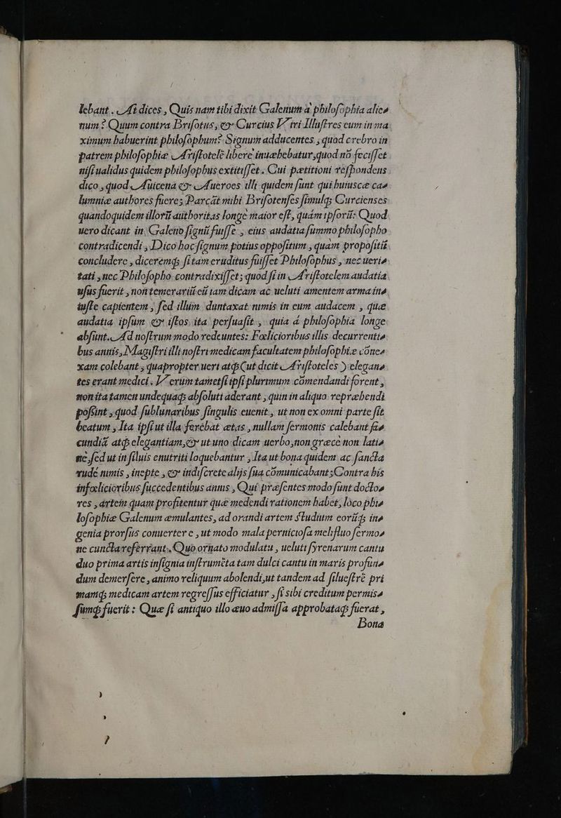 / lcbant . | Ai dices , Quis nam tibi dixit Galenum à pbilofophia alice num * Quum contra Brifotus, eo Qureius L^ iri Álluffres cum in ma xünum babuerint pbilofopbum* Signum adducentes ; quad crebro in patrem pbilofopbie «/ArifTotele hbeve inuebebatur,quod n6 feciffet nifi ualidus quidem pbilofopbus extiti/Jet . Cui. patitioni Tefbondens dico , quod. If üicena «9» « Mueroes ili quidem funt qui buiusce cao lumnice autbores fucres Parcat mibi Drijfotenfes fimulqs C'urcienses quandoquidem illorif autboritas longe maior et, quam tpforit: Cuod uero dicant ín, Craletio figni fuiffe, eius audatta fummo philofopbo contradicendi , Dico bocfignum potius oppofitum , quam propofitii concludere , diceremqs fitam evuditus fuiffet Dbilofopbus , nez ueri» tati uec Dbilofopho.contradixiffet; quod fi in 2drifotelem audatia ufus fuerit ,nofttemerari eit tam dicam ac ueluti amentem arma ín iufTe capientem , fed illum duntaxat: nimis in eum audacem , que audatia. ip[um. «9» ifTos; ita perjuafit., quía à philofopbia longe abfünt.. Ad nofErum modo redeuntes: Foclícioribus illis. decurrentio bus antis, IMagifIri illi nofEri medicam facultatem pbilofopbi.e cone» xat colebant ; quapropter uert ats Cut dicit | [fTiffoteles elegano tes erant medici , L7 erum tametfiipfi plurimum cümendandi forent , mon ita tamcn undequaqs abfoluti aderant ; quin ín aliquo. vepreebendi pofcint quod fublunaribus Jítgulis euetiit., ut ion ex omni parte ffe bcatum , Ita ipfiut illa fexébat vetas , nullam fermotts calebant fao cundi&amp; atq elegantíam,co ut uno dicam uerbo,non grece non lati gc fed ut in filuis enutriti loquebantur ; Ita ut bona quidem ac fancla vudé nimis , inepte , 9* indiferete alijs fua comunicabant sGontra bís fnfocliciovibus fuccedentibus aums , Quí prafentes modo funt doctos res ,drteii quam profitentur que medendi vationem babet, loco pbi lofopbie Gralenum emulantes , ad orandi artem ludum coris in» genia prorfus conuertere , ut modo mala pernicifa melifluo fermo» ac cunclaveferrant uo oriato modulats , ueluti fyrenavum cantu duo prima artis infignia infFruméta tam dulci cantu ín marís profuno dum demevfere , animo veliquum abolendi,ut tandem ad filueftré pri manid; medicam artem vegre[Jus efficiatur , fi sibi creditum permisa Jong fucrit : Que fi antiquo illo uo admilJa approbatags fuerat , Dona