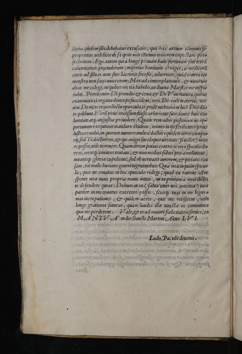 — Bokta qiiidem fibi debebatur éxcufatio ; qui bec artium: comunis Jie proprietas uidelicet de fe ipsis met cOtino maiorem expeclare pera Ó , 1 fccloniem 1 Ego autem quía longe prauam bane fortunam fnie tetra monftra non fatísunus erai ;Móxad contemplationes-, co» nimirum examinata i organa deiticeps [uccedent, mox. De-coclismateria; net luffrare uolui in quorum numevoanultos doclos equideii uiros conpee rij, fed Te doctiorem, c9 qui magis fui eloqui Óuevitati qfi uellet noce rexit, nmtosd»cotiatus tentaui y «9 non medius fidius: pro emulatione ; fam tot nalís bumano geneviinoruentibuss Cue meainquam fbicu» la , quos ue: conatus: in boc opusculo. vedegi joiatod ea vatíone ad te fpottte mea tiunc propria manu muitto^ , ubtiprinim a cis didis tc defendere queas's Demum.ut tu C: f[aluar inter tos. amicitia?) fuos pariter inte conatus exercere. poffís- fciasqs-tuas in mte Tegitio as icrepationes. «9 quidem:acres.y: quie ane Tetificent ynibi longe gratíores futuras 5 quam. laudes ille iniufteac- comentit&amp;e MONTI oT. indie Sancli Martini tino L'A T. Ludo, Pa. tibi dénotus Qu )AA