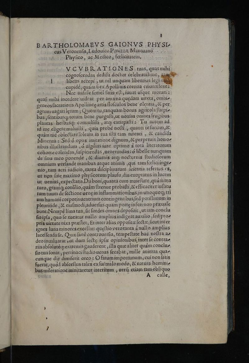 [| BARTHOLOMAEVS GAIONVS .PHYSI^ cus V eronenfis, Ludouico P3nizzx Iiantuano Phy(co, ac-Medico, fcclicitatem, VCVBR.ATIONES tuas, quas mihi cognofcendas dedift doctor celebrati(lime, cupide, quam &amp; ex A pollinis cortina emanafientz INec uidile ferhel fatis; e(t iuuat ufque, morari: quafi: mihi incedere 'uidear. per.amana quedam uiteta , omni» eeneosfacratioris Apollineeartis flofculos bene olentia ;&amp; per aerum uagari letum ; Q uem tu;tanquam bonus agticola fütpi» bus ,fentibusq; totum bene. purga(ü;ut noxias omnes Írugibus plantas: hetbascp conuulfifti ; atq; extirpafti : Tu autem.ad id me eligete maluilli ,. quia probé nofli. quanti tefaciam;&amp; quàm mé oblectare foleam.in tua iita tam nitenti , &amp; candida Mineruá ;/Sed:à opus imitatione dignum, &amp; perpetuis hon o2 ribus illuftrandum.,o uigiliasiure optimo à tota literatorum coliorte colendas, (ufpiciendas jueherandas : o libelle nunquam de finu meo ponende , &amp;; diurnis atq; nocturnis ftudiolorum omnium yeríande manibus atque animis jqui tam fceliciinge nio ,tam acri iudicio, tanta difciplinaruo ;[eientia refertus cs, ut non. (ine maximo phy(icotum plaufu;diu exoptatus in lucem ut uenias, expectaris,Diiboni,quanta cum maieftate;quam ima turo, erauic confilio quam ftrenue probafti;s efficaciter infütu um humani corporjstientrium contingentibus fed poutlimum in pleuritide ,&amp; eiufmodi;adueríus quam porteinferrnon prauale bunt:Nempe lima tua, (ic fordes ómnes depofuit , ut iam conclu fioipía , quo fe tueatur nullo ampliusindigedtauxilio ; fed pro^ pria uirtute nixa praílet; Et inter alias oppofitzc fectzc.ficutinter ignes lana minores excellat: que(tio verotanta a nullo.am plius laceíTeada fit, Qux faué controuerfia, tempeftate hac noflra. a^ deo inualuarat ;at dum fecte ipfa opinionibus, inter fe contra» riisabfolutéq; extremis gauderent ; illa quie alitet quàm conclu^ fio tua (onat ; pertinaci ftudio uenas fecabat , mille animas qua^ faerat;quod abfcelus tales exfuimalomodo, &amp; natura homini, A. calle,