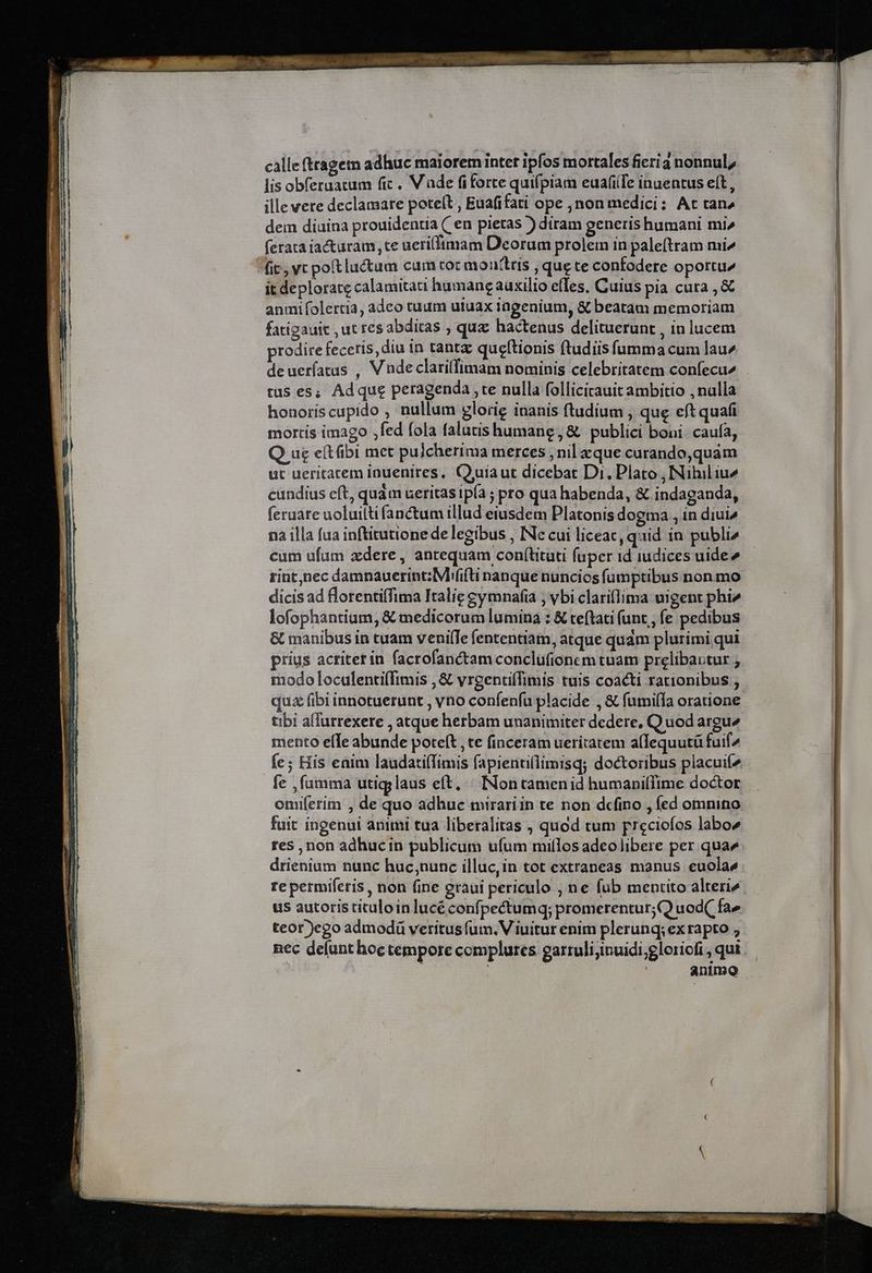 calle (tagen adhuc maioremiinter ipfos mortales ficia nonnul, lis obferaatum fic. Vade fiforte quifpiam euafiTe inuentus eft, ille vere declamare poteft , Euafifati ope ,non medici: At tan» dem diuina prouidentia Cen pietas ) diram generis humani mi^ (erata iacturam, te ueri(fimam Deorum prolem in paleftram mi^ fic, vc pot luctum cum tot aiouttris ; que te confodere oportu^ it deplorate calamitati humane auxilio elles. Cuius pia cuta, &amp; anmifolertia, adco tuum utuax ingenium, &amp; beatam memoriam fatigauit , ut res abditas ; quz hactenus delituerunt , in lucem prodire feceris, diu in tant queftionis ftudiis fumma cum lau» deueríatus , V ndeclarillimam nominis celebritatem confecu^ tus es; Ad que peragenda ,te nulla follicirauit ambitio , nalla honoriscupido , nullum glorie inanis ftudium , qug eft quafi mortis imago ;fed fola falutis humane , &amp; publici boni. caufa, Q ue e(tfibi met pulcherima merces , nil zque curando,quám ut ueritatem inuenires, Quiaut dicebat Di. Plato , Nihil iu2 cundius eft, quàm ueritas ipía ; pro qua habenda, &amp; indaganda, feraare uoluiltifanctum illud eiusdem Platonis dogma , in diui» na illa fua inftitutione de legibus , INe cui liceac, quid in publi» cum ufum zdere , antequam coní(tituti fuper id iudices uide» rint,nec damnauerint:Mi(ifti nanque nuncios fumptibus non mo dicis ad lorentiffima Italie gymnafia ; vbi clariflima uigent phi» lofophantium, &amp; medicorum lumina : &amp; teftati (unt , fe pedibus &amp; manibus in cuam venilfe fententiam, atque qudm plurimi qui prius actiterin facrofanctam conclufionem tuam prelibautur ; modo loculenti(fimis , &amp; vrgentiffimis tuis coacti rationibus , quz fibi innotuerunt , vo confenfu placide , &amp; fumiffa oratione tibi allurrexere , atque herbam unanimiter dedere, Q uod argue mento effe abunde poteft , te finceram ueritatem affequutü fuif2 fe; His eaim laudati(Timis fapientillimisq; doctoribus placuií^ fe , fumma utig;laus eft, « Non tamenid humaniffime doctor oniiferim , de quo adhuc mirari in te non dcfino , fed omnino fuit ingenui animi tua liberalitas , quod tum preciofos labo res , non adhucin publicum ufum miílos adeo libere per quae drienium nunc huc;nunc illuc,in tot extraneas manus euolae re permiferis , non fine graui periculo ; ne fub mentito alteri^. us autoris tituloinlucé confpectumq; promerentur;Q uod( fa» teor)ego admodá veritus fum. V iuitur enim plerunq; ex rapto ; nec delunt hoc tempore complures garruli;inuidi;gloriofi , qui | animo
