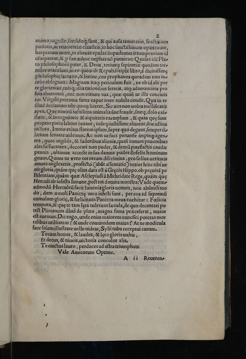 animoaneguflo fordidoq; funt , &amp; qui aufü temeratio, fractis iam pudotis;ac reuerentiz clauftris;in hoc fanctiffimum opustuum, harpiarum more,in alienas epulas impudenter itrumpentium id ufarparent&amp; p fuo zdere nephas nó putarent: Quales idé Pla^ to philofophorü pater, &amp; Deus ,totiusq; fapientix quodam ter^ reítre oraculum;in eo quém de R epub:féripfit libro, diuiniffimg philofophie facratio,&amp; limine ceu prophanos quosdam non in^ iuria ablegauit: Magnum itaq periculum fuit , ne obidaliiper ^ te glerientur;tuisq: illisrationibus ferreis, atq; adamantinis pro fuis abutentes ;nec non virtate tua , quz: quafi ut illa conciuis tui Vireilii perennis fama caput inter nubila condit, Q ua in re illnd declamare tibi quoq, liceret, Sic uos non uobis mellificatis apes. Que nimirü iuftilfima animalia (ine fraude ,fineq; dolo exi» Itunt , X benignitatis &amp; zcquitatis exemplum ., &amp; quas que funt proprio parca abore iuuant , indegp iufti(fime aluntur,fineullius iactura , Immo etiam florem ipfum faper quo degunt femper il, lesum feruate uidemus. Ac non urfuci peruerfe impieq;agenz te$ , quos ulgiliis , &amp; fudotibus alienis,qua(i coruos pauonibus alasfuffurantes , decorati non pudet, &amp; demáü patefactis cauda: pennis ,ultimus accedit in fua damna pudor:Infelix hominum geuus,Q dum tu vero tot rerum diícrimina ; pro folius ueritatis amore neglexeris , profecto (abfit a(Tentatio) maior hinc tibiue- nit gloriajquám que olim data eft à Grecia Hippo.ob preuisá pe ftilentiam quàm quz Afclepiadià Mithridate Rege,quám que Herculiab infe(ta lunone,;pofttot domita monftra: V nde queme admodü Flerculeü facit Ianonisegloria nomen, non abfimilimo do, dum zmuli Panizze meo infefti funt, pereosad fupremü cumulum glorie, &amp; fcelicitatis Panizza meus euehitur : Foclicia tempora, que te tam leta tuleruntízcula,de quo decantati po teft Pliníanum illud de yfoco , magna fama praeferat , maior eft euentus.Dic rogo, unde enim maiorem nancifci poteras mor talibus utilitatem 4 &amp; unde commodam maius £ At ne modicula face folemilluftrare uelle uidear, Sylii taba receptui canam, T'ecam honor, &amp; laudes; &amp; leto gloria uultu , Et decus, &amp; niueis uictoria concolor alis, T'ecin&amp;uslauto , perducetad aftra triumphus: | Vale Amicorum Optime, | A 11 Reueren, [057