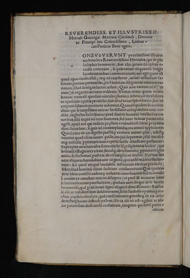 REVERENDISS. ET ILLVSTRISS.D. Herculi Gonzagz Mantuz Cardinali , Domino ac Principi fuo Colendiffimo , Ludoui ^ cus Panizza Bene agere, ONSVEVERVNT przclarilfimi illi uete reshomines R.euerenditlime Hercules,qui de phi c^ ^ lofophía benemeriti fiae alia quauis difciplina e ruditi extiterunt , fiquis eorum aliquando longis quod opus coafeciflet , atqj ad eiusfinem ueluti ad fuorum la^ borum portum peruenilfet; poft habitam diligentem omniumra^ tionem;illud deniq;inlucem xdere ; Quo non tantum oci. ut aiunt )X necocil rationem redderet, V erum ctiam quum homo homini naturali quodam uinculo pluritná debeat;eo ita elabora to opufculo ceteris prodellet;fiue id ad animi (plendoreémn,fiue ad corporis falutem pertinere uideretur,.Q aandoquidem hominem illum qui fetutpitlimo ocio ac facdi(limis uoluptatibus totü trà^ didit, neglectis fcelicibus ac pené diuinis humani intellectus mu neribasillá inquá no inter homines.fed inter beluas potius uità egi(Iejapud eos qui iudicio preftant cenfendü eft.Idem propemo dum dicendum; fi quis ad contemplandas res animü applicuetit: Quodveto ab eo digeftü preffTüc extiterit minus cedat ; nibilg; omnino quod aliosiuuare poílit;unquá depromat y1illü inuidiz atq exitiofac pprietatis non expetté facile diiudicate pofTümus: Eapropter mea hercules fententia hi lózefapientius lenfere ; qui brütorü effugientes vitani fimulq;abin humane pprietatis igno niinia deflectentes,pofttot ab eis euieilatas noctes ,fructumfüa uem aliquem hominibus non tá gratá;qua utilé reddere (tudue^ runt: Ad quod vtique laudabile inftitutum tandem perducti, Moxillud hominü alicui dedicare confueuerurit:; Qua quidem inre idemconfilia eademap uoluntas omnibus nonfuüitsnonnule (e beneuolentiam patefacerent 5 quidam uero iis qui de fe fuerüt benemeriti,qug grati animi fignà aliquod demoftrarent: Rurfus & alii;at nobiliori fane defiderio mori,folis ftudiofis oprimisq; mo ibus preditis obtulere;quó corü tationes quandog; ab eis uali/ dere&osjànimo defendi pollent: Ab iis alii no nifi regibus ac sü^ ine potentibus dedicandü cenfuerunt tanquam qui eorü patro ^ cinium