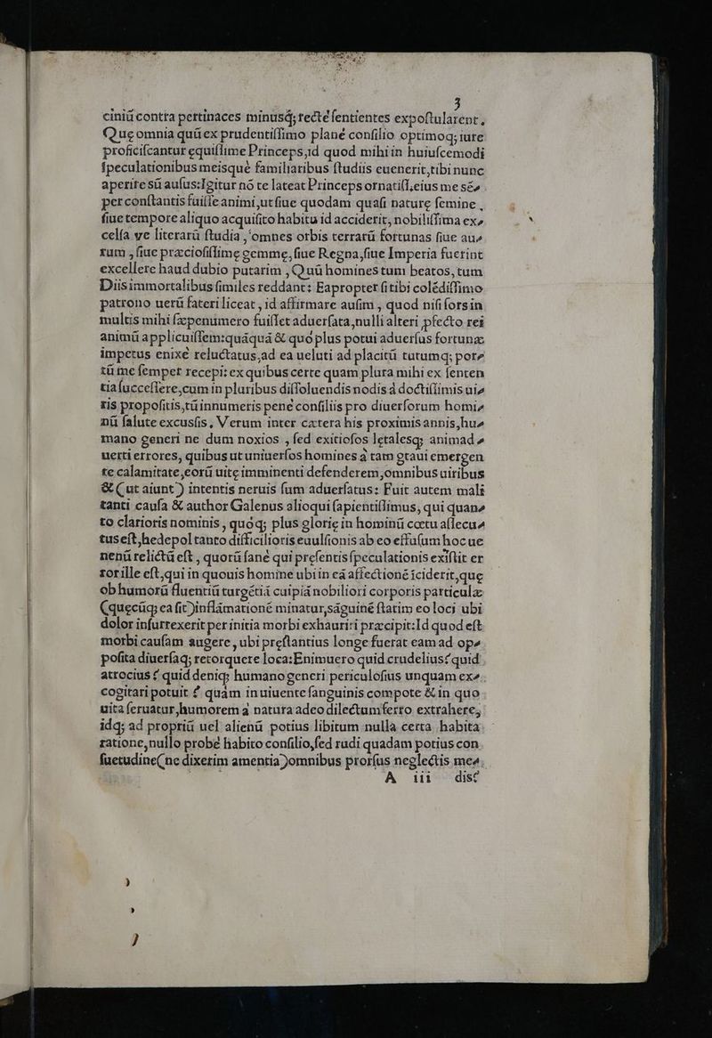 ciniü contta pertinaces minusá; recte fentientes expo(tularent, (QQuecomnia quüex prudentiffimo plané confilio optimoq; iure proficifcantur equiflime Princeps;id quod mihiin huiufcemodi Ipeculationibus meisque familiaribus ftudiis euenerit,tibinunc aperire sá aufus:Igitur no te lateat Princeps ornatilT;eius me s£& . perconftantis fuilie animi;utfiue quodam quafi nature femine , fiue tempore aliquo acquifito habitu id acciderit, nobiliffima ex, celía ve literarü ftudia ,'omnes otbis cerrarü fortunas fiue au^ rum , fiue pracciofifime cemme, fiue Regna fiue Imperia fuerint excellere haud dubio putarim , Quü homines tum beatos, tum Diisimmortalibus fimiles reddant: Eapropter fitibi colédiffimo patrono uerü fateri liceat , id affirmare au(im , quod nififorsin multis mihi (zpenumero fuilIet aduerfata nulli alteri pfecto rei animü applicuifTem:quáquá & quó plus potui aduerfus fortunae impetus enixe reluctatus;ad ea ueluti ad placità tutumq; pore tü me femper recepi: ex quibus certe quam plura mihi ex fenten tia ucceflere,cum in pluribus diffoluendisnodis d docti(Iimis ui» ris propofitis,tüinnumeris pene confiliis pro diuerforum homi nü falute excusfis, V erum inter cxtera his proximisannis,hu» mano generi ne dum noxios , fed exitiofos letalesq; animad uetti errores, quibus ut uniuerfos homines 3 tam gtaui emergen te calamitate ,eorü uite imminenti defenderem omnibus uiribus & ( ut aiunt ) intentis neruis fum adueríatus: Fuit autem mali tanti caufa &€ author Galenus alioqui (apienti(Iimus, qui quan2 to clarioris nominis , quoq; plus glorie in hominü coetu a(lecu^ tuseít)hedepoltanto diíficilioriseuulfionis ab eo effu(um hocue nenü relictü eft , quorü fane qui prefentisfpeculationisexiftit er. rorille eft;qui in quouis homine ubiin ea affectioné íciderit,que obhumorü fluentiü turgéti caipid nobiliori corporis particula (quecüg, ea fic )inflàmationé minatur,saguiné ftatim eo loci ubi dolor infurrexerit per initia morbi exhauri:i przcipit:Id quod eft morbi caufam augere , ubi preflantius longe fuerat eam ad op» pofita diueríaq; retorquere loca:Enimuero quid crudelius?quid atrocius quid denig; humano gencri periculofius unquam ex». cogitari potuit ? quam inuiuente fanguinis compote &in quo uita feruatur humorem 3 natura adeodilectamferto extrahere; idq; ad propriü uel alienü potius libitum nulla certa habita ratione,nuilo probe habito confilio,fed radi quadam potius con fuetudine( ne dixetim amentia )omnibus proríus neglectis mot t
