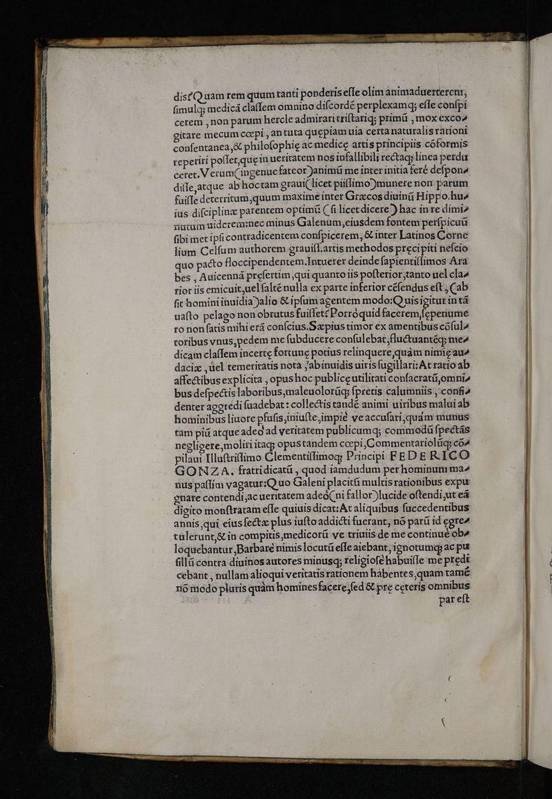 disQ uam tem quum tanti ponderis efle olim animaduerterenr, fimulq; medicá claffem omnino difcordé perplexamq; effe conípi cerem ,non parum hercle admirari triftariq; primü , mox exco gitare mecum coepi , antata queplam uia certa naturalis rationi confentanea,& philofophie ac medice artis principiis coformis reperiri pollerquein ueritatem nos infallibili rectag; linea perdu cetet, V erum(ingenuefatcor Janimü me inter initia fere defpon4 difIe,atque abhoctam graui( licet piifimo)munete non parum faifIe deterritum,quum maxime inter Grzcos diuinü Hippo.hu^ ius difciplina parentem optimi ( fi licetdicere^) hac in re dimi atum aidcreainec minus Galenum,eiusdem fontem perípicuü fibi mec ipli contradicentem confpicerem, & inter Latinos Corne lium Celfum authorem grauifLartis methodos precipiti nefcio quo pacto floccipendentem.Intuerex deinde fapienti(fimos Ara bes , Auicenná prefertim qui quanto is pofterior;tanto uel cla» rior iis emicuit,uelfalténulla ex parte inferior céfendus eft , Cab fit homini inuidia alio & ipfum agentem modo:Q uis igitur in tá uafto pelago nonobrutus fuiflet? Porroquid facerem fcpenume ro non fatis mihi erá conícius.Szpius timor ex amentibus coful^ coribus vnus,pedem me fubducere confulebar;fluctuantég; me^ dicam cla(fem incerte fortune potius relinquere quàm nimigau^ dacix ,üel temeritatis nota jabinuidis uitisfugillari;At ratio ab affectibus explicita , opushoc publice utilitati confacratüomni^ bus defpectis laboribus,maleuolorüg fpretis calumniis ,'confi^ denter agetedi fuadebat: collectis tandé animi uiribus malui ab hominibus liuore pfufis;iniufte impié veaccufari;quam murius tam piá atque adeo ad veritatem publicumq; commodü fpectás négligere,moliri tag; opus tandem coepi, Commentariolüq; co^ pilaui Illuftrifimo Clementi(fimogy Principi FE DERICO GONZA. fratridicatü , quod iamdudum per hominum ma^ nus paífim vagatur:Q uo Galeni placitü multis rationibus expu enatre contendi;ac ueritatem adeó(ni fallor)lucide oftendi;ut eá . digito monftratam effe quiuis dicat: At aliquibus fuccedentibus annis;qui eiusfectz plus iufto addicti fuerant, nó parü id egre^ talerunt,& in compitis,medicorü ve triuiis de me continué ob4 loquebantur Barbare nimis locutü effe aiebant, ignotumqy ac put fillá contra diuinosautores minusq; religiofe habuifle me predi cebant , nullam alioqui veritatis rationem habentes quam tamé 16 fücdo pluris quàm hominesfacere fed & pre ceteris omnibus | par eft 1 -—— Loc EDU