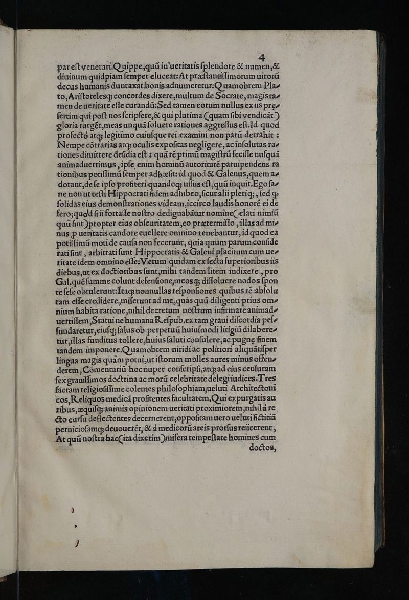 pat eftvenetari.Q uippe,quü in'ueritatisfplendore $6 numen,&amp; diuinum quidpiam femper eluceat:At praítantillimórumuirorü decus humanis duntaxat bonis adnumeretur:Q uamobrem Pla to, Ariftotelesq; concordes dixere multum de Socrate, magista men de uetitate efTe curandü:Sed tamen eorum nullus exiis pre^ fertim qui poft nosfcripfere,&amp; qui plutima (quam fibi vendicát ) eloria turgét,meas unquá foluere rationes apereflus eft.Id quod profecto atq, legitimo cuiufque rei examini non parü detrahit : INempe cótrarias atq; oculisexpofitas negligere acinfolutas ra^ tiones dimittere defidia eft : quá ré primü magiftrü fecile nufquá animaduertimus , ipfe, enimhominü autoritaté paruipendens ra tionibus poti(Iimü femper adharfit:id quod &amp; Galenus quem a^ dorant,defe ipfo profiteri quando uifus eft;quü inquit.Eeo fa^ ne non ut te(ti Hippocrati fidem adhibeo;ficut alii pletiq; , fed c folidas eius demonítrationes videam,iccirco laudis honoré ei de fero;quod fiüfortalle noftro dedignabátur nomine( elati nimiü quü fint))propter eius obícuritatem,eo practermifTo , illas ad mi^ nus p ueritatis candore euellere omnino tenebantur, id quod ea potilfimü motide caufa non fecerunt, quia quum parum confide ratifint , arbitratifunt Hippocratis &amp; Galeni placitum cum ue» ritateidem omnino e(Te: V.erum quidam ex fecta fuperioribusiis diebus,ut ex doctioribus funtjmihi tandem litem indixere , pro Gal.quéfamme colunt defen(ione;meosq; diffoluere nodos (pon te (c(c obtulerunt Ttag noanullasrefponfiones quibus ré abfolu nium habita ratione,nihil decretum noftrum infirmareanimad^ uerti(lem Statuine humana R.efpub.ex tam graui difcordia pe^ fundaretur;eiufq; falus ob perpetuá huiufmodi litigiá dilabere^ tur,illas funditus tollere;huiusfaluticonfulere,ac pugne finem tandem imponere.Q uamobrem niridi ac politiori aliquátifper lingua magis quam potui;ut iftorum molles autes minus offen» derem, Comentariü hocnuper confcripíi;atg; ad eius cenfuram fexerauiffimos doctrina ac morü celebritate deleptiudices.T res fàcram religiofifime colentes philofophiam;ueluti Architectoni cos, R.eliquos medicá profitentes facultatem,Q ui expurgatis au ribus,zquifq; animis opinionem ueritati proximiorem;nihila re perniciofamg; deuouerét, &amp; à medicorüareis prorfusreticerent Atquünoftra hac( ita dixerim )mifera tempeftate homines cum doctos,