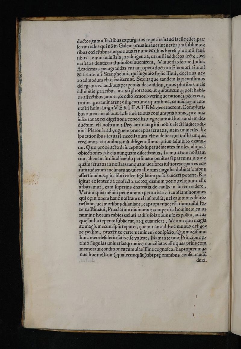 doctos,tum affectibus expurgatos reperire haud facile effet;pra: fercim tales qui nóin Galeni prius iurauerint uerba ita fublimio^ ribus cocleftibus corporibus einunc &amp; illius hetefi plurimà faue tibus , omni induftria ; ac diligentia, ut nulli addictos fecte , fed. ueritàtis duntaxat ftadiofosinuenirem, 'V niuerfas ferme laaliz &amp; Laurentii Stanghelini, qui ingenio foclicillimi , doctrina ue« roadmodum clari extiterunt, Sex itaque tandem fapienti(Timos delegi airos;laudibus perpetuis decorádos , quos pluribus mets adhibitis przcibus ita süphortatus;ut quibuscungq; poft habi» cis affectibus;amore,&amp; odio femotis vtrinque rationes péderent, crutinaq; examinarent diligenti;mox puri(lima, candidag; mente noftri huius litigii V ER.1 TA T EM decernerent, Compluri2 bus autem menfibus;ac ferme tribus confamptis annis, pro hu» iuce tanta rei digeftione conceffis;,negocium ad hoc tandem de» ductum eft noftrum ; Preclati nangiiia nobis electiiudices di^ uini Platonis ad ynguem ptzceptis feruatis, utin uniuet(is di» (putationibus feruati-nece(farium eft:videlicec;ut nullis unquá credamus rationibus, nifi diligentiItmo ;prius adhibito exami» ne .Quo probéactodeincepsobfuperuenientes futiles aliquas obiectiones, ab eis nunquam difcedamus, Item;uttum noftram tum alienam indiiudicando perfonam penitus feparemus,his in^ quàm feruatis in noftras tanquam ueriores iuftioresqy partes co^ rum iudicium inclinarunt;ut ex illorum fingulis dubitationibus a(lertionibusq; in libri calce figillatim pofitis uideri poterit .Ke igitur exfententia confecta uotoq; demum potiti;reliquum elle arbitramuf , eam fuperius enarratis de caufis in lucem xdete , Verum quia infiniti pene animo petturbati circunftant homines qui opinionem hanc noftram ucl infimulát, ucl calumniis deho7 neftant, uel moribus dilaniant , eapropter neceílarium mihi fo^ re exiftimaui, Przclarum diuinuniq; comperire homineta,cuius numine horum rabies ueluti radiis folaribus nix expofita, aut a^ que bulla repente fubfideat, atq; euanefcat . Verum quo magis acmagis mecum ipfe reputo , quem namad hoc munus delige4 re poffim, prater te certe neminem confpicio; Quiauidillimo huic meodefidetio fatis efe valeat , INaminte uno; Principe op memoraui conditiones cumulatilfime cognofco, Eapropter mu^ nus hocnofttum( qualecung;fit)tibi pre omnibus.confacrandü