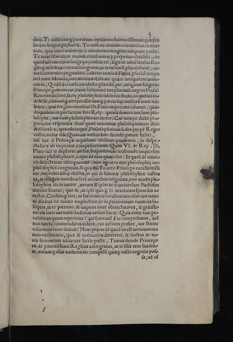 duxi, Te mihinand; patronum optimum hamanillimuniq; defen lorem femper prebuitti, T'u mihiea demum coniunctus cs ami2 citia, quz inter maiorem à minorem excogitartunquam poílit T'e miht liberalem munificentillimumq: perpetuo obtülitli ;. At quod his omuibus longe preciofius elt Ego te adeo (anctis Re^ guscp moribus exornatu coenout;ut te iuftiore;placabilioré , có» tra facinorofos pugtnatioré uiderim neminé:Feelix pfectó dici po teft nunc Mantaa;uon minus nobilitate quàm antiquitate uene randa , Quodácaiufto,modefto;placido pio religione fulgente Principe gubernetur;cuius fcelicitaté tua plurimü augent Preíul R:cuerendulime;facre pailofophiz fubliniia ftudia;in quibus in2 defelle jcótinuéq; veriaris:Eo nan; patria hec noftra fruitur nüc bono ;quod regurs omnibus Di.Piato imprecati cofueuit ; quá^ doquidem inquit beatas fore R efp ..quorá domini aut funt phi^ lofophi ,-aut cum philofophis uerlantar : Cui nempe dicto pro^ portione refpondet illad quod ima:ximus:philofophorum dixit Ariftoreles;;quaadoiüquit;Philofophorum fedes prope Reges collocandas etle;Quanuis noftro hoc-fzxculo patum felici , nifi tua. à Princeps. aquillime *obftaret-prudentia , in defpe^ cta loca ab improbis compellerentur: Quos VI. de [V ep . Di, Plato fub is deplorat uerbis; Tuiperitorüm multitudo iniquo fert animo philofophiam inepti ad eam'quum fint : Et quafi de inimi» cisdelectentur obloquuntür temi agentes non philofophic nec philofophis congruam. queibizTu uero Princeps excellenti(fi me jimprobis adeo obíi(tis,ut qui &amp; ífammz philofophix cuftos €5,et téliquis omnibusferé uirtutibus inenitus,non modo phi» lofophos ab iistueare ,uerum &amp; ipfosacin uniuerfum ftudiofos miritice foueas ; quo fit jut ipe quoq; in maximam fpem fim e^ rectus, Credamq; fore, ut hace meas lacabratiunculas tuo nomi ni dicatas eo animo amplectare;ac in patrocinium tuum ita fu Ícipias ucte patrono, &amp; impune inter obtrectatores , X gratifli me eis inter ueritatis itudiolos uerlari liceat; Quis enim tam pe^ tulans unquam reperietur ? qui fieas uel d ce comprobatas,, uel tua tutele commendatas uiderit, eas uel non probet , aut ftatim calumniarinon definat? Nam prater id quod ea eftuirtutum tua rum exifümatio , qux &amp; maleuolos deterrere, &amp; doctos in tu^ am (enrentiam adducere facile pollit , Tantusdeinde Princeps €$,ac porentifTimis IL ezibus adeo gratus, ut teillis rem fuaden te; eorumgq; ufus authoritate compelli quisq; nullo negocio E