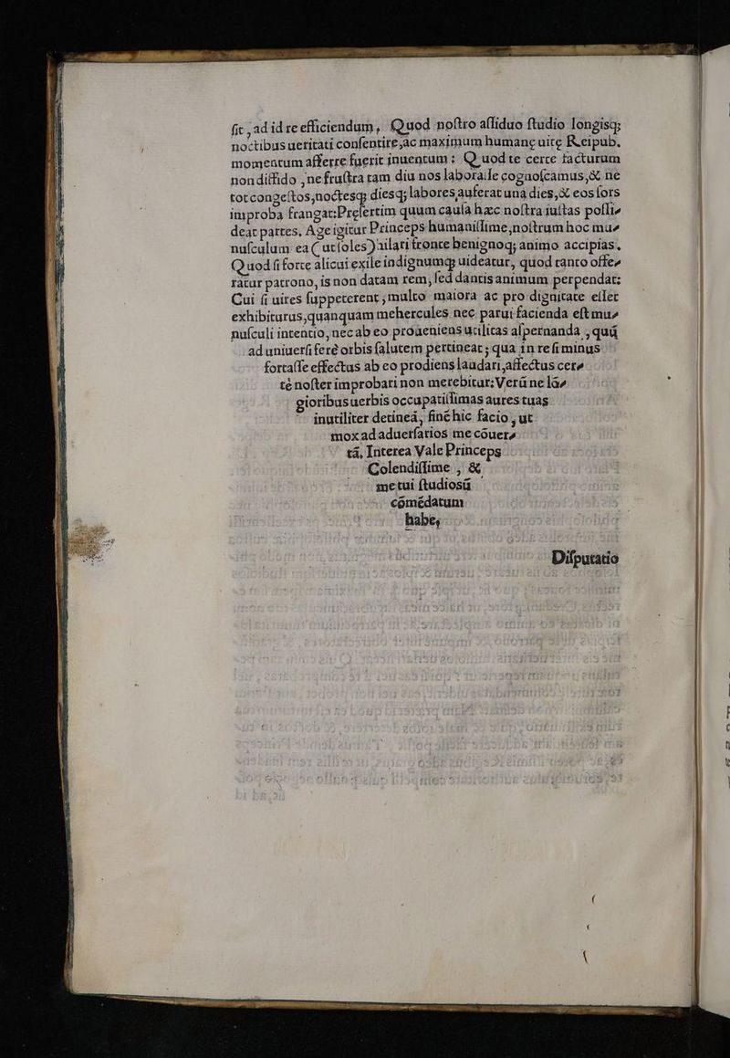 fic ad id re efficiendum, (Quod noftro aífiduo ftudio longisg; noctibus ueritati confentire,ac maximum humane uite Keipub. momeatum afferre faeric inuentum : Q uod te certe facturum nondiffido ;nefruítra tam diu nos laboraile cogao(camus,&amp; ne totcongeítos,noctesq diesq; labor esaufer atunà dies,X eos lor S improba frangat:Prelertim quum caula hacc noftra iuítas polli, deat partes, Ageigitur Princeps humaaillime,nottrum hoc mu^ nufculum ea ( utfoles)ailatitrente benignoq; animo accipias, Q uodfi forte alicat exile iodignumq uideatur, quod ranto offe» ratur patrono, is non datam rem, fed dantisanimum perpendat: Cui (i uires fuppeterent multo maiora ac pro dignitate ellec exhibitarus,quanquam mehercules nec parui facienda eftmu^ nufculi intentio, necab eo proaeniens udlicas afpernanda , quá ad uniuerfi fere orbis falutem pertineat ; qua 1n re fi minus fortalTe effectus ab eo prodiens laudari;affectus cere té nofter improbari non merebitur; Verü ne la^ ioribusuerbis occupatillimas aures tuas inutiliter detíneà, finéhic facio , ut mox ad aduerfarios me cóouera - tá, Interea Vale Princeps 'Colendi(fime , &amp; - metui ftudiosü comédatum habe, Difputatio