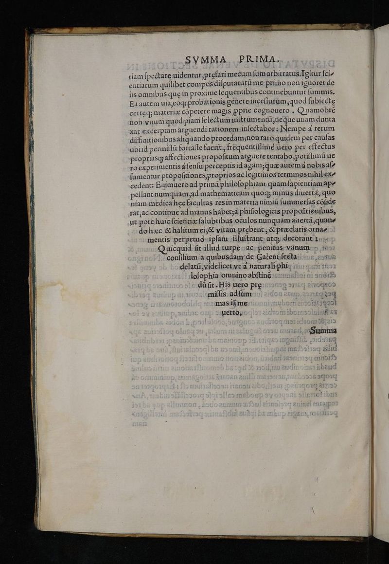 SVMMA, PRIMA. tiam (pectare uidentur;prefari mecum [umarbitratus.Teitur fci^ catiarum quilibet compos difputatürü me primo non 1gnoret de iis omnibus que in proxime lequentibus continebuntur fummis, Ea autem uia,eoq; probationis génere 1nce[iutum, quod (übicéte ccrteq; materia: copetere magis pprie cognouero , Q uamobré noh vnum quod piam felectuminitrumentü,neque unam dunta xat excerpram arguendi rationem infectabor ; INempe a rerum uübiid permiffu forraíle fuerit ; frequeutillime uero per cftectus propriasq; affectiones propofitum atguere tentabo,potillimü ue ro experimentisa fenfu perceptisid agam;quac autem a nobisaí^ famentur propofitiones,proprios aclegitimos terminosnihilex^ cedent; Baimueroad primá philofophiam: quam lapientiamape pellant numquam,ad marhematicam quoq; minus diuertá, quo niam medica hec facultas resin materia nimiü lummerías cófide ut porc huicfcieütia: alubtibus oculos nunquamaaertá;quane dohzc &amp; halitumei;&amp; vitam prebent X praeclaris ornae inentis perpecao- ipfam .ílluftrant: atqj decorant 3. uicquid. fit illud turpe ac. penitus. vanum confilium.a quibusdam: de Galeni fecta. * -: delatá; videlicet yc a naturali phi. ; J ilofophia omnino abftiné : à 3ridif -dü fit. His uero pre » 3j150 2005802 milfis: adfüm.... coo eeepc neq eod Juerto, ———— — n€——