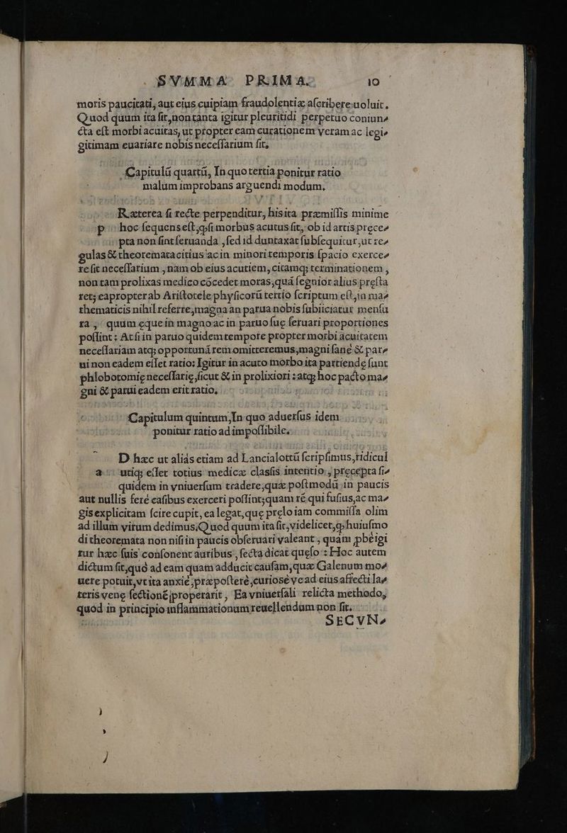 . SVMMA-. PRIM A. lo moris paucitati, aut eius cuipiam fraudolentiz afcribere:uoluit, Quod quum ita fir,noncanta igitur pleuritidi perpetuo coniun» cta eft morbi acuitas, ut ptopter eam curationem yeram ac legi» gitimam euariare nobis neceífarium fit, | s Capitulá quartá, In quo tertia ponitur ratio malum improbans arguendi modum. co Raxterea fi recte perpenditur, hisita prazmiíTis minime p hoc fequense(t;o/i morbus acutus fit, ob id artis precee : pra non fintferuanda ,fed id duntaxat fubfequitur ut ze^ ulas & theorematacitius'acin minoritemporis Ípacio exerce ze (it neceíTatium , nam ob eius acutiem, cicamq terminationem , non tam prolixas medico cócedet moras;quá feguior alius prefta ret; eapropterab Ari(totele phy(icorü tertio fcriptum cít;ta ma^ thematicis nihil refertejmagaa an parua nobis fabiiciatur meníu r4, quum equein magnoac in paruofug feruari proportiones poflint: At fiin paruo quidemtempote propter morbi acuitatem necellariam atq; opportuná remomitreremus,magni fane & par^ - ninoneadem eíTet ratio: Igitur in acuto morbo ita pattiende fant phlobotomie neceffatic ficut & in prolixiori :atqj hoc pacto ma^ gni & parui eadem erit ratio, fab: Capitulum quintum;In quo aduerfus idem ' ponitur ratio ad impoflibile. ^ — D hzc ut alias etiam ad Lancialottü fcripfimus,ridicul a utiq; elec totius medicz clasfis intentio:; precepta fi^. | quidem in vniuerfam tradere;qu& poftmodü in paucis aut nullis feré cafibus exerceri poffint3quam ré qui fufius,ac ma^ gisexplicitam fcire cupit, ea legat,que preloiam commilTa olim ad illum virum dedimusQ uod quum ita fic, videlicet,qphuiufmo ditheoremata non nifiin paucis obferuari valeant , quam pbeiei rur hzc (uis confonencauribus , fecta dicat quefo : Floc autem dictum fit,quà ad eam quam adducit caufam,qua Ga lenum mo4 üete potuit,vt ita anxie ;prz pofteré curiose vead eius affecti Ia» teris vene fection£jproperarit , Ea vniuetfali relicta methodo, quod in principio1nflaramationam reuellendum non fit, —— SECVN^