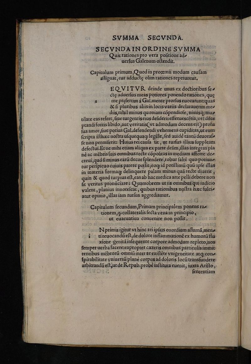 MM me eee s alm meo cat — CENA aerem e —B€ SVMMA | SECVNDA. SECVNDAIN ORDINE SVMMA à Qua rationes pro vera pofitione ad» uerfas Galenum oftendit. Capitulum primum ,Q uod ín procemii modum caufam aflignat, cur adducte olim rationes repetuntur, EQ VIT V R deinde unus ex doctioribus fe» éte adueríus meas potiores ponendorationes, que s. meprefertim a Gal.mente prorfus euocatuntiquas &amp; fi pluribus aliisinlocisvariis declarauerim me^ diis;üthil minus quoniam cópendiofe, nimisq; mue cilate eas tefert, (iue curgentis eius defiderir efferuescétia,vel difce prandifortis libido aut veritatis( vt admodum decens eit ) profu fus amor fiue potius Gal.defendendi vehemens cupiditas,ut eum fcripta i(thzcc noftraufquequaq; legille, fed auidé cantü deuoraf^ fe non permiferit:. EIuiusreicaufa üt , ut rurfus illius fuppleam defectui.Etne mihi etiam aliqua ex parte defim,illàs integras pla né ac mébtisfuis omnibus recte copofitasin medium afferre de creui,quo fi minus earü decor [plendete robar falté quo potiune, tur perípicuo cuiuis patere pollit;cog id potiffimü quü 1pfe illas in materia formag; delinquere palam minus quá recte dixerit ; quin &amp; quod turpius eft casab hac medica arte pelli deberenon fit vetitus pronüciare: Quamobrem utiis omnibus qui iudicio yalent., planius innotefcat , quibus rationibus noftra hzc fulci^ atur opinio , illas iam rutíus aggrediamur. Capitulum fecundum,Primam principalem ponens ra» tionem,gcollateralis fecta vena in principio , ut euacuatiua conuenire non poflit, INprimis igitur vt hinc reiipfiiis oxordium affümá mena: ^d c tireuocandüeeft,de dolore inflammationé ex humorá flu: xione genitáinfequente corpore admodum repletoj;nos: femper uerba facere:eapropter cacteris omnibus patticulisimmit: fpirabilitate yniuersü plane corpus ad doloris locütransfundete: arbitrandü eftut de R.epub.probé inflituta euenit; iuxta Arifto , aeg (ententiam
