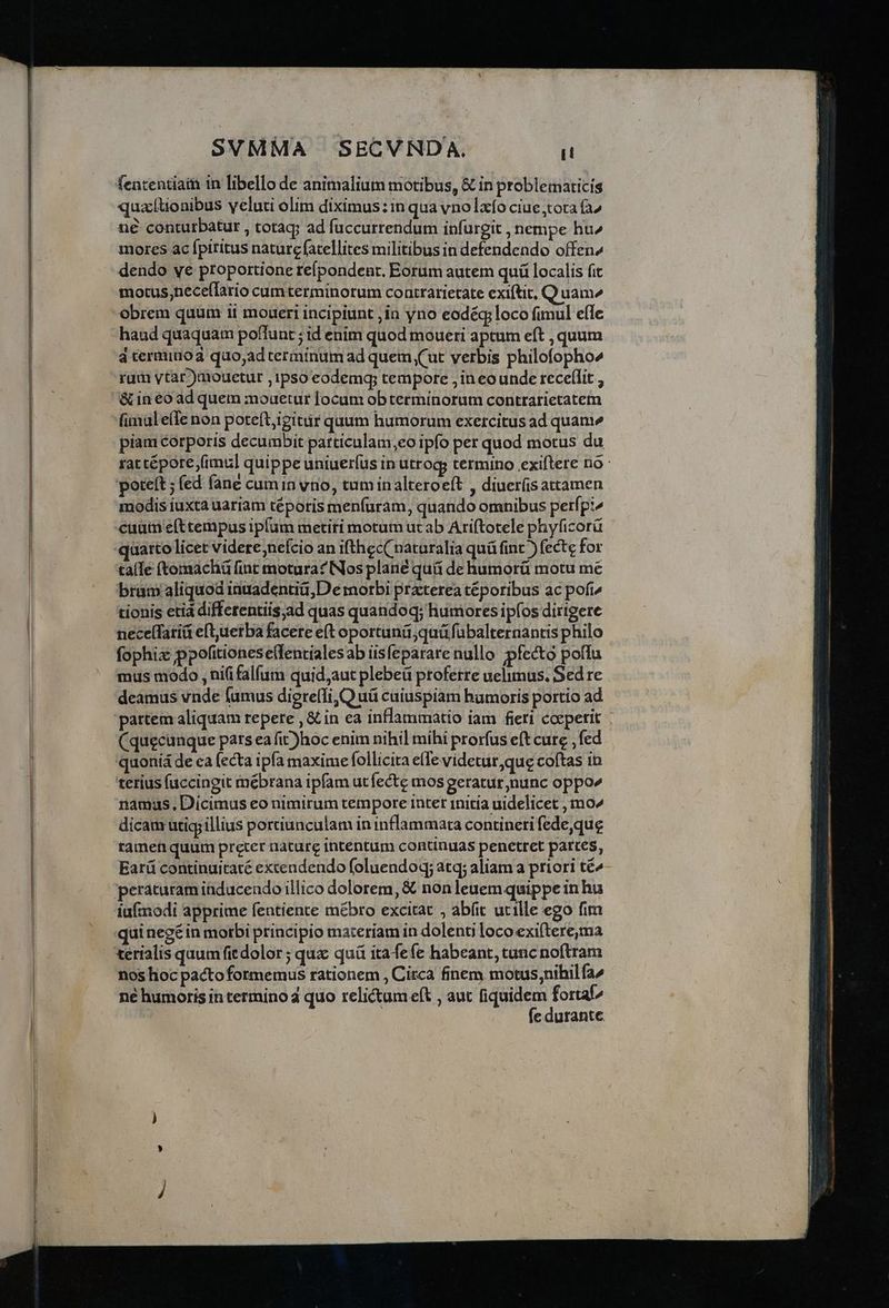 fententiam in libello de animalium motibus, & in problematicis quationibus yeluti olim diximus:in qua vno laxo ciue tota (^ ne conturbatur , totag; ad fuccurrendum infurgit , nempe hu» mores ac fpiritus nature fatellites militibus in defendendo offen dendo ye proportione refpondent, Eorum autem quü localis fit motus;neceíTario cumterminorum contrarietate exiftit, Q uam^ haud quaquam poffunt ; id enim quod moueri aptum eft , quum d terminoa quo;adterminum ad quein (ut verbis philofopho^ rum ytar )mouetur , ipso eodemg; tempore ,in eo unde rece(lit , & in eo ad quem mouetur locum obterminorum contrarietatem fumulelle non pote(t,igitiir quum humorum exercitus ad quanie piam corporis decumbit particulam,eo ipfo per quod motus du rac tépore fimul quippe uniuerfus in utrogy termino exiftere no poteít ; fed fane cumin vrio, tuminalteroeft , diuer(is attamen modis iuxta uariam téporis menfuram, quando omnibus petfp:^ cuam eftcempus iplum metiri motum ucab Ariftotele phyficorü uarto licet videre;nefcio an ifthec( naturalia quü fint ) fecte for taíIe (tomacháü fint motura? Nos plane quá de humorü motu mé brum aliquod inmadentiü,De motbi praterea téporibus ac pofi tionis eti differentiis;ad quas quandoq; humores ipíos dirigere neceífatiá eftuerba facere eft oportuná;quü fubalternantis philo fophix ppofitionese(lentialesab iisfeparare nullo pfecto poflu mus modo , nififalfum quid,aut plebeü proferre uelimus. Sed re deamus vnde fumus diereffi,Q uá cuiuspiam bamoris portio ad (quecunque pars ea fit)hoc enim nihil mihi prorfus eft cure , fed quoniá de ca (ecta ipfa maxime follicita e(le videtur, que coftas in terius (accingit mébrana ipfam ut fecte mos geratur nunc oppo namus, Dicimus eo nimirum tempore inter initia uidelicet , mo^ dicam utigj illius portiunculam in inflammata contineri fede,que tamen quum preter nature intentum continuas penetret partes, Earü continuitaté excendendo foluendoq; atq; aliam priori té^ peraturam inducendo illico dolorem, & non leuem quippe in hu iuímodi apprime fentiente mébro excitat , abíit ucille ego fim qui neg£in morbi principio materiam in doleno loco exiftere,ma nos hoc pactofotmemus rationem , Circa finem motus,nihil fa^ né humoris in termino 4 quo relictum eft , aur fiquidem fortaf^ fe durante