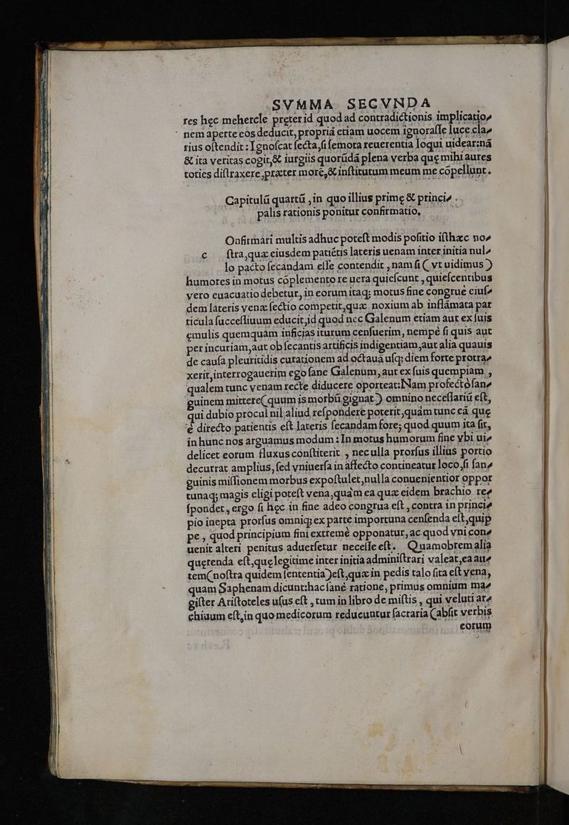 rius oftendit : [gnofcat fecta (i (emota reuerentia loqui uidear:ná &amp; ita veritas cogit &amp; iurgiis quorüdá plena verba que mihiaures toties dillraxere practer more, &amp; inftitutum meum me cópellunt. Capitulá quartá ,in quo illius prime &amp; princi» : palisrationisponiturconfirmatio, — Onfittnari multis adhuc poteft modis pofitio i(thacc no^ c — ftra, quz eiusdem patiétis lateris uenam inter initia nul^ lo pacto fecandam elle contendit , namfi( vt uidimus ) humores in motus coplemento re uera quicfcunt , quiefcentibus yero euacuatio debetur, in eorum itaq; motus fine congrue ciuí^ dem lateris vena fectio competit,qua noxium ab inflámata par ticula fucceffiuum educitjid quod nec Galenum etiam aut ex fuis cmulis quemquam inficjas iturum cenfuerim, nempé fi quis aut per incuriam,aut obfecantis artificis indigentiam aut alia quauis de caufa pleuritidis curationem ad octaua ufq; diem forte protra^ xerit interrogauerim ego fane Galenum, aut ex fuis quempiam , qualem tunc venam recte diducere oporteat:Nam profectofane guinem mittere( quum ismorbügignat ) omnino neceflariü eft, 'é directo patientis eft lateris fecandam fore; quod quum ita fit, inhunc nos arguamus modum : In motus humorum fine ybi ui» delicet eorum fluxusconítiterit , neculla prorfus illius portio decurrat amplius, fed vniuerfa in affecto contineatur loco /fi fane guinis milfionem morbus expoftulet,nulla conuenientior oppor tunaq; magis cligi poteft vena,quam ea qua eidem brachio re^ fpondet, ergo fi hec in fine adeo congrua eft , contra 1n princié pio inepta prorfus omnig; ex parte importuna cenfenda eít,quip pe , quod principium fini exttemé opponatur, ac quod vni con^ uenit alteri penitus aduerfetur necelleeft. Quamobrem alia querenda eft,quc legitime inter initia adminiftrari valeat,eaaie tem(noftra quidem fententia )eft,qu« in pedis talo fita et vena, quam Saphenam dicunthaclané ratione, primus omnium tna^ gilter Ariftoteles ufus eft ,tuminlibro de mitis , qui veluti ar^ chiuum eft,in quo medicorum reducuntur facraria (abfit verbis corum