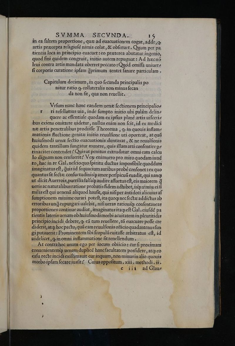 in ea faltem proportione , quz ad euacuationem cogat, adde, q; artis praccepta religiofé nimis colat, &amp; obferuet . Quum per pa tientia loca in principio euacuet : eo praterea abutatur ingenio, quod fini quidem congruit, initio autem repugnat : Ad hxcró leui contra artis mandata oberret peccato : Quod omiffa uniuerz fi corporis curatione ipfam dprimum tentet fanare particulam . Capitulum decimum, in quo fecunda principalis po nitur ratio g collateralis non minus fecan da non fit, qua non reuellit, Vríum nunc hanc eandem uen fectionem principalioz * rirefellamus uia, inde fumpto initio ubi paldm dcelinz quere ac effentiale quodam ex ipfius plané artis uifceriz bus exiens omittere uidetur, nullus enim non fcit, id ex medici nz artis penetralibus prodiiffe T'heorema , q; in quouis inflam2 mationis fluctione genitz initio reuulfione uti oporteat, at quá huiufmodi uenz fectio euacuationis: duntaxat , &amp; ne reuulfionis quidem tantillum fungatur munere, quis illamarti confentire pz tinacitercontendet ^ Quisut penitus extrudatür omni cam calcu lo dignam non cenfuerit? Veg enimuero pro miro quodam inué to, hac in re Gal. nefcioquofpiritu ductus imposfibile quoddam quantus fit fecta confuctudinisq amor perfpicuá euadit, qui nang ueris ac naturalibusratione probatis fidem adhibet, isqp nsmis: eifi milis eft qui uenenü aliquod haufit, qui nifiper antidoti alicuius af erroribus ung expurgari ualebit , nifi ueras rationiqs confentaneas proportiones continue audiat , imaginatus itaq; eft Gal. eiufdé pa tientis lateris uenamob huiufmodi morbi acuitatem in pleuritidis principio incidi debere, 9; eá tum reuellere tá euacuare poffe cre diderit,atq; hoc pacto, quá eam reuulfionis officio quadantenusfun gi putauerit : Prominentem fibi fcopulü euitaffe arbitratus. eft, id . At contra hoc unum ego per iocum obiicio: cur fi proximam cafu recte Incidi exiflimauit car inquam, non minusinalio quouis morbo ipfam fecare iusfit£/ Cuiusoppofitum , xiii, methodi . ii. : c iii adGlauz