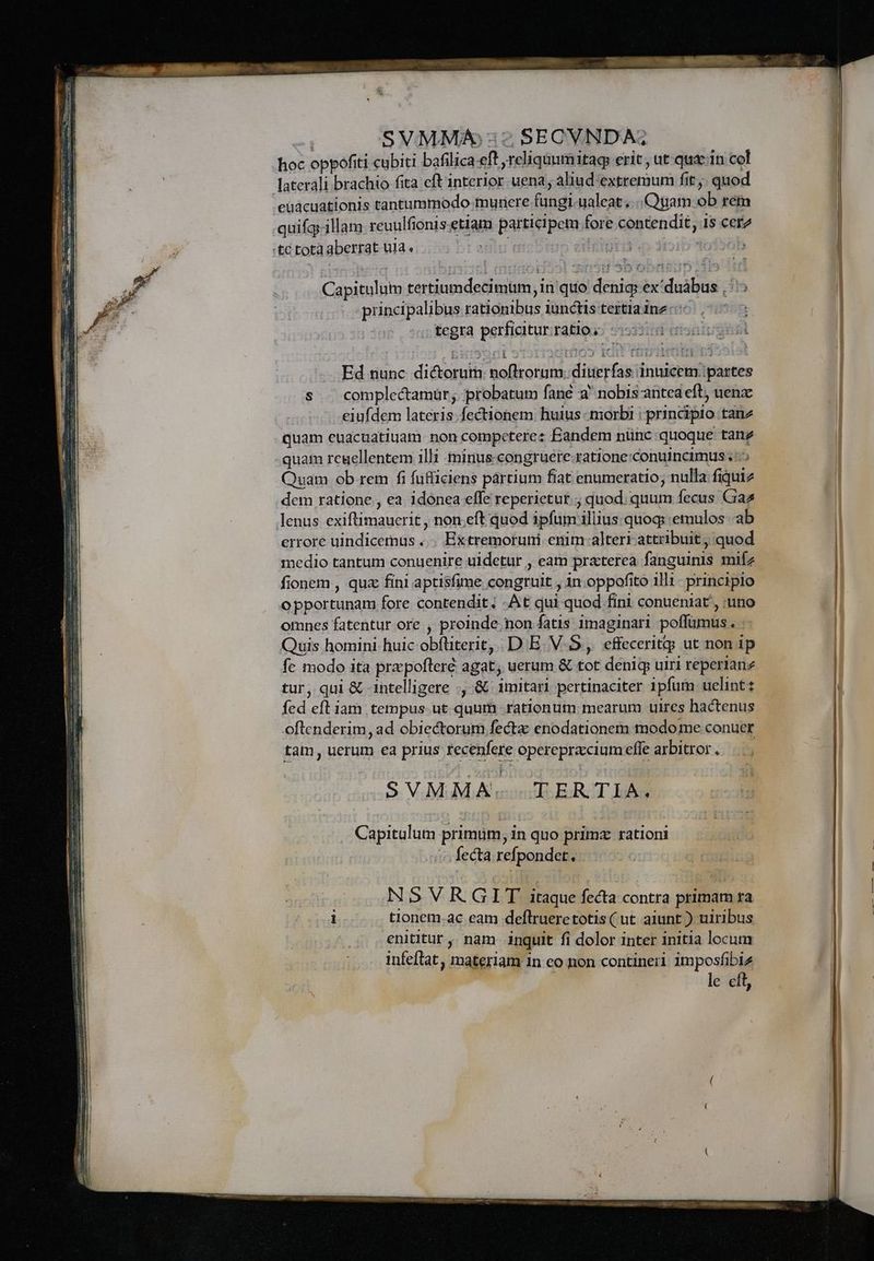hoc oppofiti cubiti bafilica eft reliquumitag erit, ut qux1n col laterali brachio fita eft interior uena; aliud-extremum fit ;, quod euacuationis tantummodo munere fungi ualeat... Quam ob rem quifg.illam reuulfionis.etiam participem fore contendit, 1s cet tc tota aberrat ula. y^ Wüs iiS. dio LO Capitulum tertiumdecimüm, in quo denig: ex'duàbus ,::: principalibus rationibus iunctis tertia ine: tegra perficitur ratios. ti Ed nunc dictorum noftrorum. diuerfas inuicem: partes s . complectamür; probatum fane a nobis antea eft, uenzx eiufdem lateris. fectionem huius morbi : principio tanz quam euacuatiuam non competere: Eandem nünc quoque tanz quam regellentem illi minus-congruere-ratione:conuincimus ;::5 Quam ob rem fi füfficiens partium fiat enumeratio; nulla fiquiz dem ratione , ea idonea effe reperietur. ; quod. quum fecus Graz lenus exiftimauerit , non eft quod ipfum illius quog :emulos ab errore uindicemus . . Extremoruni enim alteri attribuit; quod medio tantum conuenire uidetur , eam praterea fanguinis mifz fionem , quz fini aptisfime congruit , in.oppofito illi - principio opportunam fore contendit; -At qui quod fini conueniat, uno omnes fatentur ore , proinde. non fatis 1maginari poffumus. : Quis homini huic obfüterit, D E. V-5, effeceritg ut non 1p fe modo ita prz pofler£ agat; uerum &amp; tot denig uiri reperianz tur, qui &amp; 1ntelligere ., &amp; imitari pertinaciter ipfum uelint: fed eíl iam tempus. ut quum rationum mearum uires hactenus oftenderim, ad obiectorum fecta: enodationem modo me conuer tam, uerum ea prius recenfere operepracciumeffe arbitror. |... $. V. MJ. A eondlo ERZT Ino . Capitulum primüm, in quo primz rationi fecta refpondet, NSVR GIT itaque fecta contra primam ra i tionem.ac eam deflrueretotis(ut aiunt ) uiribus enititur ,. nam inquit. fi dolor inter initia locum infeftat, materiam 1n eo non contineri imposfibiz | le eft
