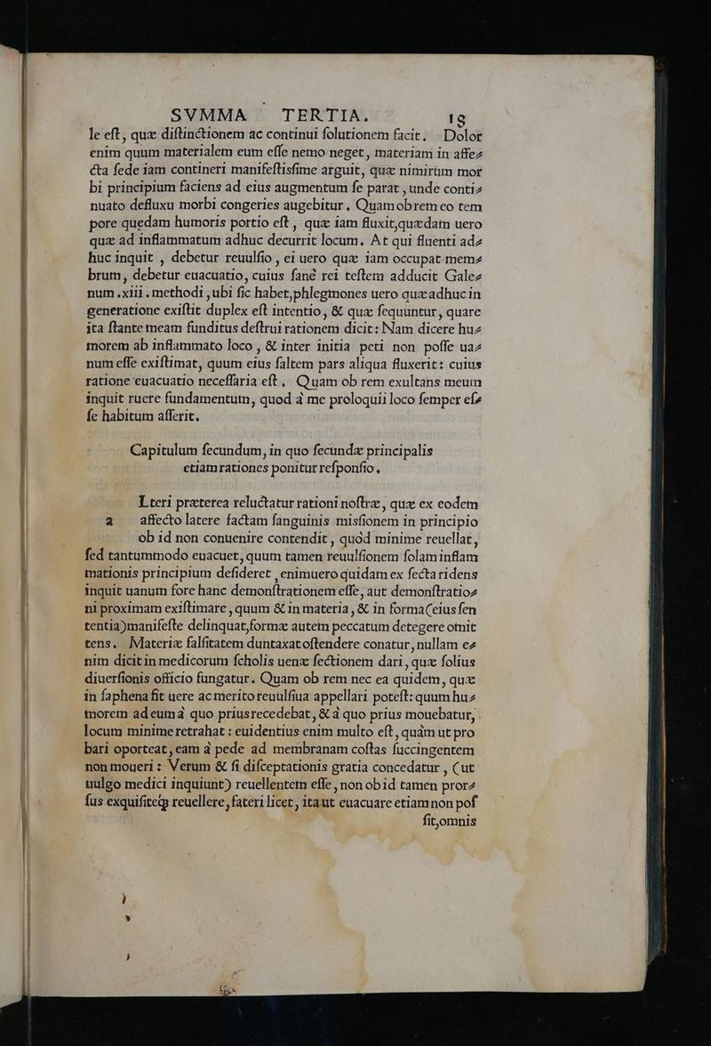 le eft, quz diflinctionem ac continui folutionem facit; «Dolor enim quum materialem eum effe nemo neget , materiam in affez cta fede iam contineri manifeflisfime arguit, qua: nimirum mor bi principium faciens ad eius augmentum fe parat , unde conti2 nuato defluxu morbi congeries augebitur, Quamobrem eo tem pore quedam humoris portio eft , qua iam fluxitquxdam uero quz ad inflammatum adhuc decurrit locum, At qui fluenti adz huc inquit , debetur reuulfio , ei uero quz iam occupat-mem2 brum, debetur euacuatio, cuius fané rei teflem adducit Galez nurm .xiii . methodi ,ubi fic habet,phlegmones uero aux adhuc in generatione exiflit duplex eft intentio , & qux fequuntur, quare ita flante meam funditus deflrui rationem dicit : Nam dicere huz morem ab inflammato loco , & inter initia peti non poffe ua num effe exiftimat, quum eius faltem pars aliqua fluxerit: cuius ratione euacuatio neceffaria eft... Quam ob rem exultans meum inquit ruere fundamentum, quod à me proloquii loco femper efz Íc habitum afferit. ( Capitulum fecundum, in quo fecundz principalis etiamrationes ponitur refponfio, Lteri praterea reluctatur rationi noflrz , qux ex eodem a affecto latere factam fanguinis misfionem in principio ob id non conuenire contendit , quód minime reucllat, fed tantummodo euacuet, quum tamen reuulfionem folam inflam mationis principium defideret , enimuero quidam ex fectaridens inquit uanum fore hanc demonflrationem effe, aut demonftratioz ni proximam exiflimare , quum & in materia , & in forma(eiusfen tentia)manifefte delinquat,formz autem peccatum detegere omnit tens. Materia falfitatem duntaxat oftendere conatur , nullam ez nim dicit in medicorum fcholis uenz fectionem dari , qux folius diuerfionis officio fungatur. Quam ob rem nec ea quidem, qux in faphena fit uere ac merito reuulfiua appellari poteft: quum huz morem adeumd quo priusrecedebat, & 4 quo prius mouebatur, locum minime retrahat : euidentius enim multo eft , qudm ut pro bari oporteat,eam d pede ad membranam coflas fuccingentem non moueri : Verum & fi difceptationis gratia concedatur , (ut uulgo medici inquiunt) reuellentem effe , non obid tamen pror2 fus exquifitegy reuellere, fateri licet, itaut euacuare etiam non pof . fitomnis
