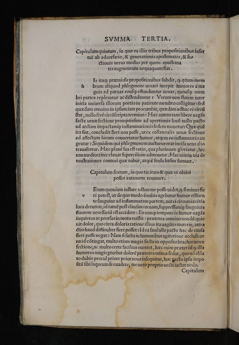 Capitulum quintum in qtio ex illis tribus propofitionibus infer tur ab aduerfario, &amp; generationis apoflematis, &amp; fez ctionis uerus modus per quem apoftema tisaugmentum nequaquamfiat. Is itaq przmisfis propofitionibus fabdit , q; qium mem h brumaliquod phlegmone uexari incepit: humores d ma gnis ad paruas eoufg effunduntur uenas, quoufg; mem bri partes repleantur ac diftendantur : Verum non ftatim inter initia uniuerfa illorum portioin patiente membro colligitur: fed quadam omnino in ipfum iam procumbit, quzdam adhuc ei circü ftat , nulloferécircüfcripta termino : FIecauteim tam libere uagás facta uenz fectione promptisfime ad apertionis locá nullo pacto ad arctam impactamq inflammationis fedem mouetur: Qux quü 1tà fint , concludit fieri non poffe ,utex collateralis uenz: fectione ad affectum locum conuertatur humor , atqiex eo inflammatio au geatur : Siquidem qui phlegmonemaucturus erat incifa uena alio transfertur, FIzcc plane fua eft ratio, qua plurimum gloriatur , hic nonmediocriter eleuat fupercilium admonens Hac nimig uia de moftrationes contexi qux robur, atq; fenfu bafim fümunt ^ — Capitulum fextum , in quo tacitam &amp; qux ci obiici poffet rationem remoucet, : Erumquoniam inftare adhucme poffe uidet, fi minus fie v ri potefl, ut dequo modo a nobisagebaturfhiumor effluen tefanguine ad inflammatam partem, autei circumiacétia loca decurrat,id tamé poft claufam uenam,fuppreffumaq fanguinis uit dolor, quocirca doloris rationeillius ita uagátis materie, attra ctio haud difficulter fieri poffet : Idea fanéullo pacto hac de caufa fieri poffe negat : INam fi factain humoribus agitatione occlufa ue naid cótingat, multoetiam magis factain oppofito brachiouenz fcctione,ac multo certe facilius eueniet, hzcenim praterid q illa humores magis pturbat doloré praterea minus fedat , quono abla to dubio procul priore peior noxa infequitur, hoc gacto ipfc impo fit fibi laqueum fe euadere, meuero proprionecti iactat nodo. el ' Capitulum 