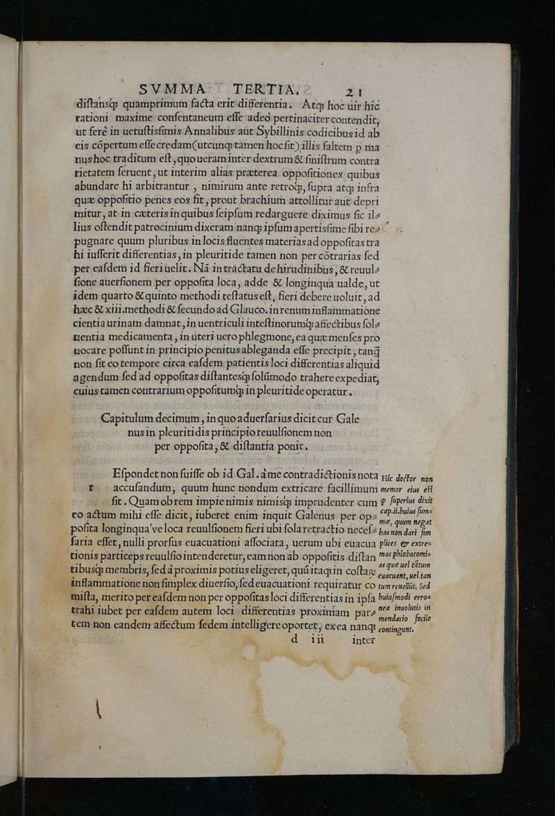 diftans quamprimum facta erit differentia. Atq hoc uir hic rationi maxime confentaneum effe adeo pertinaciter contendit, ut fere in uetuílisfimis Annalibus aut Sybillinis codicibusid ab eis copertum efle credam(utcung; tamen hoc fit) illis faltem p ma rius hoc traditum eft, quo ueraminter dextrum&amp; finiflrum contra rietatem feruent ut interim alias praterea oppofitiones quibus abundare hi arbitrantur , nimirum ante retro, fupra atq; infra qux oppofitio penes eos fit , prout brachium attollitur aut depri mitur , at in czterisinquibus feipfum redarguere diximus fic ilz lius oftendit patrocinium dixeram nang ipfum apertisfime fibi rez - pugnare quum pluribus inlocis fluentes materiasad oppofitas tra per eafdem id fieriuelit. Ná intractatu dehirudinibus , &amp; reuul^ fione auerfionem per oppofita loca; adde &amp; longinqua ualde, ut idem quarto &amp; quinto methodi teftatuseft, fieri debere uoluit , ad hzc &amp; xii. methodi &amp; fecundo ad Glauco.inrenum inflammatione clentia urinatn damnat, 1n uentriculi inteftinorumq affectibus folz nentia medicamenta , n uteri uero phlegmone, ea qua menfes pro uocare poffunt in principio penitusableganda effe precipit , ranq non fit eo tempore circa eafdem patientis loci differentias aliquid agendum fed ad oppofitas diftantesq foláimodo trahere expediat, cuius tamen contrarium oppofitumq in pleuritide operatur . Capitulum decimum, in quoaduerfarius dicit cur Gale nusin pleuritidis principio reuulfionem non per oppofita; &amp; diftantia ponit, Efpondet non fuiffe ob id Gal. ame contradictionisnota p dig us f. accufandum, quum hunc nondum extricare facillimum memor. eius efi fit. Quamobrem 1mpie nimis nimisq imprudenter cum 2 fsteriw dixit cap.il buius [ume : a : ; vi e , : me, quum ne dt pofita longinqua veloca reuulfionem fieri ubi fola retractio neceí2 4, son dari j^ faria effet, nulli prorfus euacuationi affociata , uerum ubi euacua plicer ez extre: as que uel tátum eudcudnt, uel tan trahi iubet per. tem loci diffe las xim arg ed inoluis in rahi iubet per eafdem autem lo ferentias proximam pare ^ j^ gi tem non eandem affectum fedem intelligere oportet; exea nang: contingunt, d.n intcr