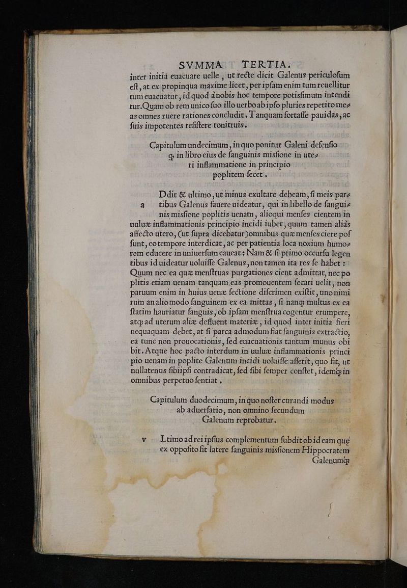 inter initi euacuare uelle , ut recte dicit Galenus periculofüm eft, at ex propinqua maxime licet, per ipfam enim tum reuellitur tum euacuatur , id quod anobis hoc tempore potisfimum 1ntendi tur.Quam ob rem unico fuo illo uerboabipfo pluries repetito mez asomnes ruere rationes concludit. lanquam fortaffe pauidas ac fiis impotentes refiflere tonitruis, Capitulum undecimum , inquo ponitur Galeni defenfio q; in libro eius de fanguinis misfione 1n utez r1 inflatumatione in principio poplitem fecet , Ddit &amp; ultimo ut minus exultare debeam, fi meis parz a tibus Galenus fauere uideatur, qui 1nlibello de fanguiz nis misfione poplitis uenatn, alioqui menfes cientem 1n uuluz inflamimationis principio incidi iubet , quum tamen alids affecto utero, (ut fupra dicebatur)omnibus qua menfes ciere pof fünt, cotempore interdicat, ac per patientia loca noxium humoz rem educere in uniuerfüm caueat : Nam &amp; fi primo occurfu legen tibus id uideatur uoluiffe Galenus , non tamen ita res fe habet : Quum nec ea qux menftruas purgationes cient admittat, nec po plitis.etiam uenam tanquam eas promouentem fecari uelit, non paruum enim in huius uenz fectione difcrimen exiflit , uno nimi ruin analio modo fanguinem ex ea. mittas , fi nang; multus ex ea ftatim hauriatur fanguis , ob ipfam menflrua cogentur erumpere, atq; ad uterum alix defluent materix , 1d quod inter 1nitia. fieri nequaquam debct, at fi parca admodum fiat fanguinis extractio, ea tunc non prouocationis, fed euacuationis tantum munus obi bit. Atque hoc pacto interdum in uulux inflammationis princi pio uenam in poplite Galenum 1ncidi uoluifle afferit, quo fit, ut nullatenus fibi1pfi contradicat, fed fibi femper conftet, idemqin omnibus perpetuo fentiat , Capitulum duodecimum, in quo nofter curandi modus: ab aduerfario, non omnino fecundum Galenum reprobatur., v Ltimoadreiipfius complementum fubditobideam que ex oppofito fit latere fanguinis misfionem Hippocratem | Galenumqgs.