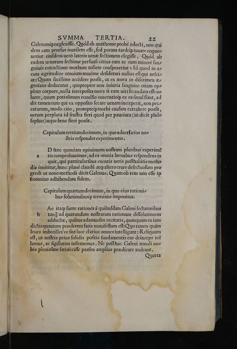 Galenumg neglexiffe, Quod ab anathome probé edocti; non aui dem eam prorfus inutilem effe , fed parum tardeqiiuuare cognoz uerint: eiufdeu uero lateris uenz fectionem elegiffe ,, Quod. ab eadem uenarum fectione períuafi citius eam ac cum minori fanz guinis extractione morbum tollere confpexerint : Id quod in az cuta zgritudine omnium maxime defiderari nullus eftqui nefciz at: Quum facillime accidere posfit , ut ex mora in difcrimen xz grotans deducatur , quapropter non iniuria fanguine etiam op^ pleto corpore, nulla interpofita mora 11 eam uiri fecandam effe uo luere, quum potisfimum reuulfio euacnatiog ex ea fimul fiant, ad dit tameneum qui ex oppofito fecare uenam incocperit, non pecz caturum , modo cito , prompteqg morbi caufam extrahere posfit , uerum perplura id fruftra fieri quod per pauciora (ut dicit philo fophus)xque bene fieri posfit, | Capitulum tertiumdecimum, in quoaduerfarius noz ftris refpondet experimentis, D hxc quoniam opinionem noftram pluribus experimé a tiscomprobauimus ,ad ea omnia breuibus refpondens in quit , qui particularibus euentis ueris pofthabitis metho dis innititur, hunc plane claudá atqpalterocrure defectuofum pro gredi ut nono methodi dicit Galenus, Quamob rem non effe ip fiomnino adhibendam fidem, Capitulum quartumdecimum, in quo eius rationi2 bus folutionibusq: terminus imponitur, Ae itaq fuere rationésa quibufdam Galeni fectatoribus h — tanj ad quarundam noftrarum rationum diffolutionem adducta , quibus adamusfim recitatis, quanquam ex iam dictisquantum ponderentfatis manifeftum eft: Quo tamen qudm leues imbecilles ve fint luce clarius omnes intelligant : Reliquum eft, ut noflris prius folidis pofitis fundamentis eas deinceps tol lamus , ac figillatim infirmemus , Ne pofthac Galeni zxmuli noz Quarta